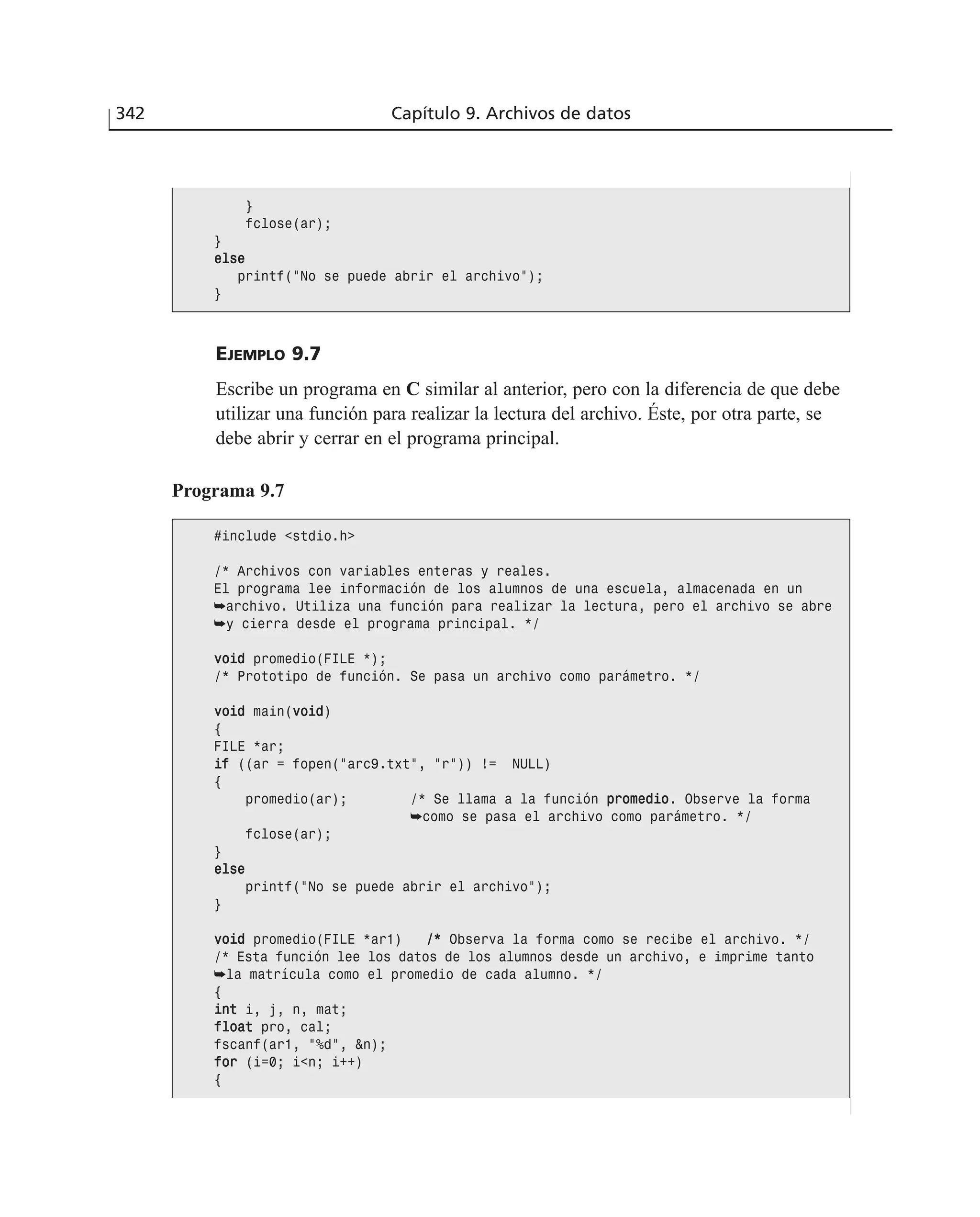 EJEMPLO 9.7
Escribe un programa en C similar al anterior, pero con la diferencia de que debe
utilizar una función para realizar la lectura del archivo. Éste, por otra parte, se
debe abrir y cerrar en el programa principal.
342 Capítulo 9. Archivos de datos
}
fclose(ar);
}
eellssee
printf(”No se puede abrir el archivo”);
}
Programa 9.7
#include <stdio.h>
/* Archivos con variables enteras y reales.
El programa lee información de los alumnos de una escuela, almacenada en un
➥archivo. Utiliza una función para realizar la lectura, pero el archivo se abre
➥y cierra desde el programa principal. */
vvooiidd promedio(FILE *);
/* Prototipo de función. Se pasa un archivo como parámetro. */
vvooiidd main(vvooiidd)
{
FILE *ar;
iiff ((ar = fopen(”arc9.txt”, ”r”)) != NULL)
{
promedio(ar); /* Se llama a la función pprroommeeddiioo. Observe la forma
➥como se pasa el archivo como parámetro. */
fclose(ar);
}
eellssee
printf(”No se puede abrir el archivo”);
}
vvooiidd promedio(FILE *ar1) //** Observa la forma como se recibe el archivo. */
/* Esta función lee los datos de los alumnos desde un archivo, e imprime tanto
➥la matrícula como el promedio de cada alumno. */
{
iinntt i, j, n, mat;
ffllooaatt pro, cal;
fscanf(ar1, ”%d”, &n);
ffoorr (i=0; i<n; i++)
{
 