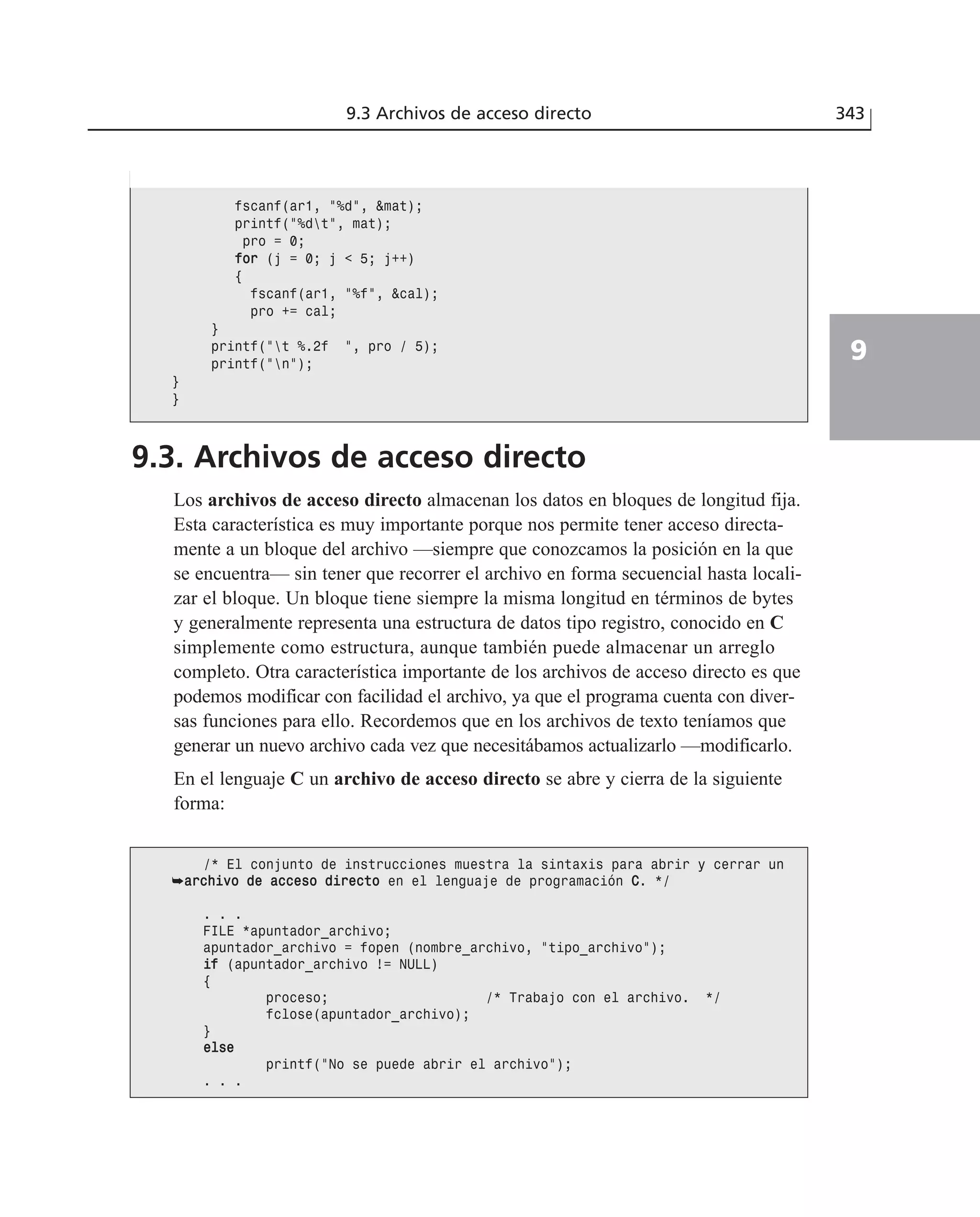 9.3 Archivos de acceso directo 343
9
9.3. Archivos de acceso directo
Los archivos de acceso directo almacenan los datos en bloques de longitud fija.
Esta característica es muy importante porque nos permite tener acceso directa-
mente a un bloque del archivo —siempre que conozcamos la posición en la que
se encuentra— sin tener que recorrer el archivo en forma secuencial hasta locali-
zar el bloque. Un bloque tiene siempre la misma longitud en términos de bytes
y generalmente representa una estructura de datos tipo registro, conocido en C
simplemente como estructura, aunque también puede almacenar un arreglo
completo. Otra característica importante de los archivos de acceso directo es que
podemos modificar con facilidad el archivo, ya que el programa cuenta con diver-
sas funciones para ello. Recordemos que en los archivos de texto teníamos que
generar un nuevo archivo cada vez que necesitábamos actualizarlo —modificarlo.
En el lenguaje C un archivo de acceso directo se abre y cierra de la siguiente
forma:
fscanf(ar1, ”%d”, &mat);
printf(”%dt”, mat);
pro = 0;
ffoorr (j = 0; j < 5; j++)
{
fscanf(ar1, ”%f”, &cal);
pro += cal;
}
printf(”t %.2f ”, pro / 5);
printf(”n”);
}
}
/* El conjunto de instrucciones muestra la sintaxis para abrir y cerrar un
➥aarrcchhiivvoo ddee aacccceessoo ddiirreeccttoo en el lenguaje de programación CC. */
. . .
FILE *apuntador_archivo;
apuntador_archivo = fopen (nombre_archivo, “tipo_archivo”);
iiff (apuntador_archivo != NULL)
{
proceso; /* Trabajo con el archivo. */
fclose(apuntador_archivo);
}
eellssee
printf(“No se puede abrir el archivo”);
. . .
 