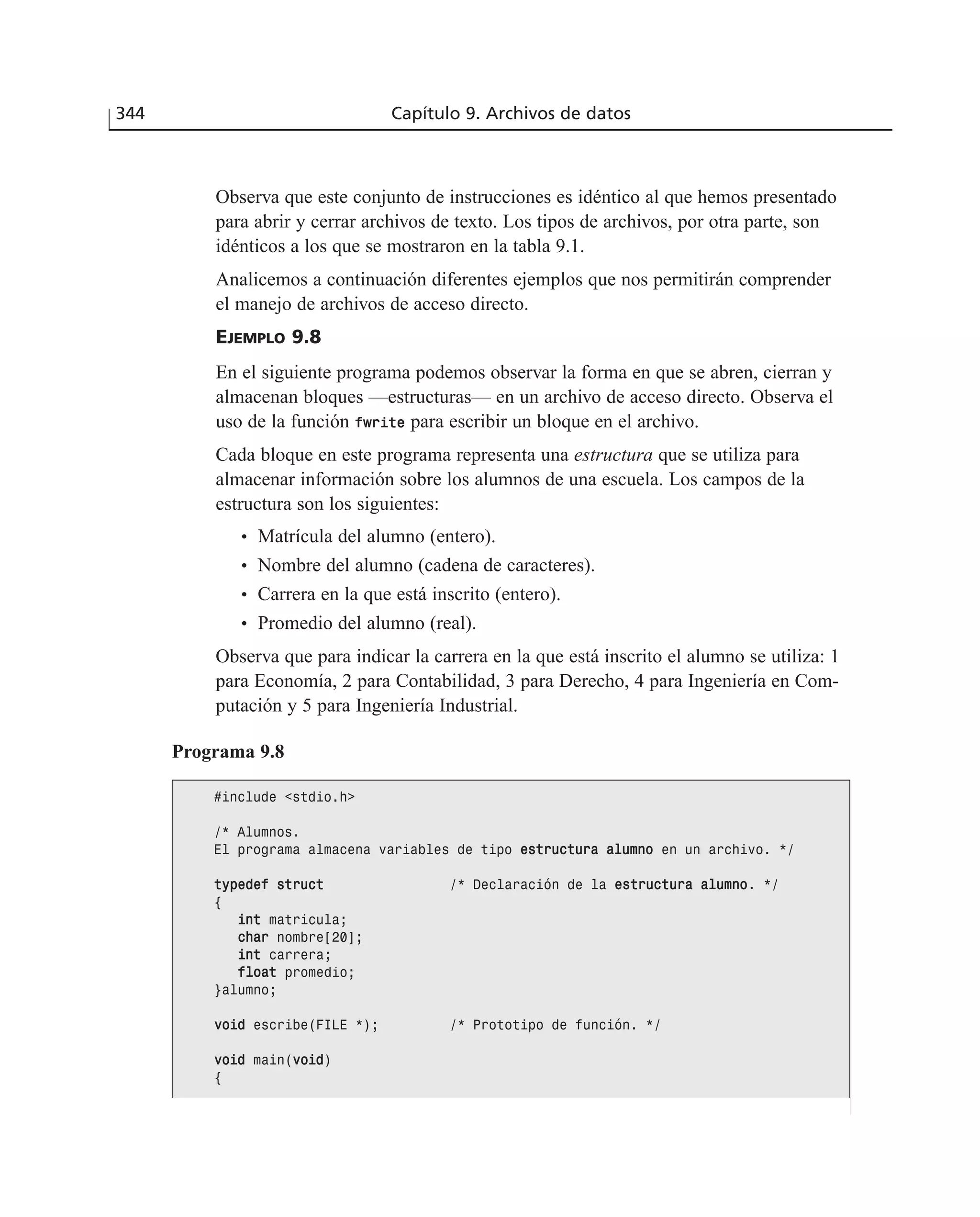 Observa que este conjunto de instrucciones es idéntico al que hemos presentado
para abrir y cerrar archivos de texto. Los tipos de archivos, por otra parte, son
idénticos a los que se mostraron en la tabla 9.1.
Analicemos a continuación diferentes ejemplos que nos permitirán comprender
el manejo de archivos de acceso directo.
EJEMPLO 9.8
En el siguiente programa podemos observar la forma en que se abren, cierran y
almacenan bloques —estructuras— en un archivo de acceso directo. Observa el
uso de la función ffwwrriittee para escribir un bloque en el archivo.
Cada bloque en este programa representa una estructura que se utiliza para
almacenar información sobre los alumnos de una escuela. Los campos de la
estructura son los siguientes:
• Matrícula del alumno (entero).
• Nombre del alumno (cadena de caracteres).
• Carrera en la que está inscrito (entero).
• Promedio del alumno (real).
Observa que para indicar la carrera en la que está inscrito el alumno se utiliza: 1
para Economía, 2 para Contabilidad, 3 para Derecho, 4 para Ingeniería en Com-
putación y 5 para Ingeniería Industrial.
344 Capítulo 9. Archivos de datos
Programa 9.8
#include <stdio.h>
/* Alumnos.
El programa almacena variables de tipo eessttrruuccttuurraa aalluummnnoo en un archivo. */
ttyyppeeddeeff ssttrruucctt /* Declaración de la eessttrruuccttuurraa aalluummnnoo. */
{
iinntt matricula;
cchhaarr nombre[20];
iinntt carrera;
ffllooaatt promedio;
}alumno;
vvooiidd escribe(FILE *); /* Prototipo de función. */
vvooiidd main(vvooiidd)
{
 
