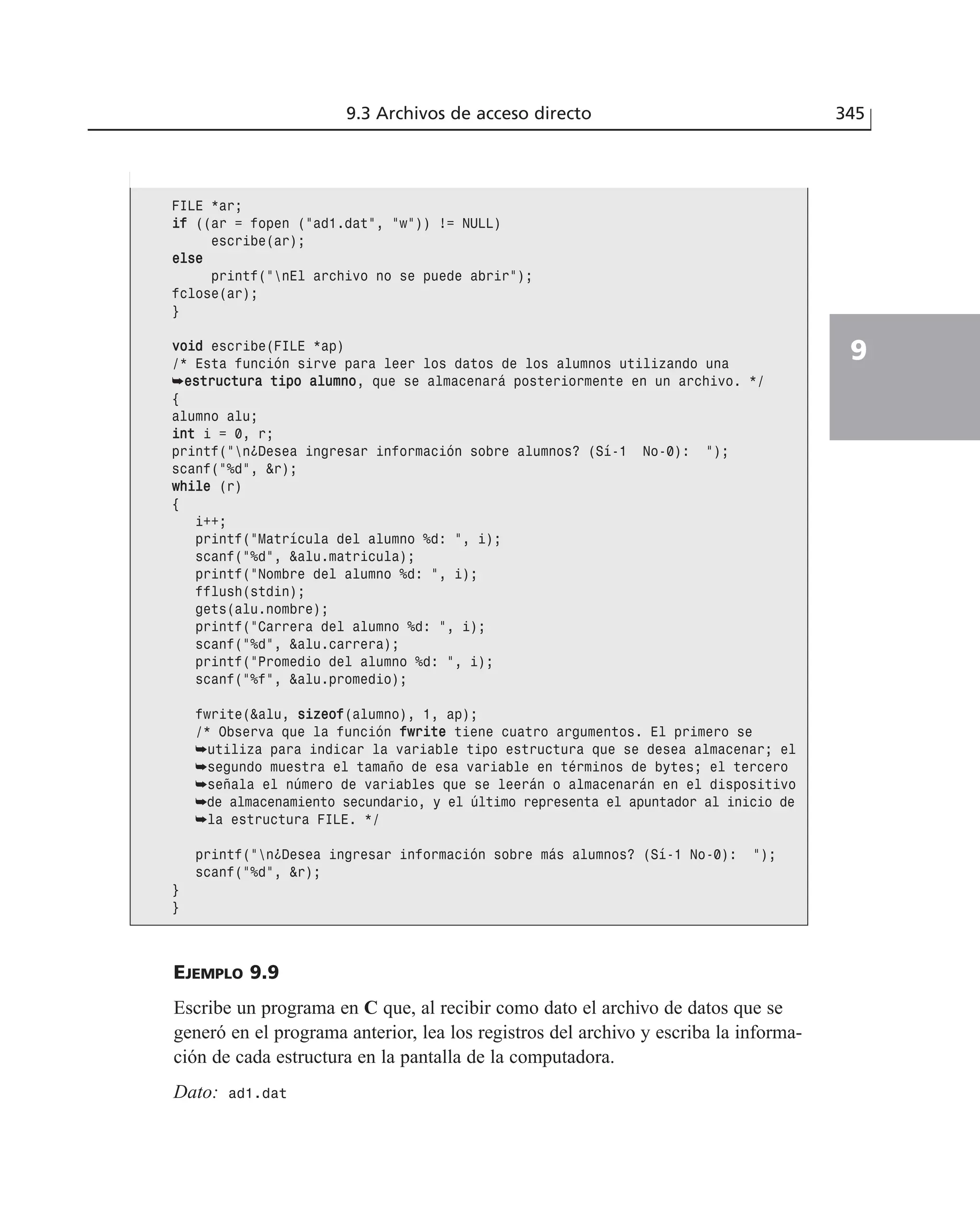 9.3 Archivos de acceso directo 345
9
EJEMPLO 9.9
Escribe un programa en C que, al recibir como dato el archivo de datos que se
generó en el programa anterior, lea los registros del archivo y escriba la informa-
ción de cada estructura en la pantalla de la computadora.
Dato: ad1.dat
FILE *ar;
iiff ((ar = fopen (”ad1.dat”, ”w”)) != NULL)
escribe(ar);
eellssee
printf(”nEl archivo no se puede abrir”);
fclose(ar);
}
vvooiidd escribe(FILE *ap)
/* Esta función sirve para leer los datos de los alumnos utilizando una
➥eessttrruuccttuurraa ttiippoo aalluummnnoo, que se almacenará posteriormente en un archivo. */
{
alumno alu;
iinntt i = 0, r;
printf(”n¿Desea ingresar información sobre alumnos? (Sí-1 No-0): ”);
scanf(”%d”, &r);
wwhhiillee (r)
{
i++;
printf(”Matrícula del alumno %d: ”, i);
scanf(”%d”, &alu.matricula);
printf(”Nombre del alumno %d: ”, i);
fflush(stdin);
gets(alu.nombre);
printf(”Carrera del alumno %d: ”, i);
scanf(”%d”, &alu.carrera);
printf(”Promedio del alumno %d: ”, i);
scanf(”%f”, &alu.promedio);
fwrite(&alu, ssiizzeeooff(alumno), 1, ap);
/* Observa que la función ffwwrriittee tiene cuatro argumentos. El primero se
➥utiliza para indicar la variable tipo estructura que se desea almacenar; el
➥segundo muestra el tamaño de esa variable en términos de bytes; el tercero
➥señala el número de variables que se leerán o almacenarán en el dispositivo
➥de almacenamiento secundario, y el último representa el apuntador al inicio de
➥la estructura FILE. */
printf(”n¿Desea ingresar información sobre más alumnos? (Sí-1 No-0): ”);
scanf(”%d”, &r);
}
}
 