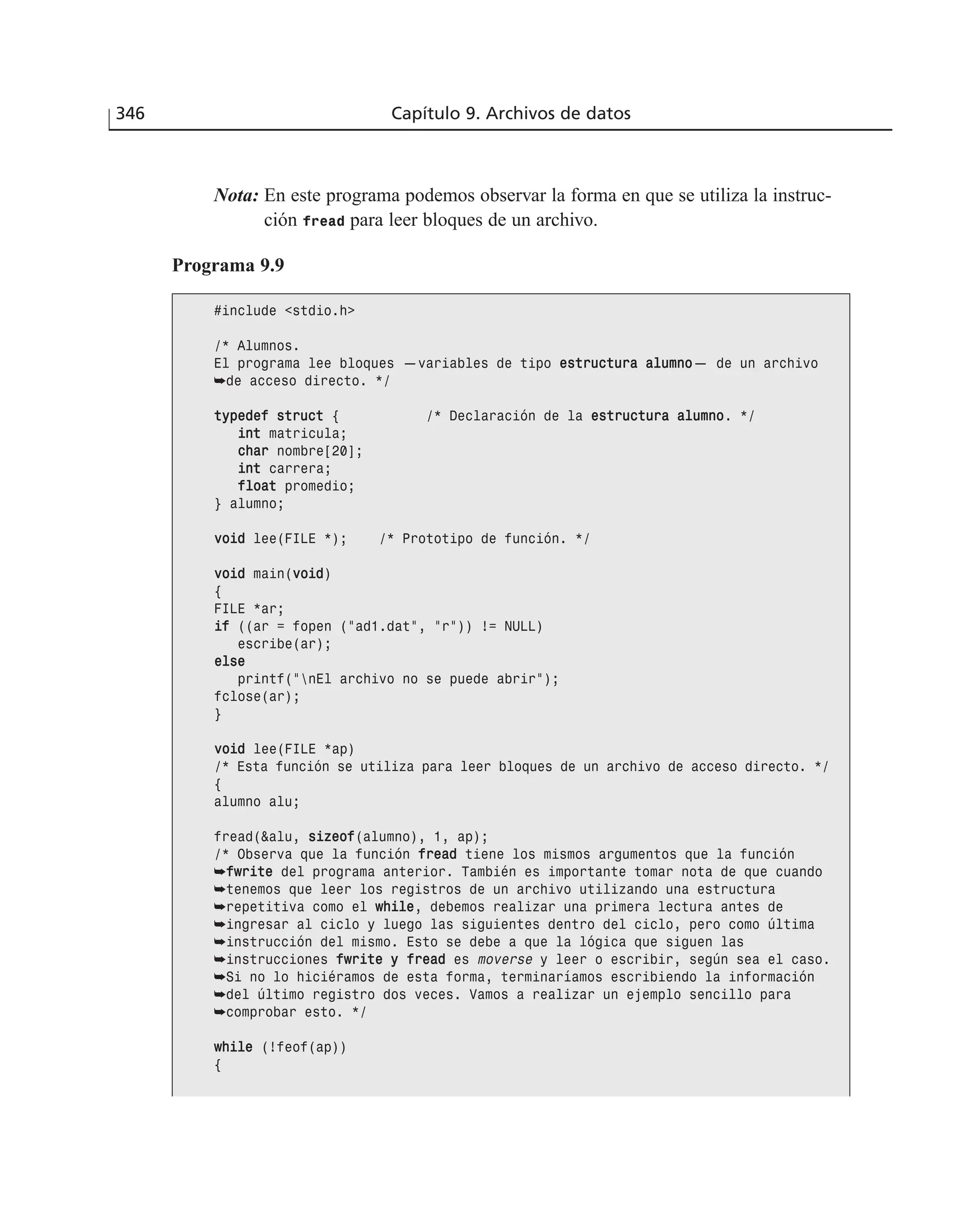 346 Capítulo 9. Archivos de datos
Nota: En este programa podemos observar la forma en que se utiliza la instruc-
ción fread para leer bloques de un archivo.
Programa 9.9
#include <stdio.h>
/* Alumnos.
El programa lee bloques —variables de tipo eessttrruuccttuurraa aalluummnnoo— de un archivo
➥de acceso directo. */
ttyyppeeddeeff ssttrruucctt { /* Declaración de la eessttrruuccttuurraa aalluummnnoo. */
iinntt matricula;
cchhaarr nombre[20];
iinntt carrera;
ffllooaatt promedio;
} alumno;
vvooiidd lee(FILE *); /* Prototipo de función. */
vvooiidd main(vvooiidd)
{
FILE *ar;
iiff ((ar = fopen (”ad1.dat”, ”r”)) != NULL)
escribe(ar);
eellssee
printf(”nEl archivo no se puede abrir”);
fclose(ar);
}
vvooiidd lee(FILE *ap)
/* Esta función se utiliza para leer bloques de un archivo de acceso directo. */
{
alumno alu;
fread(&alu, ssiizzeeooff(alumno), 1, ap);
/* Observa que la función ffrreeaadd tiene los mismos argumentos que la función
➥ffwwrriittee del programa anterior. También es importante tomar nota de que cuando
➥tenemos que leer los registros de un archivo utilizando una estructura
➥repetitiva como el wwhhiillee, debemos realizar una primera lectura antes de
➥ingresar al ciclo y luego las siguientes dentro del ciclo, pero como última
➥instrucción del mismo. Esto se debe a que la lógica que siguen las
➥instrucciones ffwwrriittee yy ffrreeaadd es moverse y leer o escribir, según sea el caso.
➥Si no lo hiciéramos de esta forma, terminaríamos escribiendo la información
➥del último registro dos veces. Vamos a realizar un ejemplo sencillo para
➥comprobar esto. */
wwhhiillee (!feof(ap))
{
 