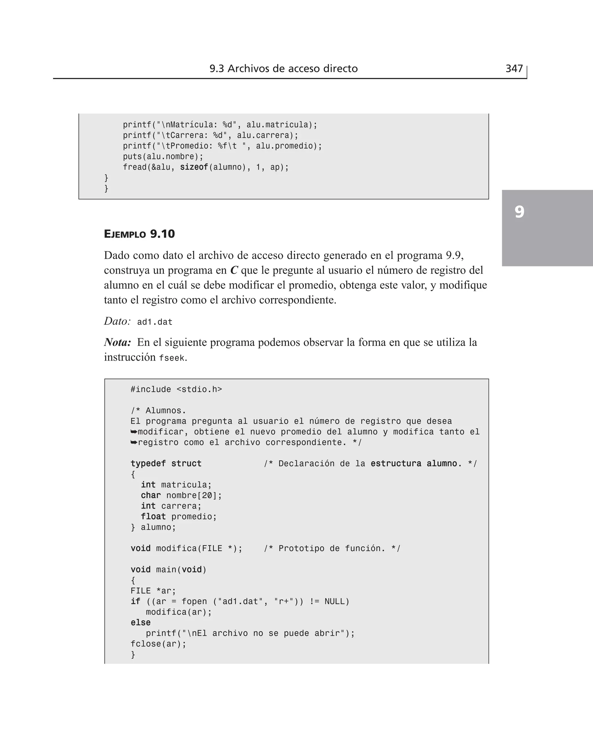 9.3 Archivos de acceso directo 347
9
EJEMPLO 9.10
Dado como dato el archivo de acceso directo generado en el programa 9.9,
construya un programa en C que le pregunte al usuario el número de registro del
alumno en el cuál se debe modificar el promedio, obtenga este valor, y modifique
tanto el registro como el archivo correspondiente.
Dato: ad1.dat
Nota: En el siguiente programa podemos observar la forma en que se utiliza la
instrucción fseek.
printf(”nMatrícula: %d”, alu.matricula);
printf(”tCarrera: %d”, alu.carrera);
printf(”tPromedio: %ft ”, alu.promedio);
puts(alu.nombre);
fread(&alu, ssiizzeeooff(alumno), 1, ap);
}
}
#include <stdio.h>
/* Alumnos.
El programa pregunta al usuario el número de registro que desea
➥modificar, obtiene el nuevo promedio del alumno y modifica tanto el
➥registro como el archivo correspondiente. */
ttyyppeeddeeff ssttrruucctt /* Declaración de la eessttrruuccttuurraa aalluummnnoo. */
{
iinntt matricula;
cchhaarr nombre[20];
iinntt carrera;
ffllooaatt promedio;
} alumno;
vvooiidd modifica(FILE *); /* Prototipo de función. */
vvooiidd main(vvooiidd)
{
FILE *ar;
iiff ((ar = fopen (”ad1.dat”, ”r+”)) != NULL)
modifica(ar);
eellssee
printf(”nEl archivo no se puede abrir”);
fclose(ar);
}
 