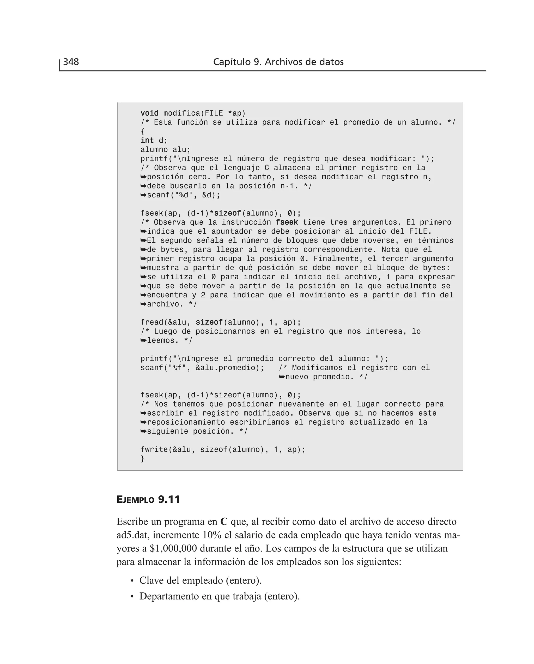 348 Capítulo 9. Archivos de datos
EJEMPLO 9.11
Escribe un programa en C que, al recibir como dato el archivo de acceso directo
ad5.dat, incremente 10% el salario de cada empleado que haya tenido ventas ma-
yores a $1,000,000 durante el año. Los campos de la estructura que se utilizan
para almacenar la información de los empleados son los siguientes:
• Clave del empleado (entero).
• Departamento en que trabaja (entero).
vvooiidd modifica(FILE *ap)
/* Esta función se utiliza para modificar el promedio de un alumno. */
{
iinntt d;
alumno alu;
printf(”nIngrese el número de registro que desea modificar: ”);
/* Observa que el lenguaje C almacena el primer registro en la
➥posición cero. Por lo tanto, si desea modificar el registro n,
➥debe buscarlo en la posición n-1. */
➥scanf(”%d”, &d);
fseek(ap, (d-1)*ssiizzeeooff(alumno), 0);
/* Observa que la instrucción ffsseeeekk tiene tres argumentos. El primero
➥indica que el apuntador se debe posicionar al inicio del FILE.
➥El segundo señala el número de bloques que debe moverse, en términos
➥de bytes, para llegar al registro correspondiente. Nota que el
➥primer registro ocupa la posición 0. Finalmente, el tercer argumento
➥muestra a partir de qué posición se debe mover el bloque de bytes:
➥se utiliza el 0 para indicar el inicio del archivo, 1 para expresar
➥que se debe mover a partir de la posición en la que actualmente se
➥encuentra y 2 para indicar que el movimiento es a partir del fin del
➥archivo. */
fread(&alu, ssiizzeeooff(alumno), 1, ap);
/* Luego de posicionarnos en el registro que nos interesa, lo
➥leemos. */
printf(”nIngrese el promedio correcto del alumno: ”);
scanf(”%f”, &alu.promedio); /* Modificamos el registro con el
➥nuevo promedio. */
fseek(ap, (d-1)*sizeof(alumno), 0);
/* Nos tenemos que posicionar nuevamente en el lugar correcto para
➥escribir el registro modificado. Observa que si no hacemos este
➥reposicionamiento escribiríamos el registro actualizado en la
➥siguiente posición. */
fwrite(&alu, sizeof(alumno), 1, ap);
}
 