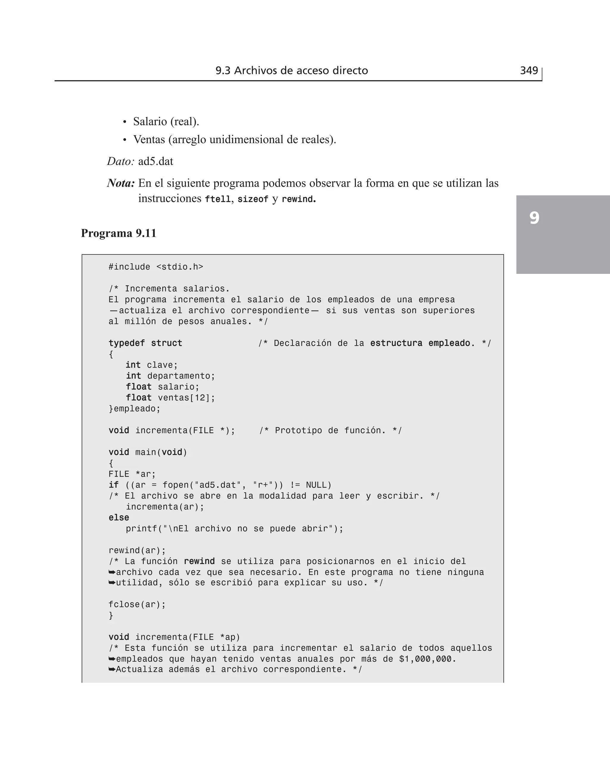 9.3 Archivos de acceso directo 349
9
• Salario (real).
• Ventas (arreglo unidimensional de reales).
Dato: ad5.dat
Nota: En el siguiente programa podemos observar la forma en que se utilizan las
instrucciones fftteellll, ssiizzeeooff y rreewwiinndd.
Programa 9.11
#include <stdio.h>
/* Incrementa salarios.
El programa incrementa el salario de los empleados de una empresa
—actualiza el archivo correspondiente— si sus ventas son superiores
al millón de pesos anuales. */
ttyyppeeddeeff ssttrruucctt /* Declaración de la eessttrruuccttuurraa eemmpplleeaaddoo. */
{
iinntt clave;
iinntt departamento;
ffllooaatt salario;
ffllooaatt ventas[12];
}empleado;
vvooiidd incrementa(FILE *); /* Prototipo de función. */
vvooiidd main(vvooiidd)
{
FILE *ar;
iiff ((ar = fopen(”ad5.dat”, ”r+”)) != NULL)
/* El archivo se abre en la modalidad para leer y escribir. */
incrementa(ar);
eellssee
printf(”nEl archivo no se puede abrir”);
rewind(ar);
/* La función rreewwiinndd se utiliza para posicionarnos en el inicio del
➥archivo cada vez que sea necesario. En este programa no tiene ninguna
➥utilidad, sólo se escribió para explicar su uso. */
fclose(ar);
}
vvooiidd incrementa(FILE *ap)
/* Esta función se utiliza para incrementar el salario de todos aquellos
➥empleados que hayan tenido ventas anuales por más de $1,000,000.
➥Actualiza además el archivo correspondiente. */
 