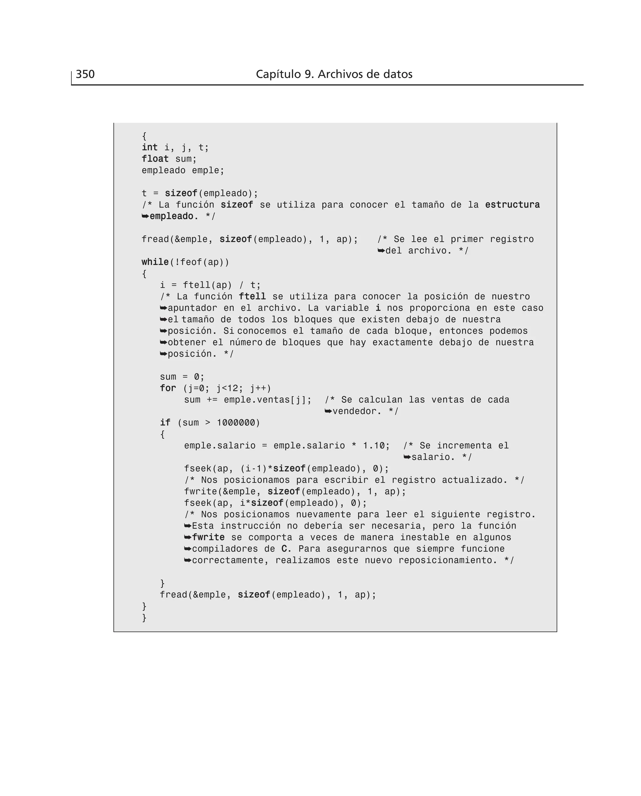 350 Capítulo 9. Archivos de datos
{
iinntt i, j, t;
ffllooaatt sum;
empleado emple;
t = ssiizzeeooff(empleado);
/* La función ssiizzeeooff se utiliza para conocer el tamaño de la eessttrruuccttuurraa
➥eemmpplleeaaddoo. */
fread(&emple, ssiizzeeooff(empleado), 1, ap); /* Se lee el primer registro
➥del archivo. */
wwhhiillee(!feof(ap))
{
i = ftell(ap) / t;
/* La función fftteellll se utiliza para conocer la posición de nuestro
➥apuntador en el archivo. La variable ii nos proporciona en este caso
➥el tamaño de todos los bloques que existen debajo de nuestra
➥posición. Si conocemos el tamaño de cada bloque, entonces podemos
➥obtener el número de bloques que hay exactamente debajo de nuestra
➥posición. */
sum = 0;
ffoorr (j=0; j<12; j++)
sum += emple.ventas[j]; /* Se calculan las ventas de cada
➥vendedor. */
iiff (sum > 1000000)
{
emple.salario = emple.salario * 1.10; /* Se incrementa el
➥salario. */
fseek(ap, (i-1)*ssiizzeeooff(empleado), 0);
/* Nos posicionamos para escribir el registro actualizado. */
fwrite(&emple, ssiizzeeooff(empleado), 1, ap);
fseek(ap, i*ssiizzeeooff(empleado), 0);
/* Nos posicionamos nuevamente para leer el siguiente registro.
➥Esta instrucción no debería ser necesaria, pero la función
➥ffwwrriittee se comporta a veces de manera inestable en algunos
➥compiladores de CC. Para asegurarnos que siempre funcione
➥correctamente, realizamos este nuevo reposicionamiento. */
}
fread(&emple, ssiizzeeooff(empleado), 1, ap);
}
}
 