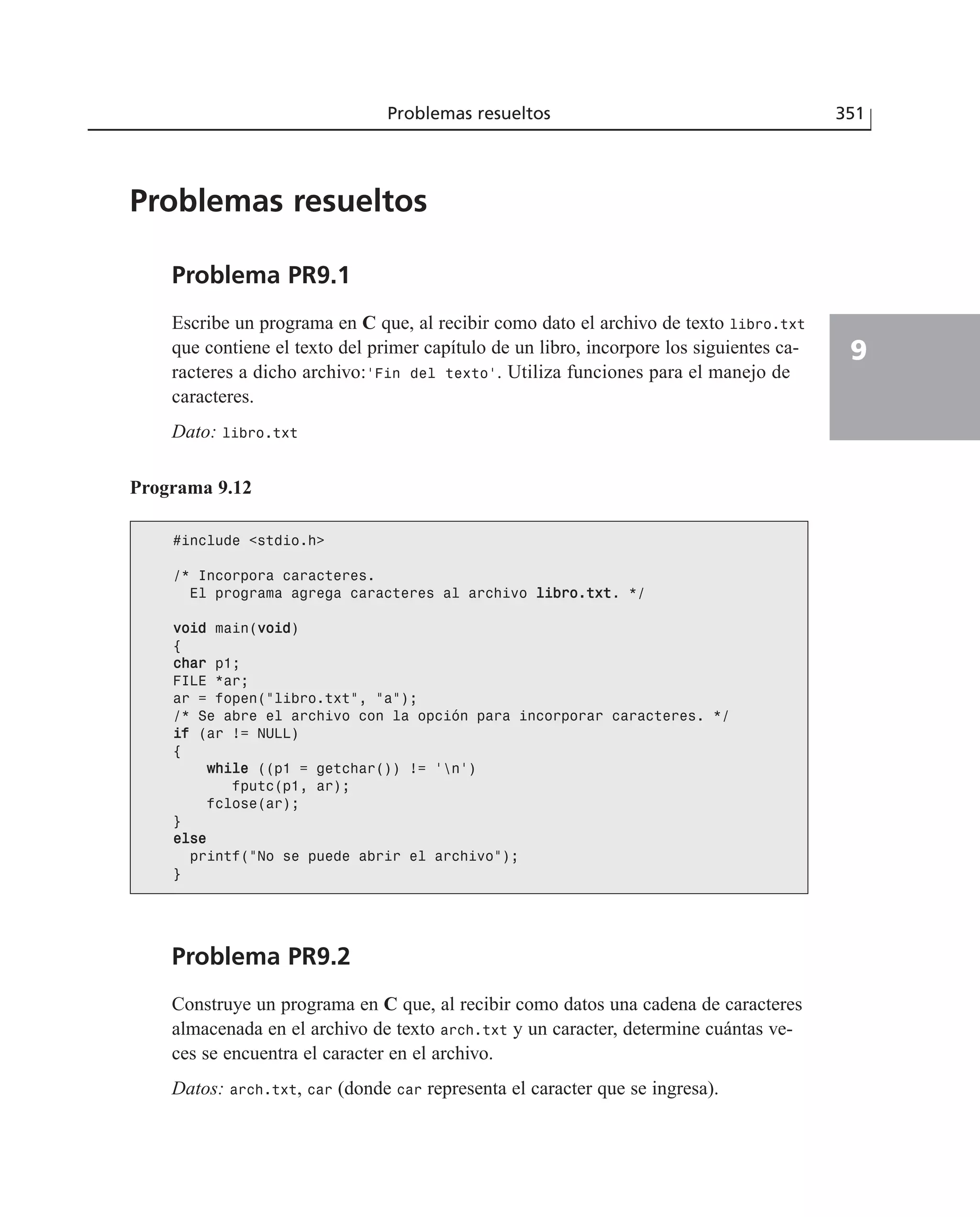 Problemas resueltos 351
9
Problemas resueltos
Problema PR9.1
Escribe un programa en C que, al recibir como dato el archivo de texto libro.txt
que contiene el texto del primer capítulo de un libro, incorpore los siguientes ca-
racteres a dicho archivo:‘Fin del texto’. Utiliza funciones para el manejo de
caracteres.
Dato: libro.txt
Programa 9.12
#include <stdio.h>
/* Incorpora caracteres.
El programa agrega caracteres al archivo lliibbrroo..ttxxtt. */
vvooiidd main(vvooiidd)
{
cchhaarr p1;
FILE *ar;
ar = fopen(”libro.txt”, ”a”);
/* Se abre el archivo con la opción para incorporar caracteres. */
iiff (ar != NULL)
{
wwhhiillee ((p1 = getchar()) != ‘n’)
fputc(p1, ar);
fclose(ar);
}
eellssee
printf(”No se puede abrir el archivo”);
}
Problema PR9.2
Construye un programa en C que, al recibir como datos una cadena de caracteres
almacenada en el archivo de texto arch.txt y un caracter, determine cuántas ve-
ces se encuentra el caracter en el archivo.
Datos: arch.txt, car (donde car representa el caracter que se ingresa).
 