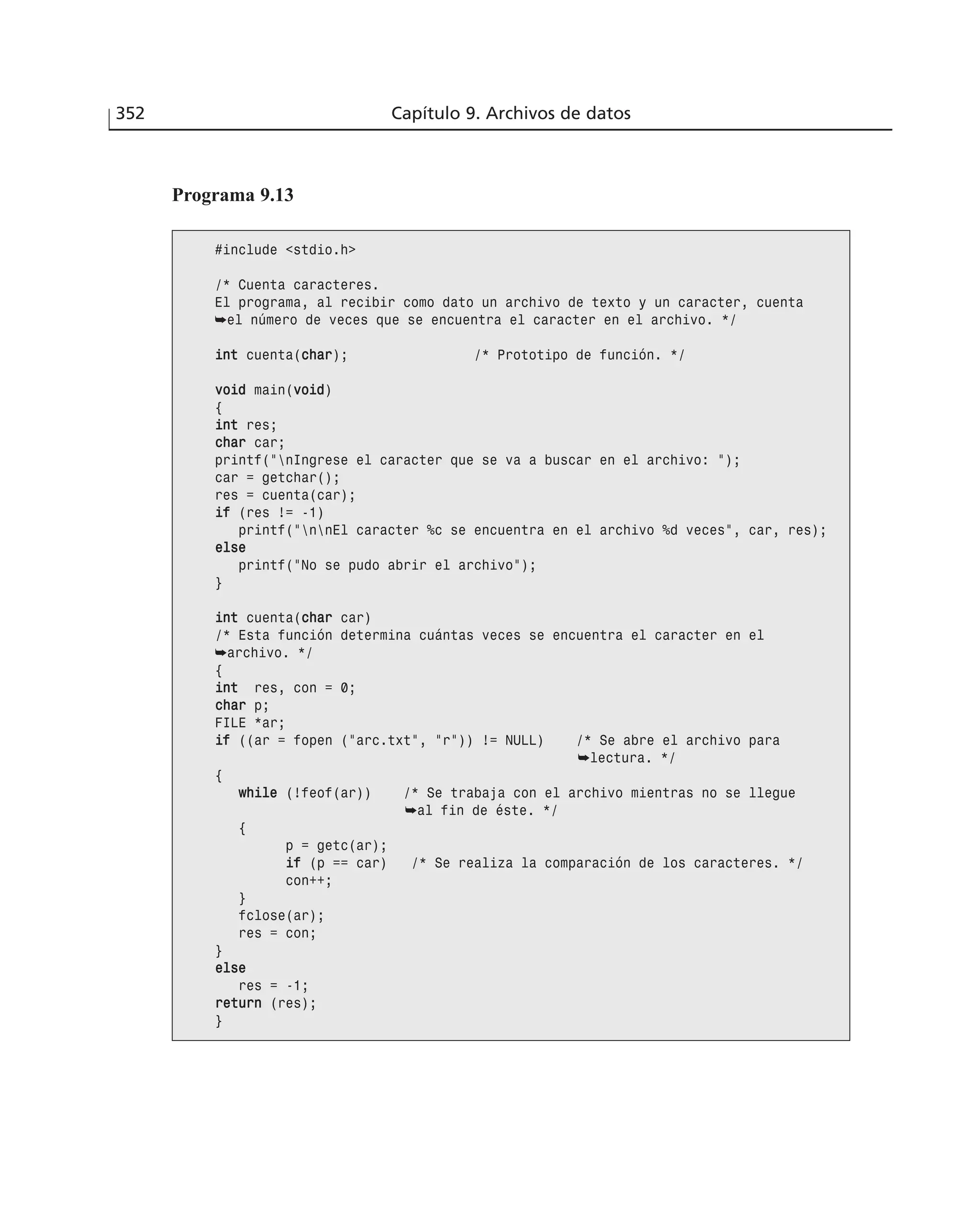 352 Capítulo 9. Archivos de datos
Programa 9.13
#include <stdio.h>
/* Cuenta caracteres.
El programa, al recibir como dato un archivo de texto y un caracter, cuenta
➥el número de veces que se encuentra el caracter en el archivo. */
iinntt cuenta(cchhaarr); /* Prototipo de función. */
vvooiidd main(vvooiidd)
{
iinntt res;
cchhaarr car;
printf(”nIngrese el caracter que se va a buscar en el archivo: ”);
car = getchar();
res = cuenta(car);
iiff (res != -1)
printf(”nnEl caracter %c se encuentra en el archivo %d veces”, car, res);
eellssee
printf(”No se pudo abrir el archivo”);
}
iinntt cuenta(cchhaarr car)
/* Esta función determina cuántas veces se encuentra el caracter en el
➥archivo. */
{
iinntt res, con = 0;
cchhaarr p;
FILE *ar;
iiff ((ar = fopen (”arc.txt”, ”r”)) != NULL) /* Se abre el archivo para
➥lectura. */
{
wwhhiillee (!feof(ar)) /* Se trabaja con el archivo mientras no se llegue
➥al fin de éste. */
{
p = getc(ar);
iiff (p == car) /* Se realiza la comparación de los caracteres. */
con++;
}
fclose(ar);
res = con;
}
eellssee
res = -1;
rreettuurrnn (res);
}
 
