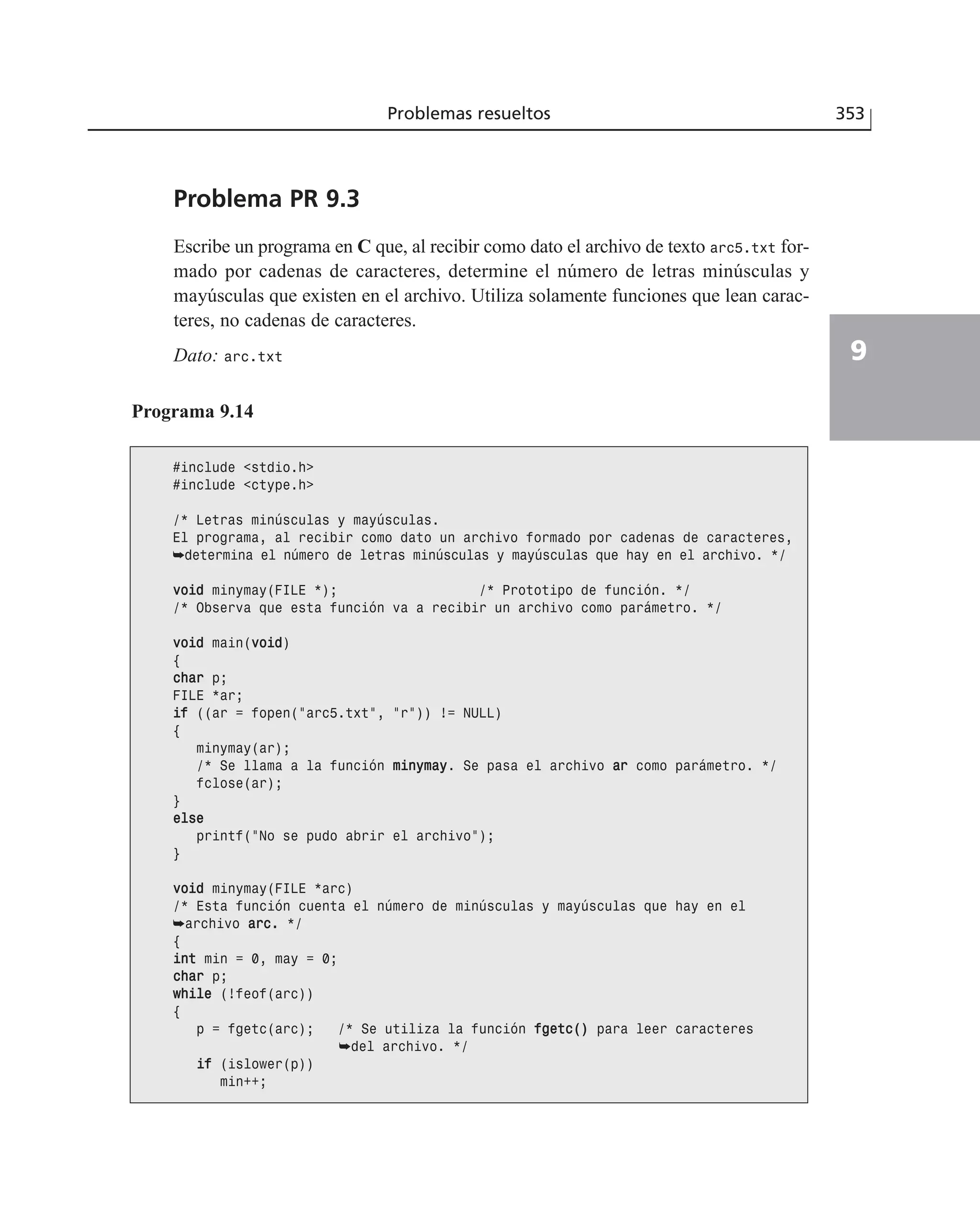 Problemas resueltos 353
9
Problema PR 9.3
Escribe un programa en C que, al recibir como dato el archivo de texto arc5.txt for-
mado por cadenas de caracteres, determine el número de letras minúsculas y
mayúsculas que existen en el archivo. Utiliza solamente funciones que lean carac-
teres, no cadenas de caracteres.
Dato: arc.txt
Programa 9.14
#include <stdio.h>
#include <ctype.h>
/* Letras minúsculas y mayúsculas.
El programa, al recibir como dato un archivo formado por cadenas de caracteres,
➥determina el número de letras minúsculas y mayúsculas que hay en el archivo. */
vvooiidd minymay(FILE *); /* Prototipo de función. */
/* Observa que esta función va a recibir un archivo como parámetro. */
vvooiidd main(vvooiidd)
{
cchhaarr p;
FILE *ar;
iiff ((ar = fopen(”arc5.txt”, ”r”)) != NULL)
{
minymay(ar);
/* Se llama a la función mmiinnyymmaayy. Se pasa el archivo aarr como parámetro. */
fclose(ar);
}
eellssee
printf(”No se pudo abrir el archivo”);
}
vvooiidd minymay(FILE *arc)
/* Esta función cuenta el número de minúsculas y mayúsculas que hay en el
➥archivo aarrcc.. */
{
iinntt min = 0, may = 0;
cchhaarr p;
wwhhiillee (!feof(arc))
{
p = fgetc(arc); /* Se utiliza la función ffggeettcc(()) para leer caracteres
➥del archivo. */
iiff (islower(p))
min++;
 