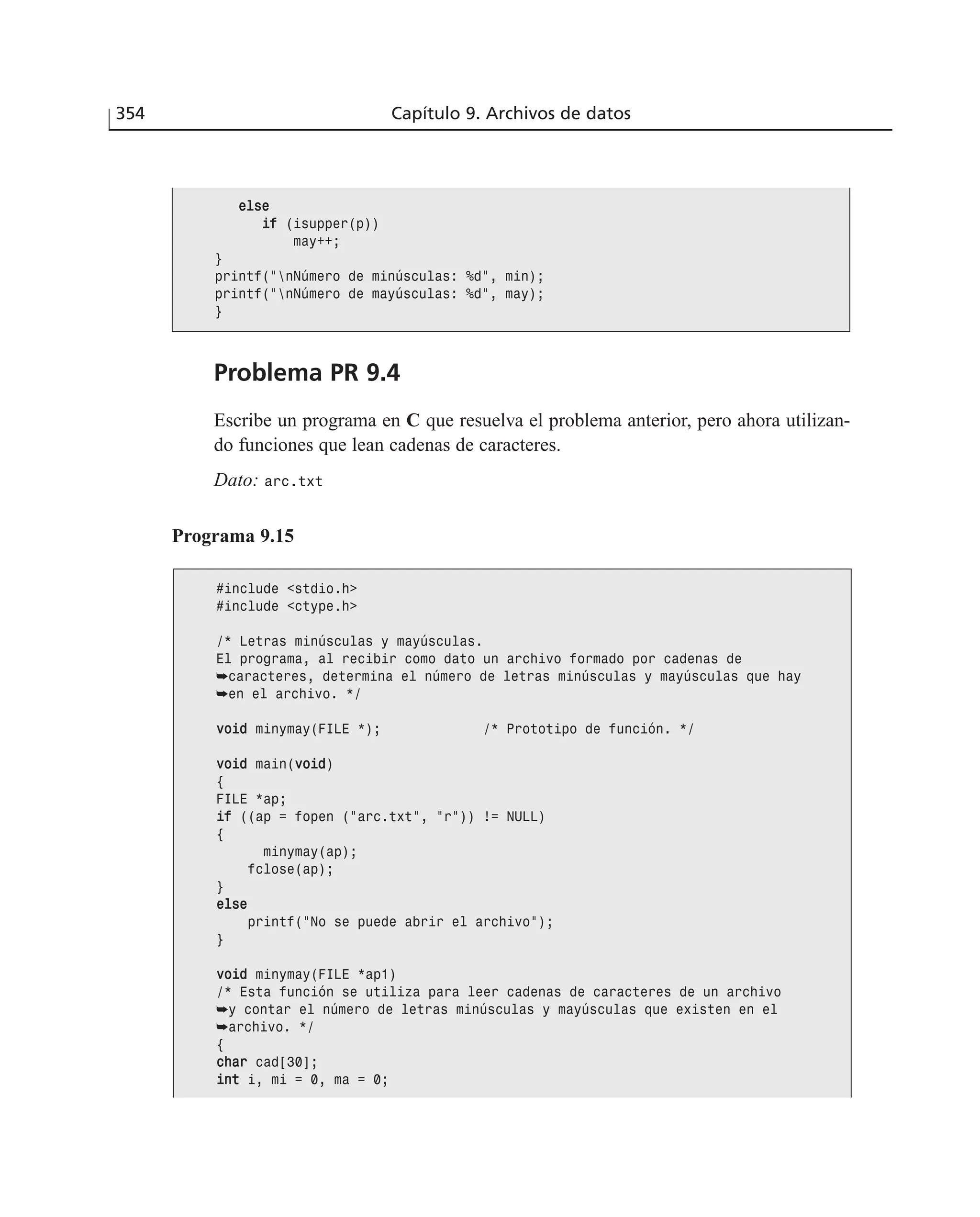 354 Capítulo 9. Archivos de datos
eellssee
iiff (isupper(p))
may++;
}
printf(”nNúmero de minúsculas: %d”, min);
printf(”nNúmero de mayúsculas: %d”, may);
}
Problema PR 9.4
Escribe un programa en C que resuelva el problema anterior, pero ahora utilizan-
do funciones que lean cadenas de caracteres.
Dato: arc.txt
Programa 9.15
#include <stdio.h>
#include <ctype.h>
/* Letras minúsculas y mayúsculas.
El programa, al recibir como dato un archivo formado por cadenas de
➥caracteres, determina el número de letras minúsculas y mayúsculas que hay
➥en el archivo. */
vvooiidd minymay(FILE *); /* Prototipo de función. */
vvooiidd main(vvooiidd)
{
FILE *ap;
iiff ((ap = fopen (”arc.txt”, ”r”)) != NULL)
{
minymay(ap);
fclose(ap);
}
eellssee
printf(”No se puede abrir el archivo”);
}
vvooiidd minymay(FILE *ap1)
/* Esta función se utiliza para leer cadenas de caracteres de un archivo
➥y contar el número de letras minúsculas y mayúsculas que existen en el
➥archivo. */
{
cchhaarr cad[30];
iinntt i, mi = 0, ma = 0;
 