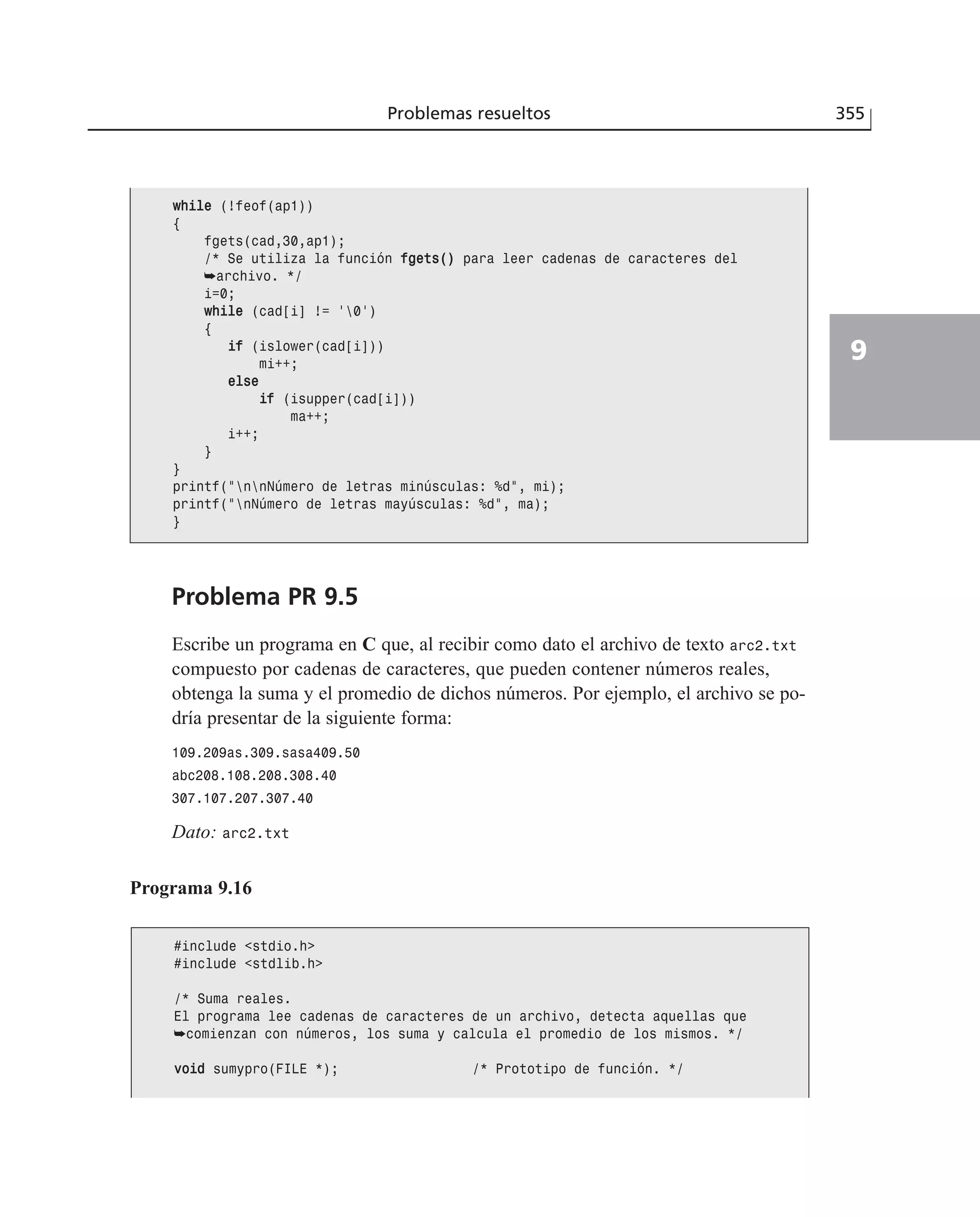 Problemas resueltos 355
9
Problema PR 9.5
Escribe un programa en C que, al recibir como dato el archivo de texto arc2.txt
compuesto por cadenas de caracteres, que pueden contener números reales,
obtenga la suma y el promedio de dichos números. Por ejemplo, el archivo se po-
dría presentar de la siguiente forma:
109.209as.309.sasa409.50
abc208.108.208.308.40
307.107.207.307.40
Dato: arc2.txt
Programa 9.16
wwhhiillee (!feof(ap1))
{
fgets(cad,30,ap1);
/* Se utiliza la función ffggeettss(()) para leer cadenas de caracteres del
➥archivo. */
i=0;
wwhhiillee (cad[i] != ‘0’)
{
iiff (islower(cad[i]))
mi++;
eellssee
iiff (isupper(cad[i]))
ma++;
i++;
}
}
printf(”nnNúmero de letras minúsculas: %d”, mi);
printf(”nNúmero de letras mayúsculas: %d”, ma);
}
#include <stdio.h>
#include <stdlib.h>
/* Suma reales.
El programa lee cadenas de caracteres de un archivo, detecta aquellas que
➥comienzan con números, los suma y calcula el promedio de los mismos. */
vvooiidd sumypro(FILE *); /* Prototipo de función. */
 