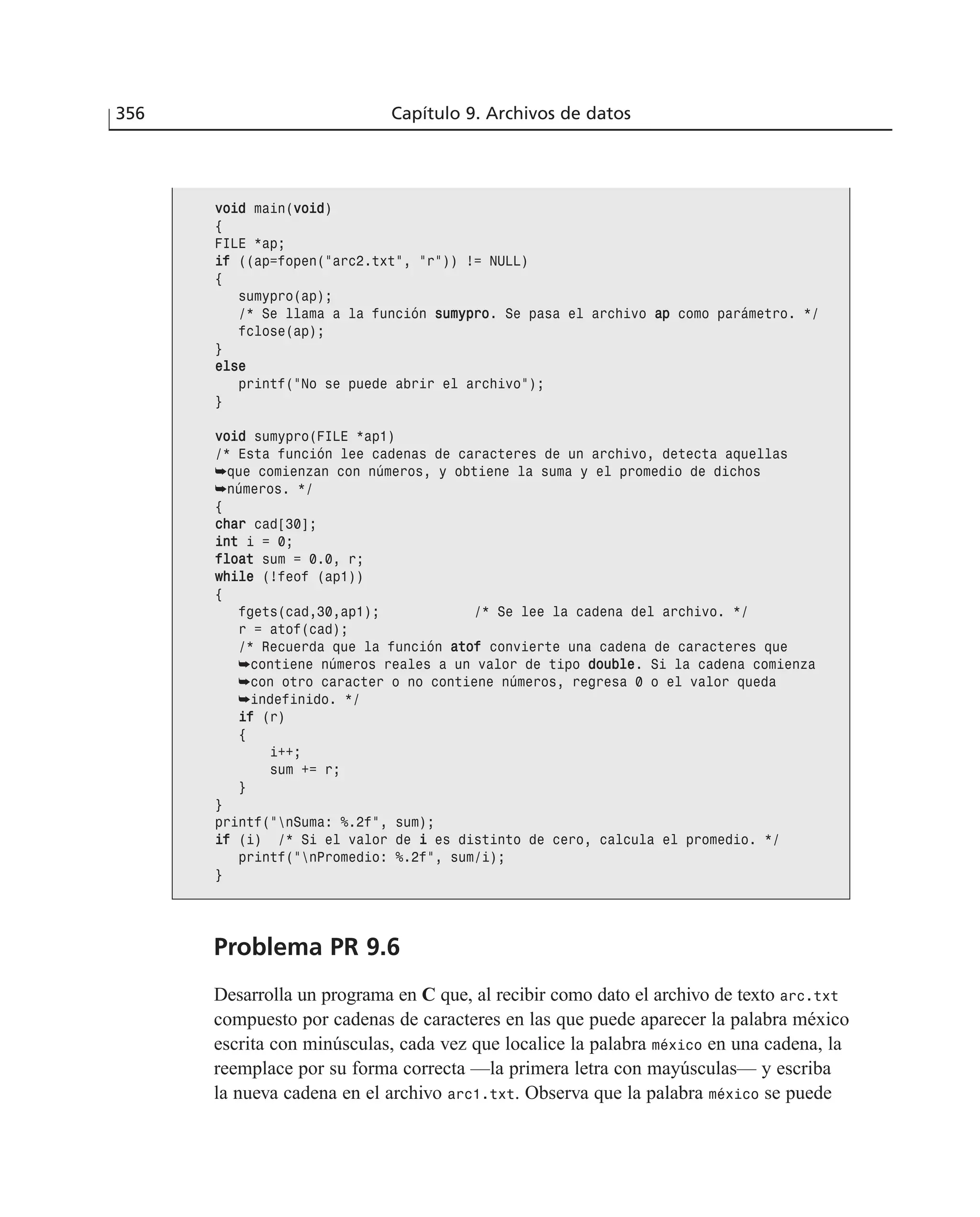 356 Capítulo 9. Archivos de datos
Problema PR 9.6
Desarrolla un programa en C que, al recibir como dato el archivo de texto arc.txt
compuesto por cadenas de caracteres en las que puede aparecer la palabra méxico
escrita con minúsculas, cada vez que localice la palabra méxico en una cadena, la
reemplace por su forma correcta —la primera letra con mayúsculas— y escriba
la nueva cadena en el archivo arc1.txt. Observa que la palabra méxico se puede
vvooiidd main(vvooiidd)
{
FILE *ap;
iiff ((ap=fopen(”arc2.txt”, ”r”)) != NULL)
{
sumypro(ap);
/* Se llama a la función ssuummyypprroo. Se pasa el archivo aapp como parámetro. */
fclose(ap);
}
eellssee
printf(”No se puede abrir el archivo”);
}
vvooiidd sumypro(FILE *ap1)
/* Esta función lee cadenas de caracteres de un archivo, detecta aquellas
➥que comienzan con números, y obtiene la suma y el promedio de dichos
➥números. */
{
cchhaarr cad[30];
iinntt i = 0;
ffllooaatt sum = 0.0, r;
wwhhiillee (!feof (ap1))
{
fgets(cad,30,ap1); /* Se lee la cadena del archivo. */
r = atof(cad);
/* Recuerda que la función aattooff convierte una cadena de caracteres que
➥contiene números reales a un valor de tipo ddoouubbllee. Si la cadena comienza
➥con otro caracter o no contiene números, regresa 0 o el valor queda
➥indefinido. */
iiff (r)
{
i++;
sum += r;
}
}
printf(”nSuma: %.2f”, sum);
iiff (i) /* Si el valor de ii es distinto de cero, calcula el promedio. */
printf(”nPromedio: %.2f”, sum/i);
}
 