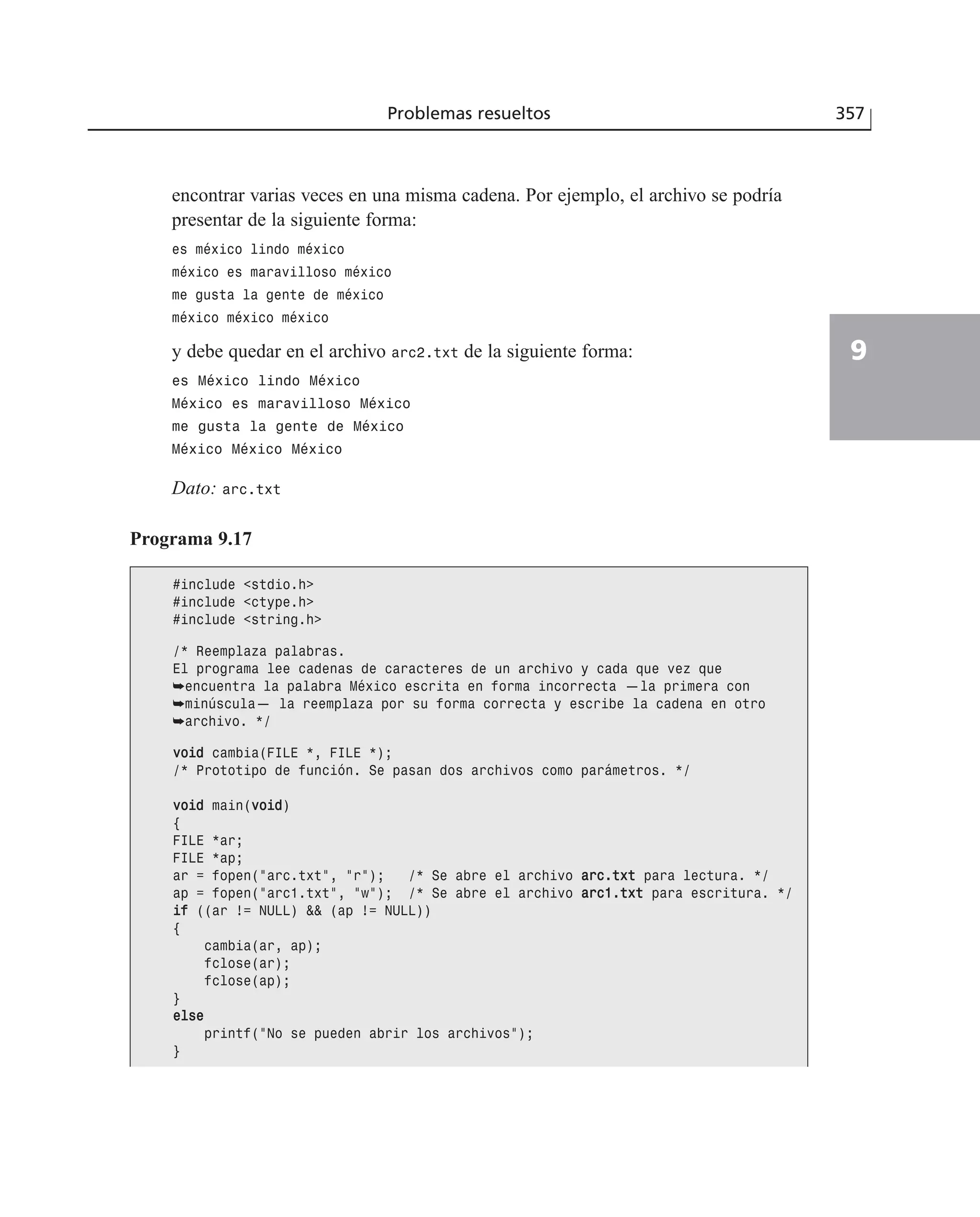 Problemas resueltos 357
9
encontrar varias veces en una misma cadena. Por ejemplo, el archivo se podría
presentar de la siguiente forma:
es méxico lindo méxico
méxico es maravilloso méxico
me gusta la gente de méxico
méxico méxico méxico
y debe quedar en el archivo arc2.txt de la siguiente forma:
es México lindo México
México es maravilloso México
me gusta la gente de México
México México México
Dato: arc.txt
Programa 9.17
#include <stdio.h>
#include <ctype.h>
#include <string.h>
/* Reemplaza palabras.
El programa lee cadenas de caracteres de un archivo y cada que vez que
➥encuentra la palabra México escrita en forma incorrecta —la primera con
➥minúscula— la reemplaza por su forma correcta y escribe la cadena en otro
➥archivo. */
vvooiidd cambia(FILE *, FILE *);
/* Prototipo de función. Se pasan dos archivos como parámetros. */
vvooiidd main(vvooiidd)
{
FILE *ar;
FILE *ap;
ar = fopen(”arc.txt”, ”r”); /* Se abre el archivo aarrcc..ttxxtt para lectura. */
ap = fopen(”arc1.txt”, ”w”); /* Se abre el archivo aarrcc11..ttxxtt para escritura. */
iiff ((ar != NULL) && (ap != NULL))
{
cambia(ar, ap);
fclose(ar);
fclose(ap);
}
eellssee
printf(”No se pueden abrir los archivos”);
}
 