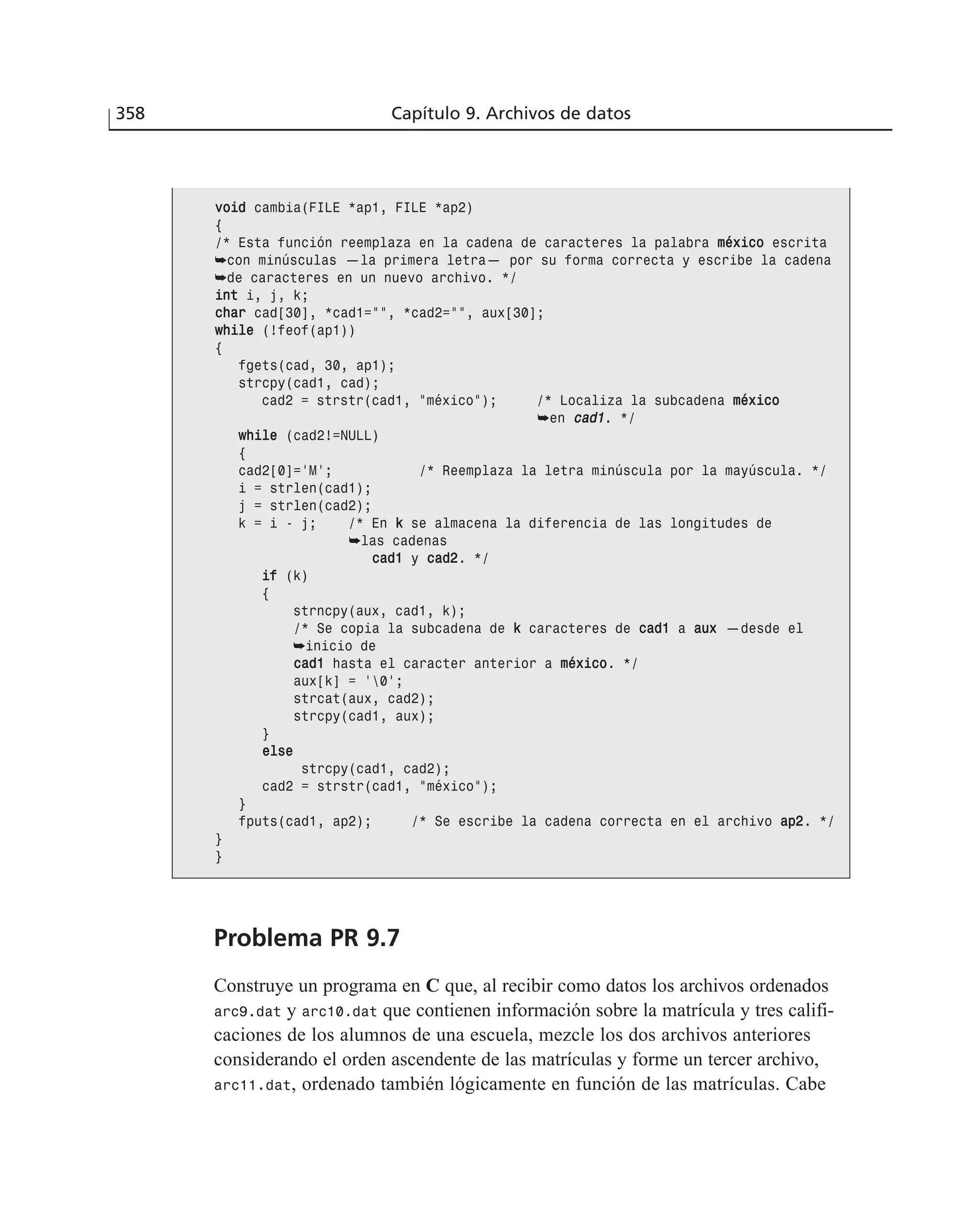358 Capítulo 9. Archivos de datos
vvooiidd cambia(FILE *ap1, FILE *ap2)
{
/* Esta función reemplaza en la cadena de caracteres la palabra mmééxxiiccoo escrita
➥con minúsculas —la primera letra— por su forma correcta y escribe la cadena
➥de caracteres en un nuevo archivo. */
iinntt i, j, k;
cchhaarr cad[30], *cad1=””, *cad2=””, aux[30];
wwhhiillee (!feof(ap1))
{
fgets(cad, 30, ap1);
strcpy(cad1, cad);
cad2 = strstr(cad1, ”méxico”); /* Localiza la subcadena mmééxxiiccoo
➥en ccaadd11. */
wwhhiillee (cad2!=NULL)
{
cad2[0]=’M’; /* Reemplaza la letra minúscula por la mayúscula. */
i = strlen(cad1);
j = strlen(cad2);
k = i - j; /* En kk se almacena la diferencia de las longitudes de
➥las cadenas
ccaadd11 y ccaadd22. */
iiff (k)
{
strncpy(aux, cad1, k);
/* Se copia la subcadena de kk caracteres de ccaadd11 a aauuxx —desde el
➥inicio de
ccaadd11 hasta el caracter anterior a mmééxxiiccoo. */
aux[k] = ‘0’;
strcat(aux, cad2);
strcpy(cad1, aux);
}
eellssee
strcpy(cad1, cad2);
cad2 = strstr(cad1, ”méxico”);
}
fputs(cad1, ap2); /* Se escribe la cadena correcta en el archivo aapp22. */
}
}
Problema PR 9.7
Construye un programa en C que, al recibir como datos los archivos ordenados
arc9.dat y arc10.dat que contienen información sobre la matrícula y tres califi-
caciones de los alumnos de una escuela, mezcle los dos archivos anteriores
considerando el orden ascendente de las matrículas y forme un tercer archivo,
arc11.dat, ordenado también lógicamente en función de las matrículas. Cabe
 