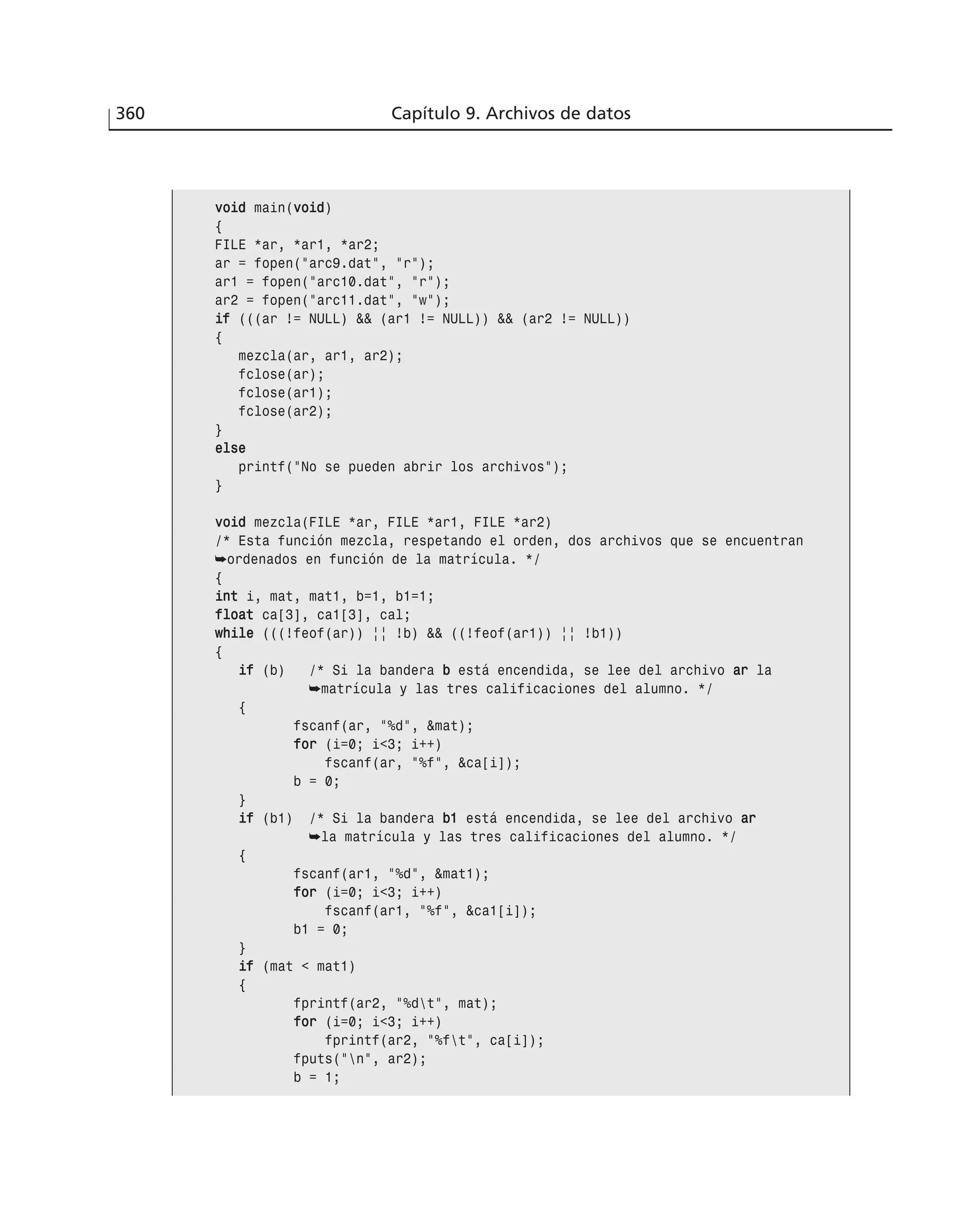 360 Capítulo 9. Archivos de datos
vvooiidd main(vvooiidd)
{
FILE *ar, *ar1, *ar2;
ar = fopen(”arc9.dat”, ”r”);
ar1 = fopen(”arc10.dat”, ”r”);
ar2 = fopen(”arc11.dat”, ”w”);
iiff (((ar != NULL) && (ar1 != NULL)) && (ar2 != NULL))
{
mezcla(ar, ar1, ar2);
fclose(ar);
fclose(ar1);
fclose(ar2);
}
eellssee
printf(”No se pueden abrir los archivos”);
}
vvooiidd mezcla(FILE *ar, FILE *ar1, FILE *ar2)
/* Esta función mezcla, respetando el orden, dos archivos que se encuentran
➥ordenados en función de la matrícula. */
{
iinntt i, mat, mat1, b=1, b1=1;
ffllooaatt ca[3], ca1[3], cal;
wwhhiillee (((!feof(ar)) || !b) && ((!feof(ar1)) || !b1))
{
iiff (b) /* Si la bandera bb está encendida, se lee del archivo aarr la
➥matrícula y las tres calificaciones del alumno. */
{
fscanf(ar, ”%d”, &mat);
ffoorr (i=0; i<3; i++)
fscanf(ar, ”%f”, &ca[i]);
b = 0;
}
iiff (b1) /* Si la bandera bb11 está encendida, se lee del archivo aarr
➥la matrícula y las tres calificaciones del alumno. */
{
fscanf(ar1, ”%d”, &mat1);
ffoorr (i=0; i<3; i++)
fscanf(ar1, ”%f”, &ca1[i]);
b1 = 0;
}
iiff (mat < mat1)
{
fprintf(ar2, ”%dt”, mat);
ffoorr (i=0; i<3; i++)
fprintf(ar2, ”%ft”, ca[i]);
fputs(”n”, ar2);
b = 1;
 