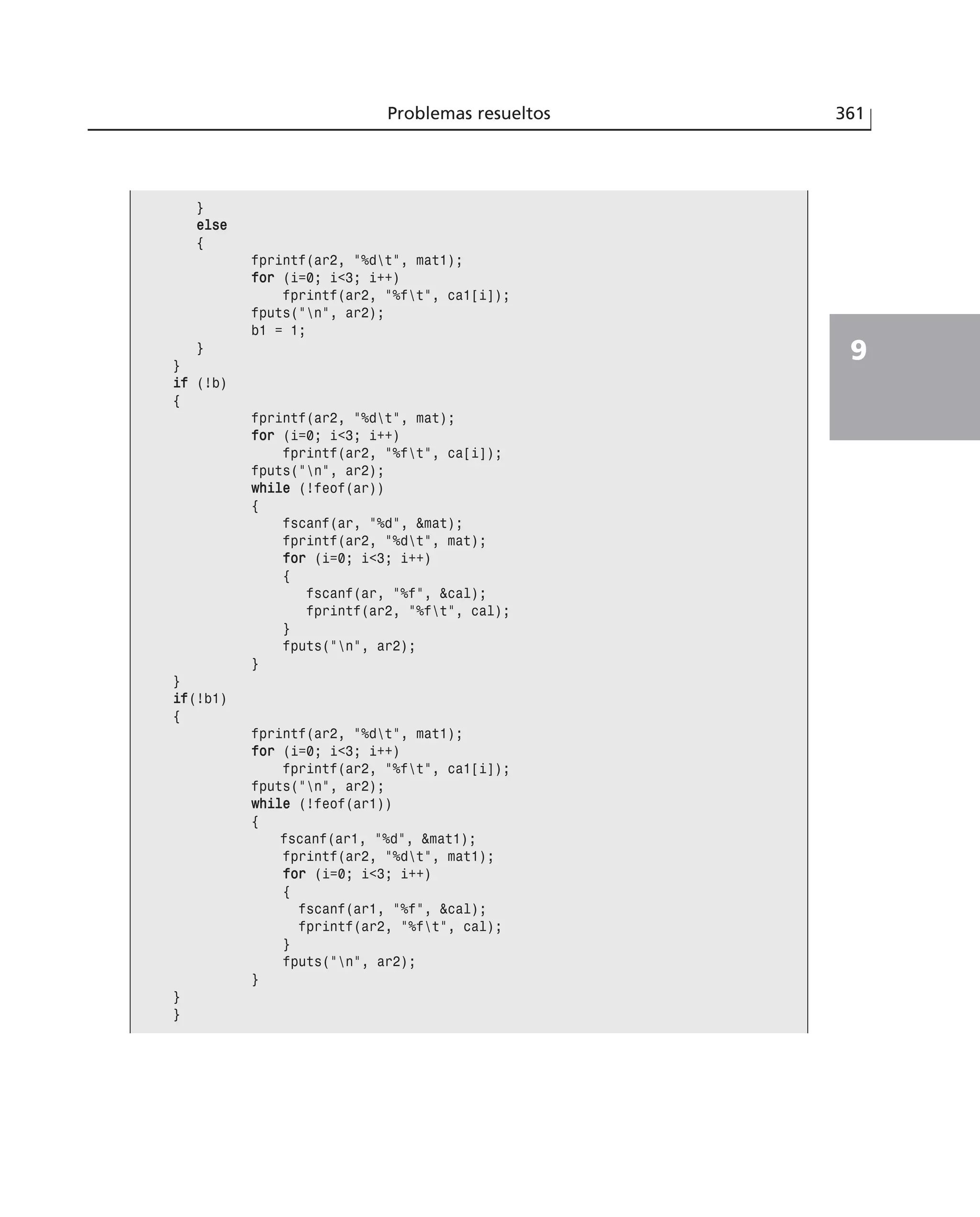 Problemas resueltos 361
9
}
eellssee
{
fprintf(ar2, ”%dt”, mat1);
ffoorr (i=0; i<3; i++)
fprintf(ar2, ”%ft”, ca1[i]);
fputs(”n”, ar2);
b1 = 1;
}
}
iiff (!b)
{
fprintf(ar2, ”%dt”, mat);
ffoorr (i=0; i<3; i++)
fprintf(ar2, ”%ft”, ca[i]);
fputs(”n”, ar2);
wwhhiillee (!feof(ar))
{
fscanf(ar, ”%d”, &mat);
fprintf(ar2, ”%dt”, mat);
ffoorr (i=0; i<3; i++)
{
fscanf(ar, ”%f”, &cal);
fprintf(ar2, ”%ft”, cal);
}
fputs(”n”, ar2);
}
}
iiff(!b1)
{
fprintf(ar2, ”%dt”, mat1);
ffoorr (i=0; i<3; i++)
fprintf(ar2, ”%ft”, ca1[i]);
fputs(”n”, ar2);
wwhhiillee (!feof(ar1))
{
fscanf(ar1, ”%d”, &mat1);
fprintf(ar2, ”%dt”, mat1);
ffoorr (i=0; i<3; i++)
{
fscanf(ar1, ”%f”, &cal);
fprintf(ar2, ”%ft”, cal);
}
fputs(”n”, ar2);
}
}
}
 