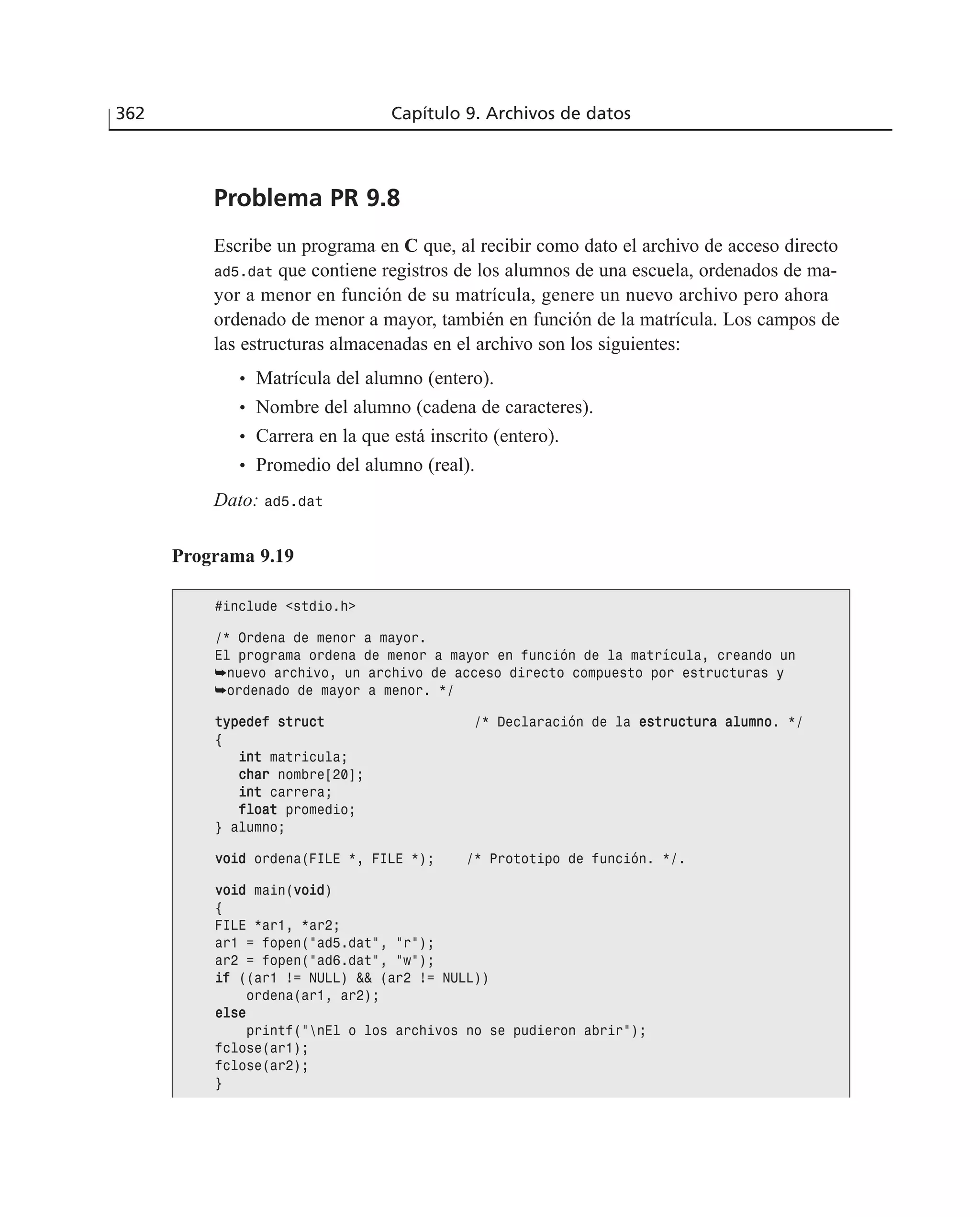 362 Capítulo 9. Archivos de datos
Problema PR 9.8
Escribe un programa en C que, al recibir como dato el archivo de acceso directo
ad5.dat que contiene registros de los alumnos de una escuela, ordenados de ma-
yor a menor en función de su matrícula, genere un nuevo archivo pero ahora
ordenado de menor a mayor, también en función de la matrícula. Los campos de
las estructuras almacenadas en el archivo son los siguientes:
• Matrícula del alumno (entero).
• Nombre del alumno (cadena de caracteres).
• Carrera en la que está inscrito (entero).
• Promedio del alumno (real).
Dato: ad5.dat
Programa 9.19
#include <stdio.h>
/* Ordena de menor a mayor.
El programa ordena de menor a mayor en función de la matrícula, creando un
➥nuevo archivo, un archivo de acceso directo compuesto por estructuras y
➥ordenado de mayor a menor. */
ttyyppeeddeeff ssttrruucctt /* Declaración de la eessttrruuccttuurraa aalluummnnoo. */
{
iinntt matricula;
cchhaarr nombre[20];
iinntt carrera;
ffllooaatt promedio;
} alumno;
vvooiidd ordena(FILE *, FILE *); /* Prototipo de función. */.
vvooiidd main(vvooiidd)
{
FILE *ar1, *ar2;
ar1 = fopen(”ad5.dat”, ”r”);
ar2 = fopen(”ad6.dat”, ”w”);
iiff ((ar1 != NULL) && (ar2 != NULL))
ordena(ar1, ar2);
eellssee
printf(”nEl o los archivos no se pudieron abrir”);
fclose(ar1);
fclose(ar2);
}
 