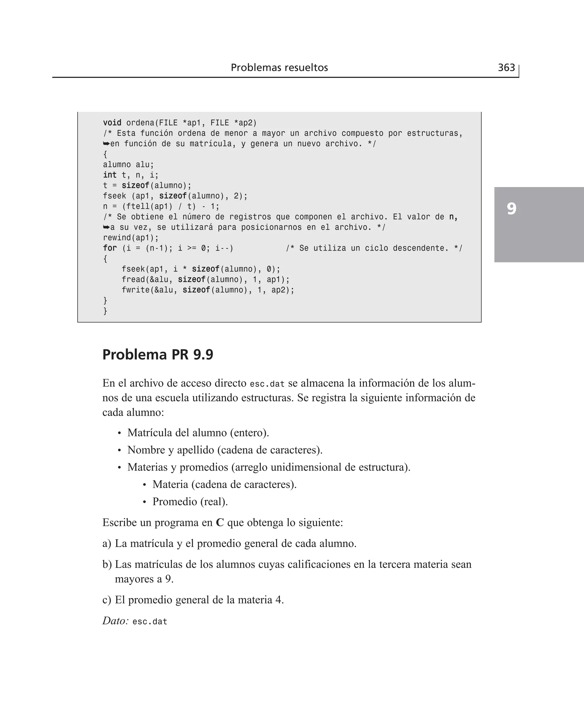 Problemas resueltos 363
9
Problema PR 9.9
En el archivo de acceso directo esc.dat se almacena la información de los alum-
nos de una escuela utilizando estructuras. Se registra la siguiente información de
cada alumno:
• Matrícula del alumno (entero).
• Nombre y apellido (cadena de caracteres).
• Materias y promedios (arreglo unidimensional de estructura).
• Materia (cadena de caracteres).
• Promedio (real).
Escribe un programa en C que obtenga lo siguiente:
a) La matrícula y el promedio general de cada alumno.
b) Las matrículas de los alumnos cuyas calificaciones en la tercera materia sean
mayores a 9.
c) El promedio general de la materia 4.
Dato: esc.dat
vvooiidd ordena(FILE *ap1, FILE *ap2)
/* Esta función ordena de menor a mayor un archivo compuesto por estructuras,
➥en función de su matrícula, y genera un nuevo archivo. */
{
alumno alu;
iinntt t, n, i;
t = ssiizzeeooff(alumno);
fseek (ap1, ssiizzeeooff(alumno), 2);
n = (ftell(ap1) / t) - 1;
/* Se obtiene el número de registros que componen el archivo. El valor de nn,,
➥a su vez, se utilizará para posicionarnos en el archivo. */
rewind(ap1);
ffoorr (i = (n-1); i >= 0; i--) /* Se utiliza un ciclo descendente. */
{
fseek(ap1, i * ssiizzeeooff(alumno), 0);
fread(&alu, ssiizzeeooff(alumno), 1, ap1);
fwrite(&alu, ssiizzeeooff(alumno), 1, ap2);
}
}
 
