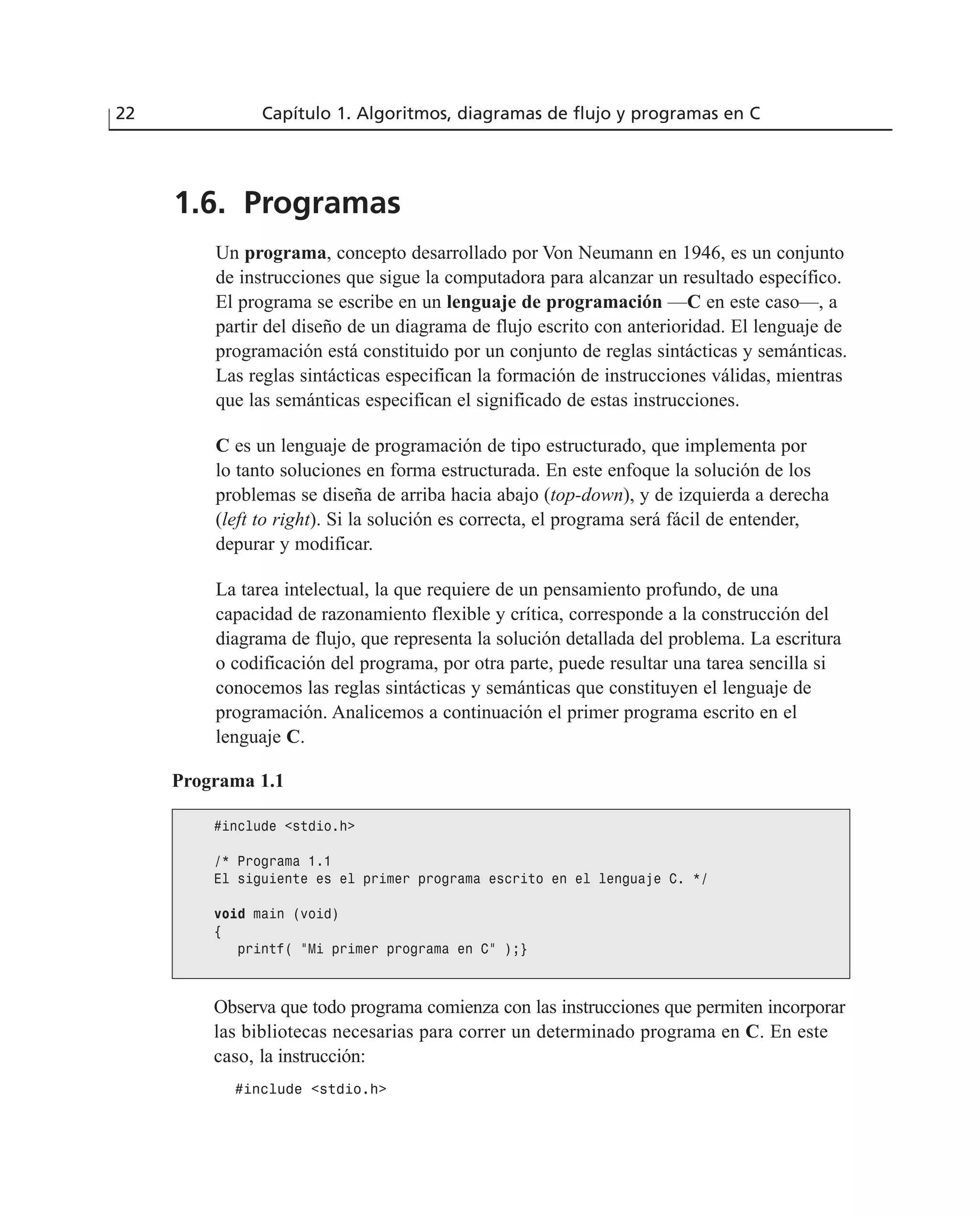 1.6. Programas
Un programa, concepto desarrollado por Von Neumann en 1946, es un conjunto
de instrucciones que sigue la computadora para alcanzar un resultado específico.
El programa se escribe en un lenguaje de programación —C en este caso—, a
partir del diseño de un diagrama de flujo escrito con anterioridad. El lenguaje de
programación está constituido por un conjunto de reglas sintácticas y semánticas.
Las reglas sintácticas especifican la formación de instrucciones válidas, mientras
que las semánticas especifican el significado de estas instrucciones.
C es un lenguaje de programación de tipo estructurado, que implementa por
lo tanto soluciones en forma estructurada. En este enfoque la solución de los
problemas se diseña de arriba hacia abajo (top-down), y de izquierda a derecha
(left to right). Si la solución es correcta, el programa será fácil de entender,
depurar y modificar.
La tarea intelectual, la que requiere de un pensamiento profundo, de una
capacidad de razonamiento flexible y crítica, corresponde a la construcción del
diagrama de flujo, que representa la solución detallada del problema. La escritura
o codificación del programa, por otra parte, puede resultar una tarea sencilla si
conocemos las reglas sintácticas y semánticas que constituyen el lenguaje de
programación. Analicemos a continuación el primer programa escrito en el
lenguaje C.
22 Capítulo 1. Algoritmos, diagramas de flujo y programas en C
Programa 1.1
#include <stdio.h>
/* Programa 1.1
El siguiente es el primer programa escrito en el lenguaje C. */
void main (void)
{
printf( “Mi primer programa en C” );}
Observa que todo programa comienza con las instrucciones que permiten incorporar
las bibliotecas necesarias para correr un determinado programa en C. En este
caso, la instrucción:
#include <stdio.h>
 