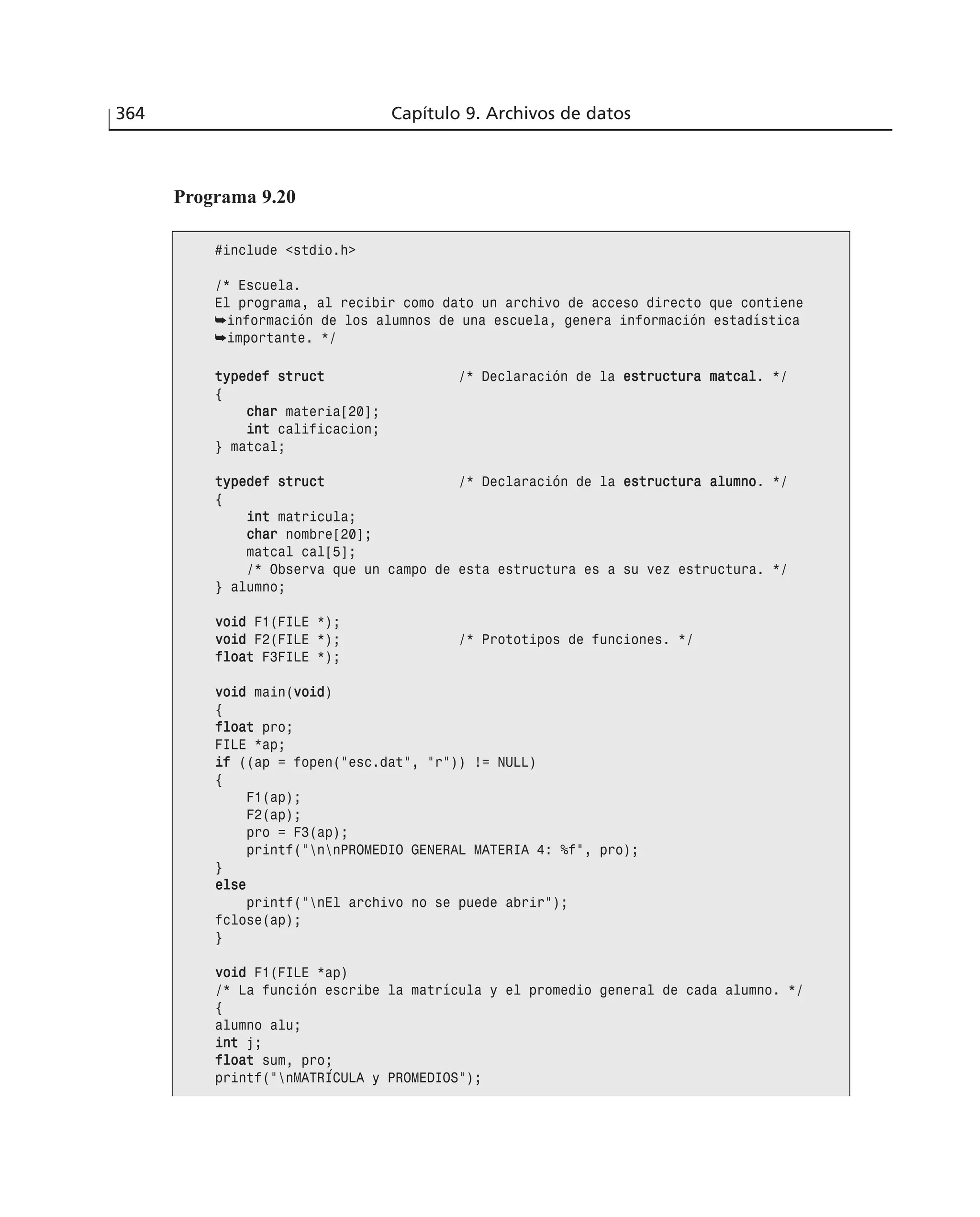 364 Capítulo 9. Archivos de datos
Programa 9.20
#include <stdio.h>
/* Escuela.
El programa, al recibir como dato un archivo de acceso directo que contiene
➥información de los alumnos de una escuela, genera información estadística
➥importante. */
ttyyppeeddeeff ssttrruucctt /* Declaración de la eessttrruuccttuurraa mmaattccaall. */
{
cchhaarr materia[20];
iinntt calificacion;
} matcal;
ttyyppeeddeeff ssttrruucctt /* Declaración de la eessttrruuccttuurraa aalluummnnoo. */
{
iinntt matricula;
cchhaarr nombre[20];
matcal cal[5];
/* Observa que un campo de esta estructura es a su vez estructura. */
} alumno;
vvooiidd F1(FILE *);
vvooiidd F2(FILE *); /* Prototipos de funciones. */
ffllooaatt F3FILE *);
vvooiidd main(vvooiidd)
{
ffllooaatt pro;
FILE *ap;
iiff ((ap = fopen(”esc.dat”, ”r”)) != NULL)
{
F1(ap);
F2(ap);
pro = F3(ap);
printf(”nnPROMEDIO GENERAL MATERIA 4: %f”, pro);
}
eellssee
printf(”nEl archivo no se puede abrir”);
fclose(ap);
}
vvooiidd F1(FILE *ap)
/* La función escribe la matrícula y el promedio general de cada alumno. */
{
alumno alu;
iinntt j;
ffllooaatt sum, pro;
printf(”nMATRÍCULA y PROMEDIOS”);
 