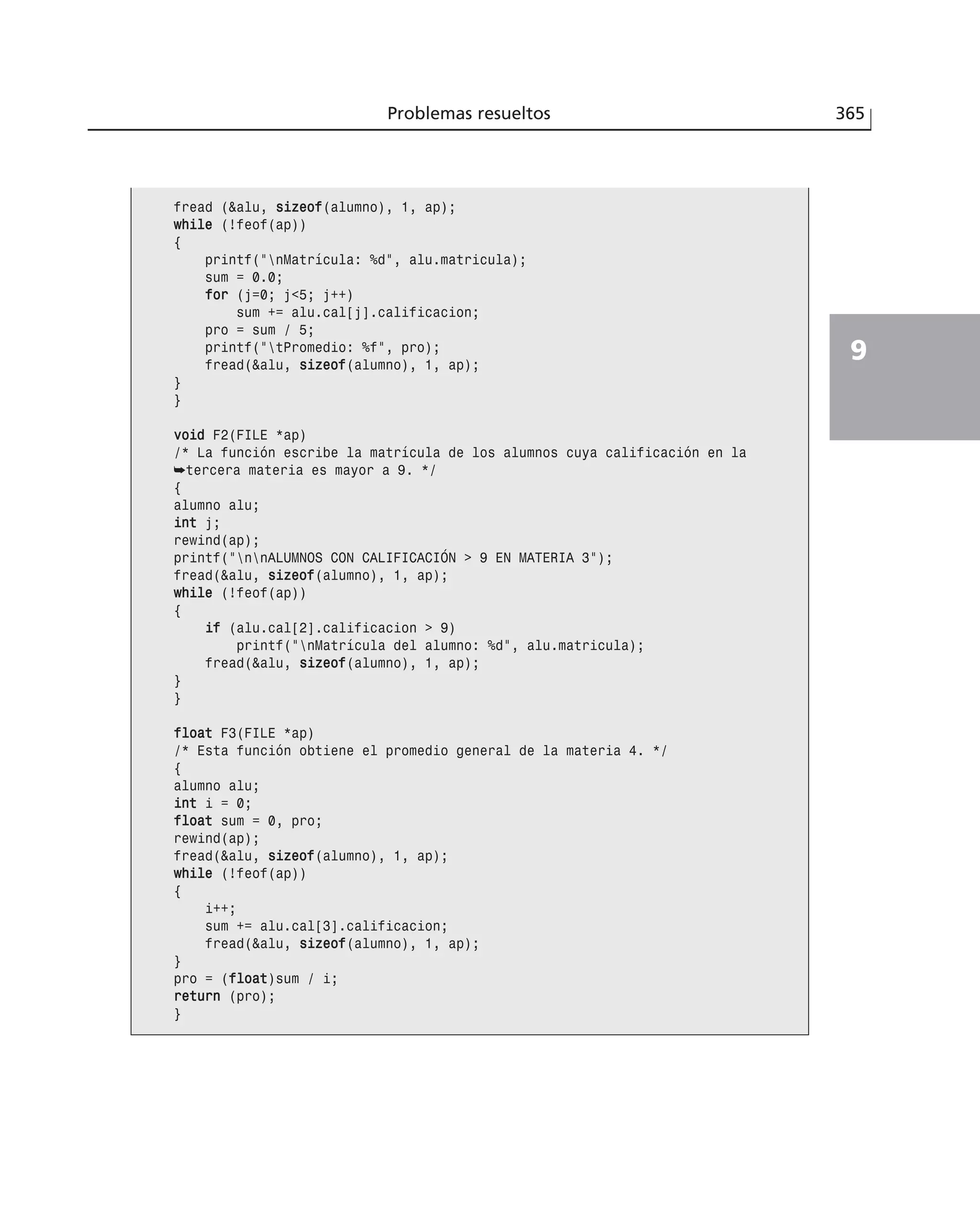 Problemas resueltos 365
9
fread (&alu, ssiizzeeooff(alumno), 1, ap);
wwhhiillee (!feof(ap))
{
printf(”nMatrícula: %d”, alu.matricula);
sum = 0.0;
ffoorr (j=0; j<5; j++)
sum += alu.cal[j].calificacion;
pro = sum / 5;
printf(”tPromedio: %f”, pro);
fread(&alu, ssiizzeeooff(alumno), 1, ap);
}
}
vvooiidd F2(FILE *ap)
/* La función escribe la matrícula de los alumnos cuya calificación en la
➥tercera materia es mayor a 9. */
{
alumno alu;
iinntt j;
rewind(ap);
printf(”nnALUMNOS CON CALIFICACIÓN > 9 EN MATERIA 3”);
fread(&alu, ssiizzeeooff(alumno), 1, ap);
wwhhiillee (!feof(ap))
{
iiff (alu.cal[2].calificacion > 9)
printf(”nMatrícula del alumno: %d”, alu.matricula);
fread(&alu, ssiizzeeooff(alumno), 1, ap);
}
}
ffllooaatt F3(FILE *ap)
/* Esta función obtiene el promedio general de la materia 4. */
{
alumno alu;
iinntt i = 0;
ffllooaatt sum = 0, pro;
rewind(ap);
fread(&alu, ssiizzeeooff(alumno), 1, ap);
wwhhiillee (!feof(ap))
{
i++;
sum += alu.cal[3].calificacion;
fread(&alu, ssiizzeeooff(alumno), 1, ap);
}
pro = (ffllooaatt)sum / i;
rreettuurrnn (pro);
}
 