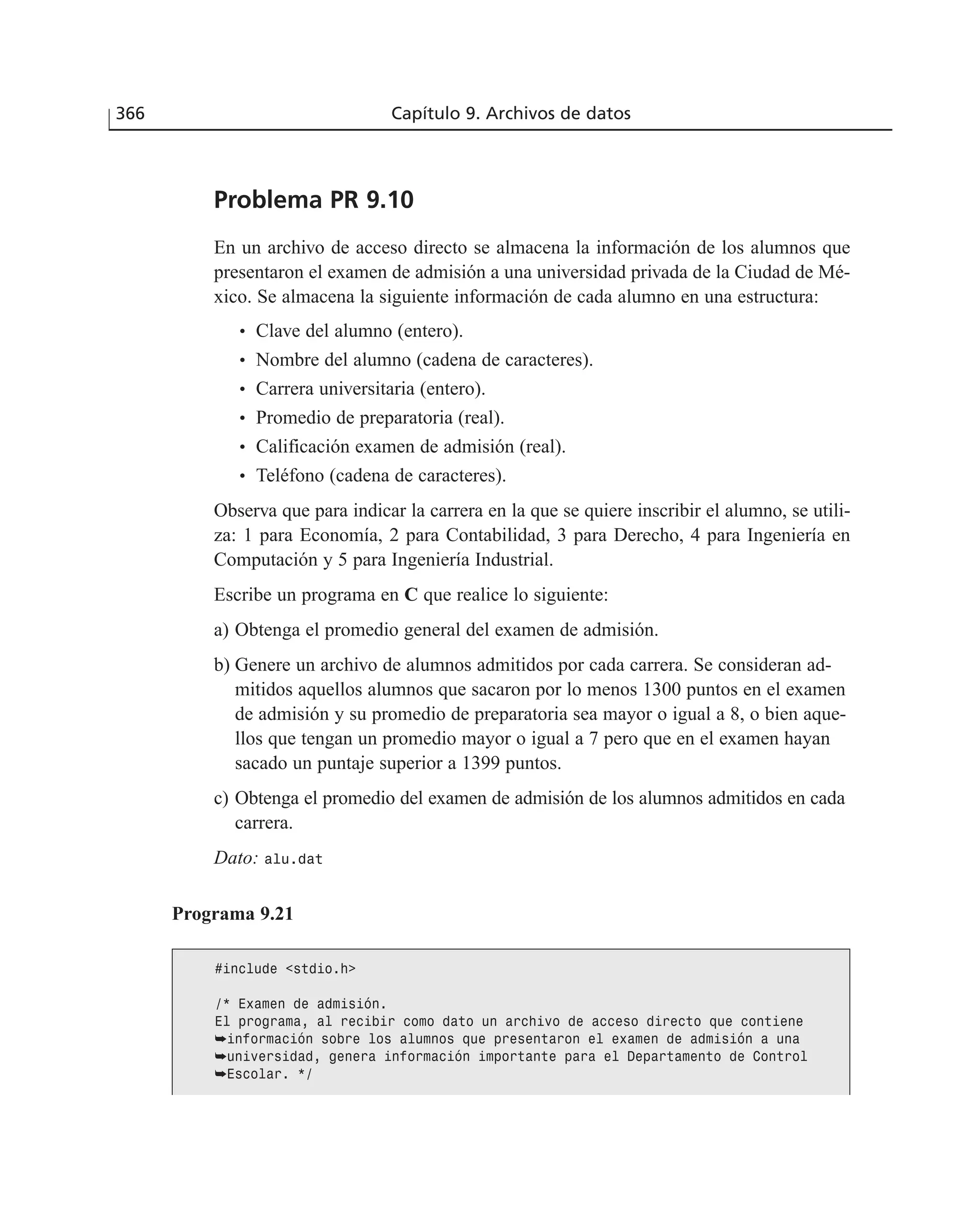 366 Capítulo 9. Archivos de datos
Problema PR 9.10
En un archivo de acceso directo se almacena la información de los alumnos que
presentaron el examen de admisión a una universidad privada de la Ciudad de Mé-
xico. Se almacena la siguiente información de cada alumno en una estructura:
• Clave del alumno (entero).
• Nombre del alumno (cadena de caracteres).
• Carrera universitaria (entero).
• Promedio de preparatoria (real).
• Calificación examen de admisión (real).
• Teléfono (cadena de caracteres).
Observa que para indicar la carrera en la que se quiere inscribir el alumno, se utili-
za: 1 para Economía, 2 para Contabilidad, 3 para Derecho, 4 para Ingeniería en
Computación y 5 para Ingeniería Industrial.
Escribe un programa en C que realice lo siguiente:
a) Obtenga el promedio general del examen de admisión.
b) Genere un archivo de alumnos admitidos por cada carrera. Se consideran ad-
mitidos aquellos alumnos que sacaron por lo menos 1300 puntos en el examen
de admisión y su promedio de preparatoria sea mayor o igual a 8, o bien aque-
llos que tengan un promedio mayor o igual a 7 pero que en el examen hayan
sacado un puntaje superior a 1399 puntos.
c) Obtenga el promedio del examen de admisión de los alumnos admitidos en cada
carrera.
Dato: alu.dat
Programa 9.21
#include <stdio.h>
/* Examen de admisión.
El programa, al recibir como dato un archivo de acceso directo que contiene
➥información sobre los alumnos que presentaron el examen de admisión a una
➥universidad, genera información importante para el Departamento de Control
➥Escolar. */
 