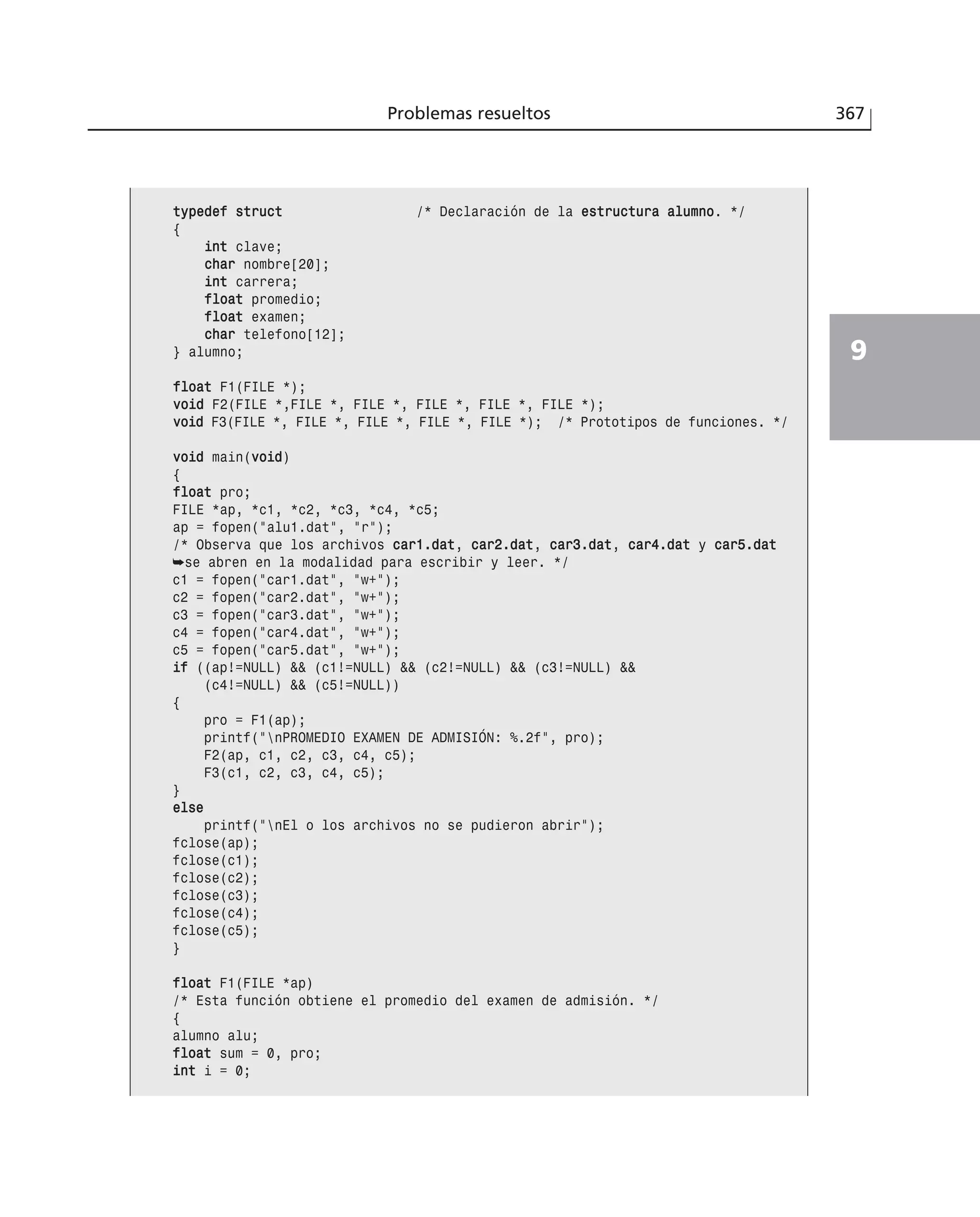 Problemas resueltos 367
9
ttyyppeeddeeff ssttrruucctt /* Declaración de la eessttrruuccttuurraa aalluummnnoo. */
{
iinntt clave;
cchhaarr nombre[20];
iinntt carrera;
ffllooaatt promedio;
ffllooaatt examen;
cchhaarr telefono[12];
} alumno;
ffllooaatt F1(FILE *);
vvooiidd F2(FILE *,FILE *, FILE *, FILE *, FILE *, FILE *);
vvooiidd F3(FILE *, FILE *, FILE *, FILE *, FILE *); /* Prototipos de funciones. */
vvooiidd main(vvooiidd)
{
ffllooaatt pro;
FILE *ap, *c1, *c2, *c3, *c4, *c5;
ap = fopen(”alu1.dat”, ”r”);
/* Observa que los archivos ccaarr11..ddaatt, ccaarr22..ddaatt, ccaarr33..ddaatt, ccaarr44..ddaatt y ccaarr55..ddaatt
➥se abren en la modalidad para escribir y leer. */
c1 = fopen(”car1.dat”, ”w+”);
c2 = fopen(”car2.dat”, ”w+”);
c3 = fopen(”car3.dat”, ”w+”);
c4 = fopen(”car4.dat”, ”w+”);
c5 = fopen(”car5.dat”, ”w+”);
iiff ((ap!=NULL) && (c1!=NULL) && (c2!=NULL) && (c3!=NULL) &&
(c4!=NULL) && (c5!=NULL))
{
pro = F1(ap);
printf(”nPROMEDIO EXAMEN DE ADMISIÓN: %.2f”, pro);
F2(ap, c1, c2, c3, c4, c5);
F3(c1, c2, c3, c4, c5);
}
eellssee
printf(”nEl o los archivos no se pudieron abrir”);
fclose(ap);
fclose(c1);
fclose(c2);
fclose(c3);
fclose(c4);
fclose(c5);
}
ffllooaatt F1(FILE *ap)
/* Esta función obtiene el promedio del examen de admisión. */
{
alumno alu;
ffllooaatt sum = 0, pro;
iinntt i = 0;
 