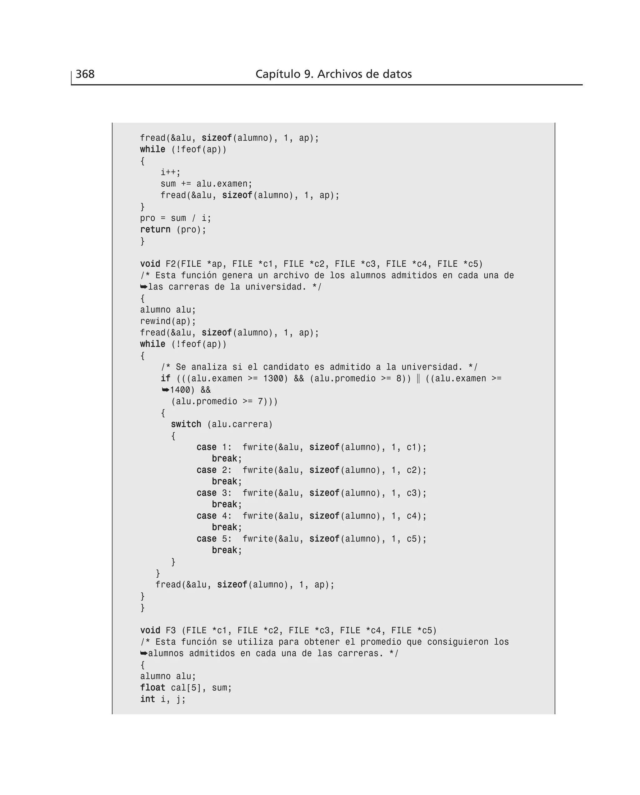 368 Capítulo 9. Archivos de datos
fread(&alu, ssiizzeeooff(alumno), 1, ap);
wwhhiillee (!feof(ap))
{
i++;
sum += alu.examen;
fread(&alu, ssiizzeeooff(alumno), 1, ap);
}
pro = sum / i;
rreettuurrnn (pro);
}
vvooiidd F2(FILE *ap, FILE *c1, FILE *c2, FILE *c3, FILE *c4, FILE *c5)
/* Esta función genera un archivo de los alumnos admitidos en cada una de
➥las carreras de la universidad. */
{
alumno alu;
rewind(ap);
fread(&alu, ssiizzeeooff(alumno), 1, ap);
wwhhiillee (!feof(ap))
{
/* Se analiza si el candidato es admitido a la universidad. */
iiff (((alu.examen >= 1300) && (alu.promedio >= 8)) ʈ ((alu.examen >=
➥1400) &&
(alu.promedio >= 7)))
{
sswwiittcchh (alu.carrera)
{
ccaassee 1: fwrite(&alu, ssiizzeeooff(alumno), 1, c1);
bbrreeaakk;
ccaassee 2: fwrite(&alu, ssiizzeeooff(alumno), 1, c2);
bbrreeaakk;
ccaassee 3: fwrite(&alu, ssiizzeeooff(alumno), 1, c3);
bbrreeaakk;
ccaassee 4: fwrite(&alu, ssiizzeeooff(alumno), 1, c4);
bbrreeaakk;
ccaassee 5: fwrite(&alu, ssiizzeeooff(alumno), 1, c5);
bbrreeaakk;
}
}
fread(&alu, ssiizzeeooff(alumno), 1, ap);
}
}
vvooiidd F3 (FILE *c1, FILE *c2, FILE *c3, FILE *c4, FILE *c5)
/* Esta función se utiliza para obtener el promedio que consiguieron los
➥alumnos admitidos en cada una de las carreras. */
{
alumno alu;
ffllooaatt cal[5], sum;
iinntt i, j;
 