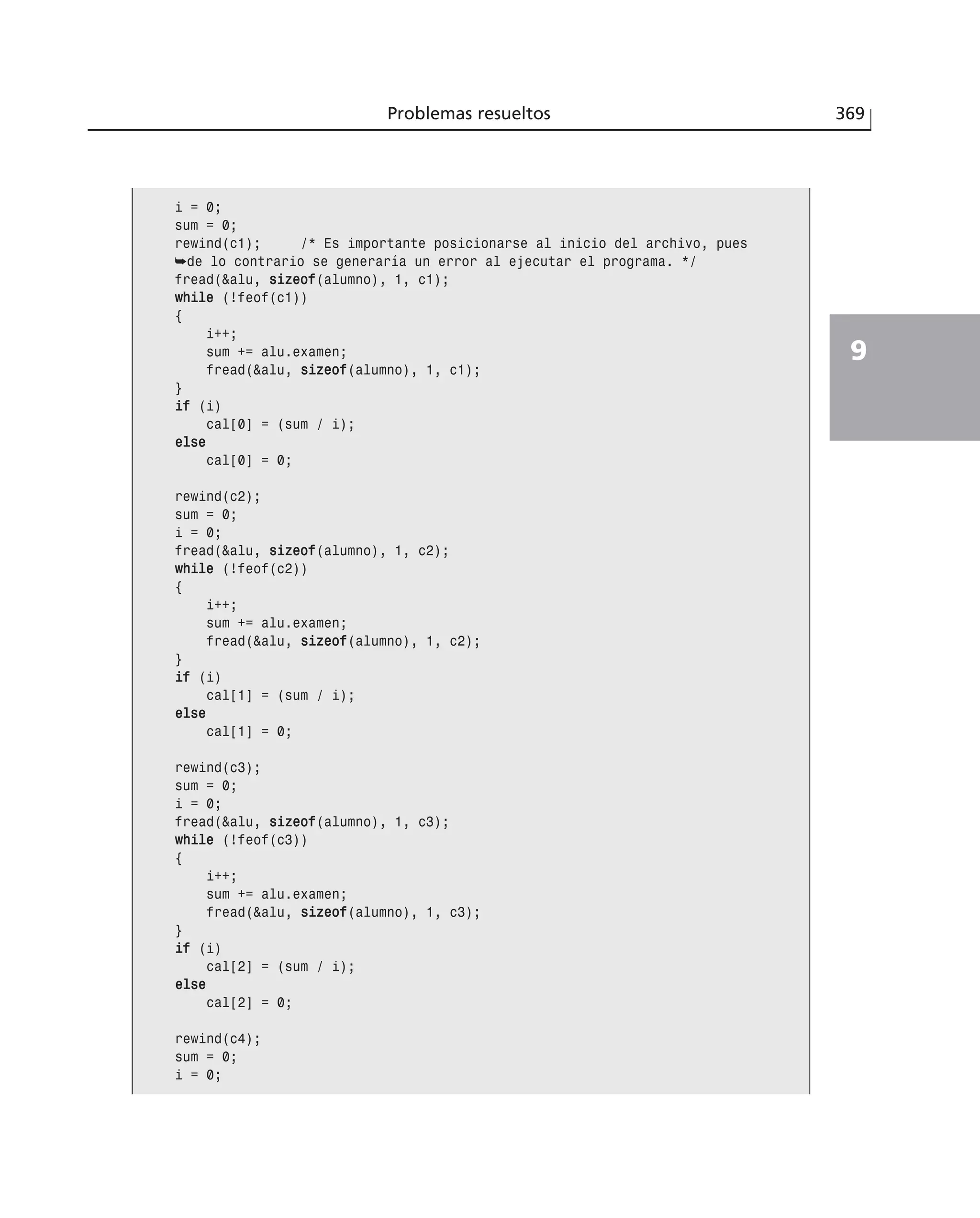 Problemas resueltos 369
9
i = 0;
sum = 0;
rewind(c1); /* Es importante posicionarse al inicio del archivo, pues
➥de lo contrario se generaría un error al ejecutar el programa. */
fread(&alu, ssiizzeeooff(alumno), 1, c1);
wwhhiillee (!feof(c1))
{
i++;
sum += alu.examen;
fread(&alu, ssiizzeeooff(alumno), 1, c1);
}
iiff (i)
cal[0] = (sum / i);
eellssee
cal[0] = 0;
rewind(c2);
sum = 0;
i = 0;
fread(&alu, ssiizzeeooff(alumno), 1, c2);
wwhhiillee (!feof(c2))
{
i++;
sum += alu.examen;
fread(&alu, ssiizzeeooff(alumno), 1, c2);
}
iiff (i)
cal[1] = (sum / i);
eellssee
cal[1] = 0;
rewind(c3);
sum = 0;
i = 0;
fread(&alu, ssiizzeeooff(alumno), 1, c3);
wwhhiillee (!feof(c3))
{
i++;
sum += alu.examen;
fread(&alu, ssiizzeeooff(alumno), 1, c3);
}
iiff (i)
cal[2] = (sum / i);
eellssee
cal[2] = 0;
rewind(c4);
sum = 0;
i = 0;
 