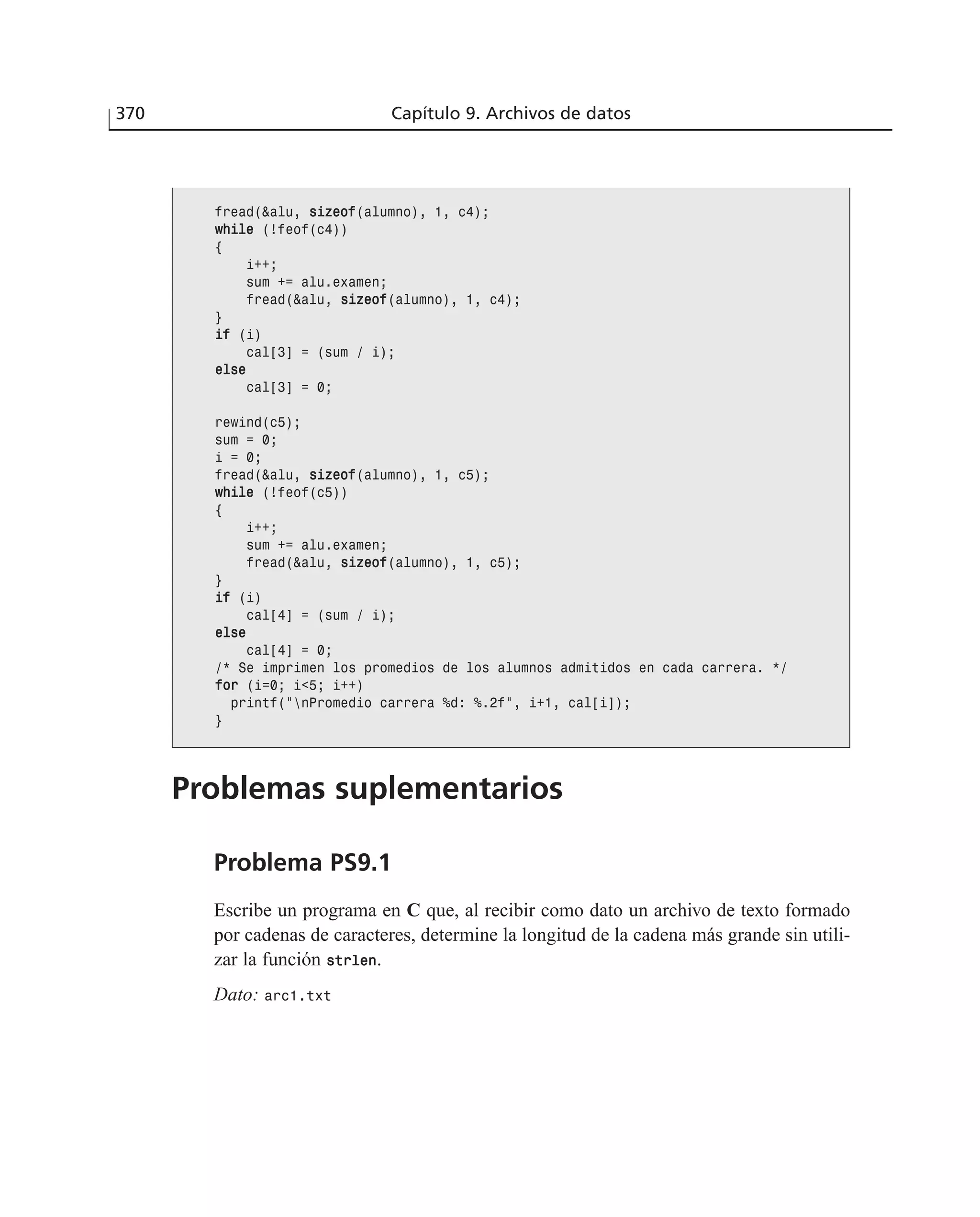 370 Capítulo 9. Archivos de datos
fread(&alu, ssiizzeeooff(alumno), 1, c4);
wwhhiillee (!feof(c4))
{
i++;
sum += alu.examen;
fread(&alu, ssiizzeeooff(alumno), 1, c4);
}
iiff (i)
cal[3] = (sum / i);
eellssee
cal[3] = 0;
rewind(c5);
sum = 0;
i = 0;
fread(&alu, ssiizzeeooff(alumno), 1, c5);
wwhhiillee (!feof(c5))
{
i++;
sum += alu.examen;
fread(&alu, ssiizzeeooff(alumno), 1, c5);
}
iiff (i)
cal[4] = (sum / i);
eellssee
cal[4] = 0;
/* Se imprimen los promedios de los alumnos admitidos en cada carrera. */
ffoorr (i=0; i<5; i++)
printf(”nPromedio carrera %d: %.2f”, i+1, cal[i]);
}
Problemas suplementarios
Problema PS9.1
Escribe un programa en C que, al recibir como dato un archivo de texto formado
por cadenas de caracteres, determine la longitud de la cadena más grande sin utili-
zar la función ssttrrlleenn.
Dato: arc1.txt
 