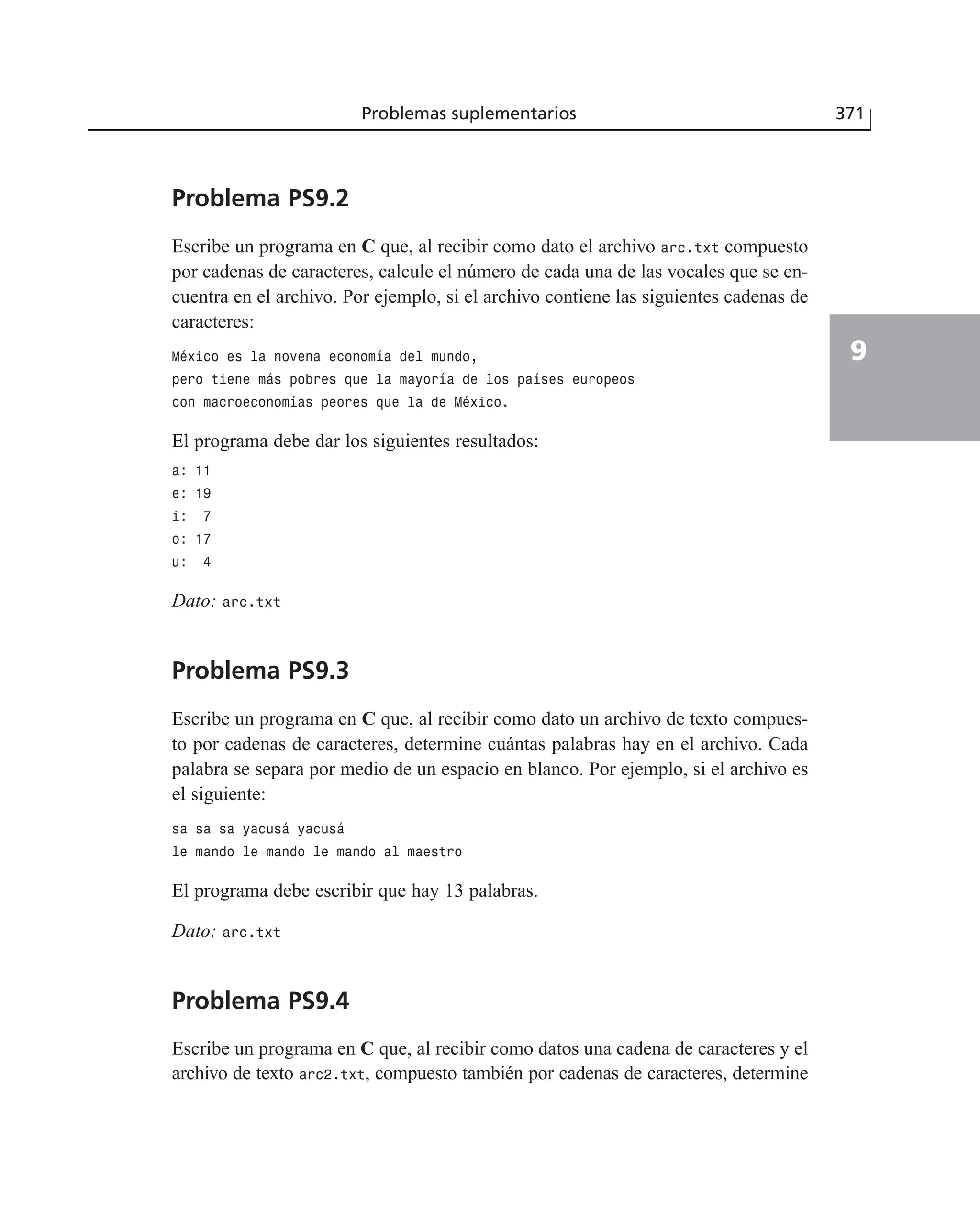 Problemas suplementarios 371
9
Problema PS9.2
Escribe un programa en C que, al recibir como dato el archivo arc.txt compuesto
por cadenas de caracteres, calcule el número de cada una de las vocales que se en-
cuentra en el archivo. Por ejemplo, si el archivo contiene las siguientes cadenas de
caracteres:
México es la novena economía del mundo,
pero tiene más pobres que la mayoría de los países europeos
con macroeconomías peores que la de México.
El programa debe dar los siguientes resultados:
a: 11
e: 19
i: 7
o: 17
u: 4
Dato: arc.txt
Problema PS9.3
Escribe un programa en C que, al recibir como dato un archivo de texto compues-
to por cadenas de caracteres, determine cuántas palabras hay en el archivo. Cada
palabra se separa por medio de un espacio en blanco. Por ejemplo, si el archivo es
el siguiente:
sa sa sa yacusá yacusá
le mando le mando le mando al maestro
El programa debe escribir que hay 13 palabras.
Dato: arc.txt
Problema PS9.4
Escribe un programa en C que, al recibir como datos una cadena de caracteres y el
archivo de texto arc2.txt, compuesto también por cadenas de caracteres, determine
 