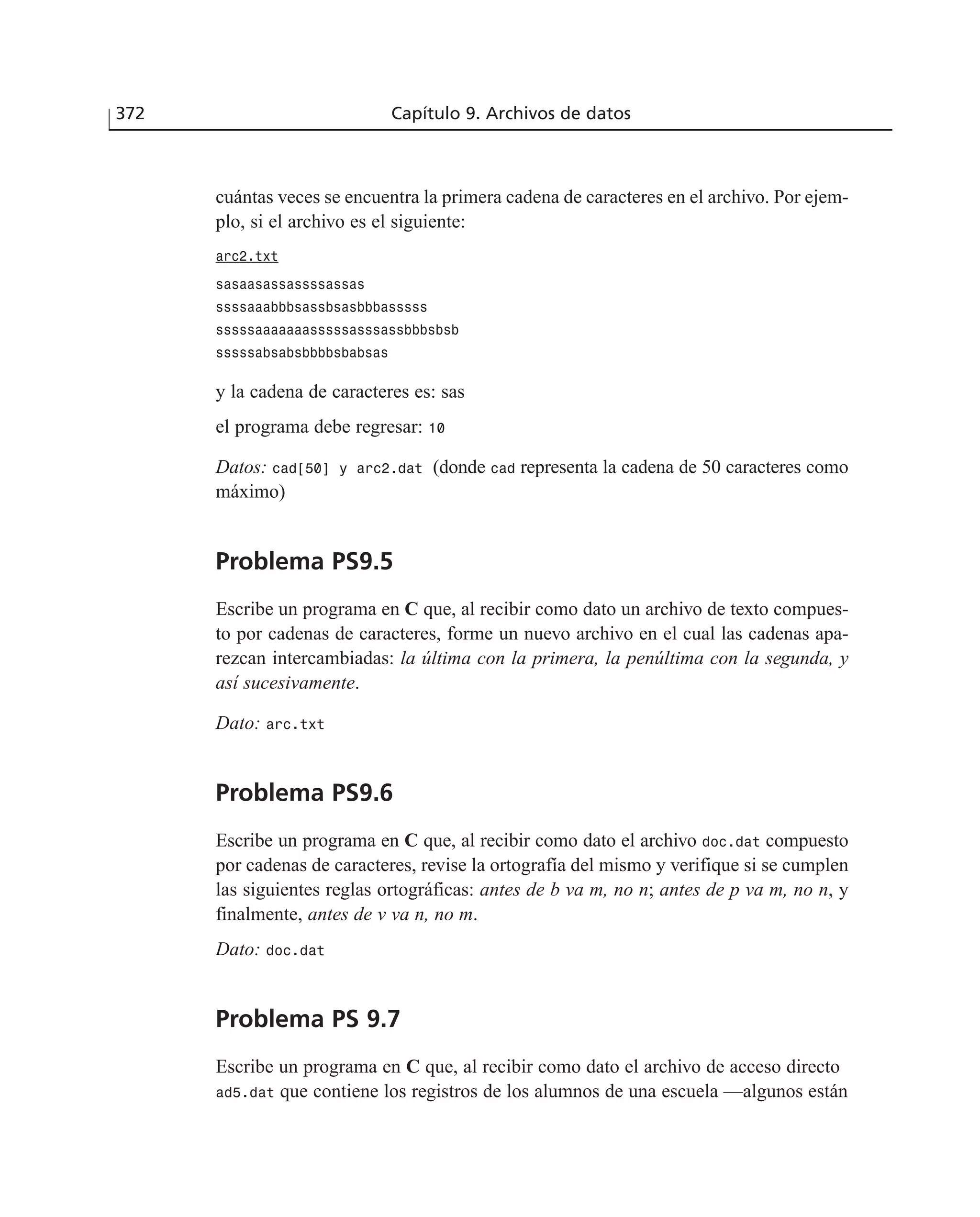 cuántas veces se encuentra la primera cadena de caracteres en el archivo. Por ejem-
plo, si el archivo es el siguiente:
arc2.txt
sasaasassassssassas
ssssaaabbbsassbsasbbbasssss
sssssaaaaaaasssssasssassbbbsbsb
sssssabsabsbbbbsbabsas
y la cadena de caracteres es: sas
el programa debe regresar: 10
Datos: cad[50] y arc2.dat (donde cad representa la cadena de 50 caracteres como
máximo)
Problema PS9.5
Escribe un programa en C que, al recibir como dato un archivo de texto compues-
to por cadenas de caracteres, forme un nuevo archivo en el cual las cadenas apa-
rezcan intercambiadas: la última con la primera, la penúltima con la segunda, y
así sucesivamente.
Dato: arc.txt
Problema PS9.6
Escribe un programa en C que, al recibir como dato el archivo doc.dat compuesto
por cadenas de caracteres, revise la ortografía del mismo y verifique si se cumplen
las siguientes reglas ortográficas: antes de b va m, no n; antes de p va m, no n, y
finalmente, antes de v va n, no m.
Dato: doc.dat
Problema PS 9.7
Escribe un programa en C que, al recibir como dato el archivo de acceso directo
ad5.dat que contiene los registros de los alumnos de una escuela —algunos están
372 Capítulo 9. Archivos de datos
 