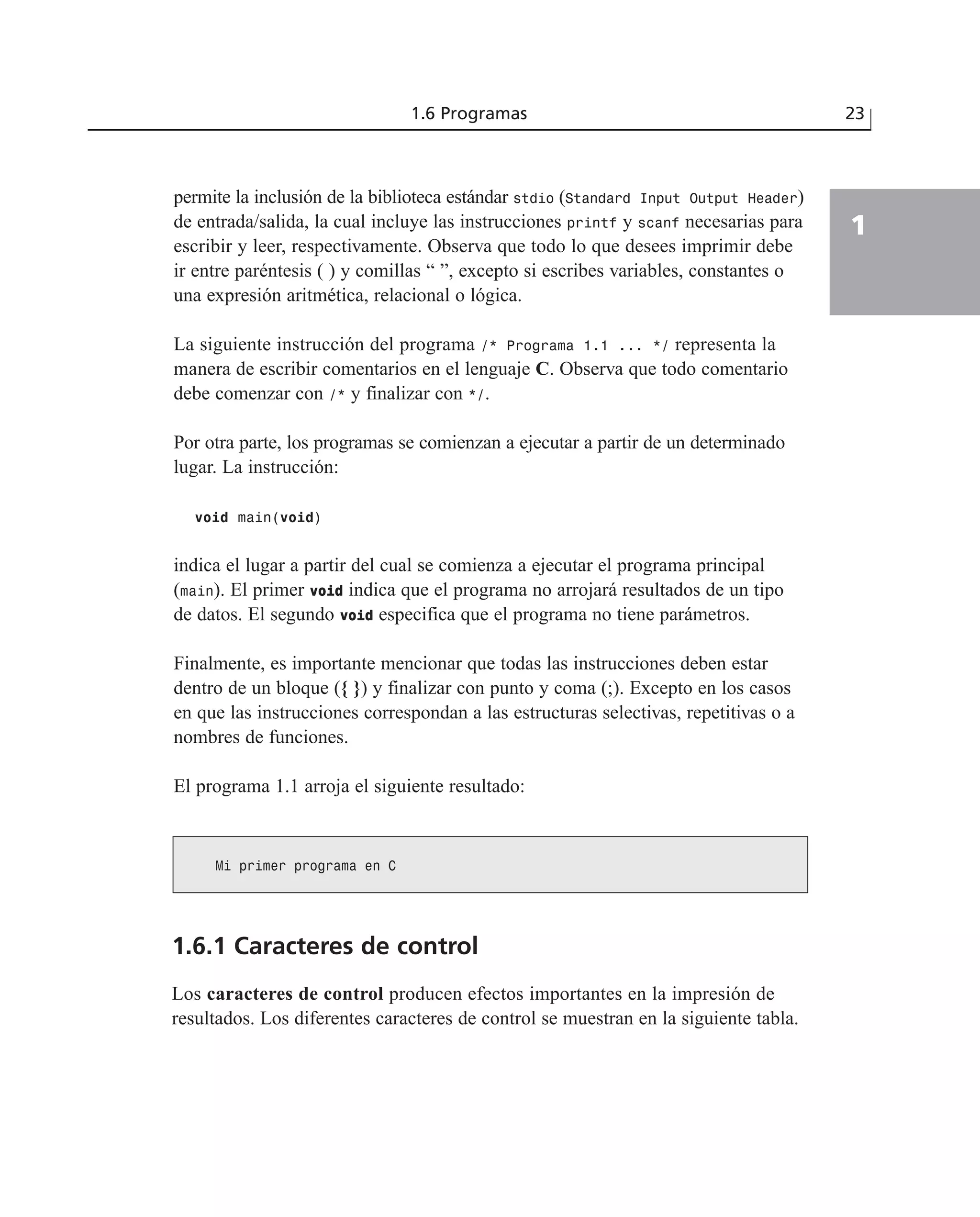 permite la inclusión de la biblioteca estándar stdio (Standard Input Output Header)
de entrada/salida, la cual incluye las instrucciones printf y scanf necesarias para
escribir y leer, respectivamente. Observa que todo lo que desees imprimir debe
ir entre paréntesis ( ) y comillas “ ”, excepto si escribes variables, constantes o
una expresión aritmética, relacional o lógica.
La siguiente instrucción del programa /* Programa 1.1 ... */ representa la
manera de escribir comentarios en el lenguaje C. Observa que todo comentario
debe comenzar con /* y finalizar con */.
Por otra parte, los programas se comienzan a ejecutar a partir de un determinado
lugar. La instrucción:
void main(void)
indica el lugar a partir del cual se comienza a ejecutar el programa principal
(main). El primer vvooiidd indica que el programa no arrojará resultados de un tipo
de datos. El segundo vvooiidd especifica que el programa no tiene parámetros.
Finalmente, es importante mencionar que todas las instrucciones deben estar
dentro de un bloque ({ }) y finalizar con punto y coma (;). Excepto en los casos
en que las instrucciones correspondan a las estructuras selectivas, repetitivas o a
nombres de funciones.
El programa 1.1 arroja el siguiente resultado:
1.6 Programas 23
1
Mi primer programa en C
1.6.1 Caracteres de control
Los caracteres de control producen efectos importantes en la impresión de
resultados. Los diferentes caracteres de control se muestran en la siguiente tabla.
 