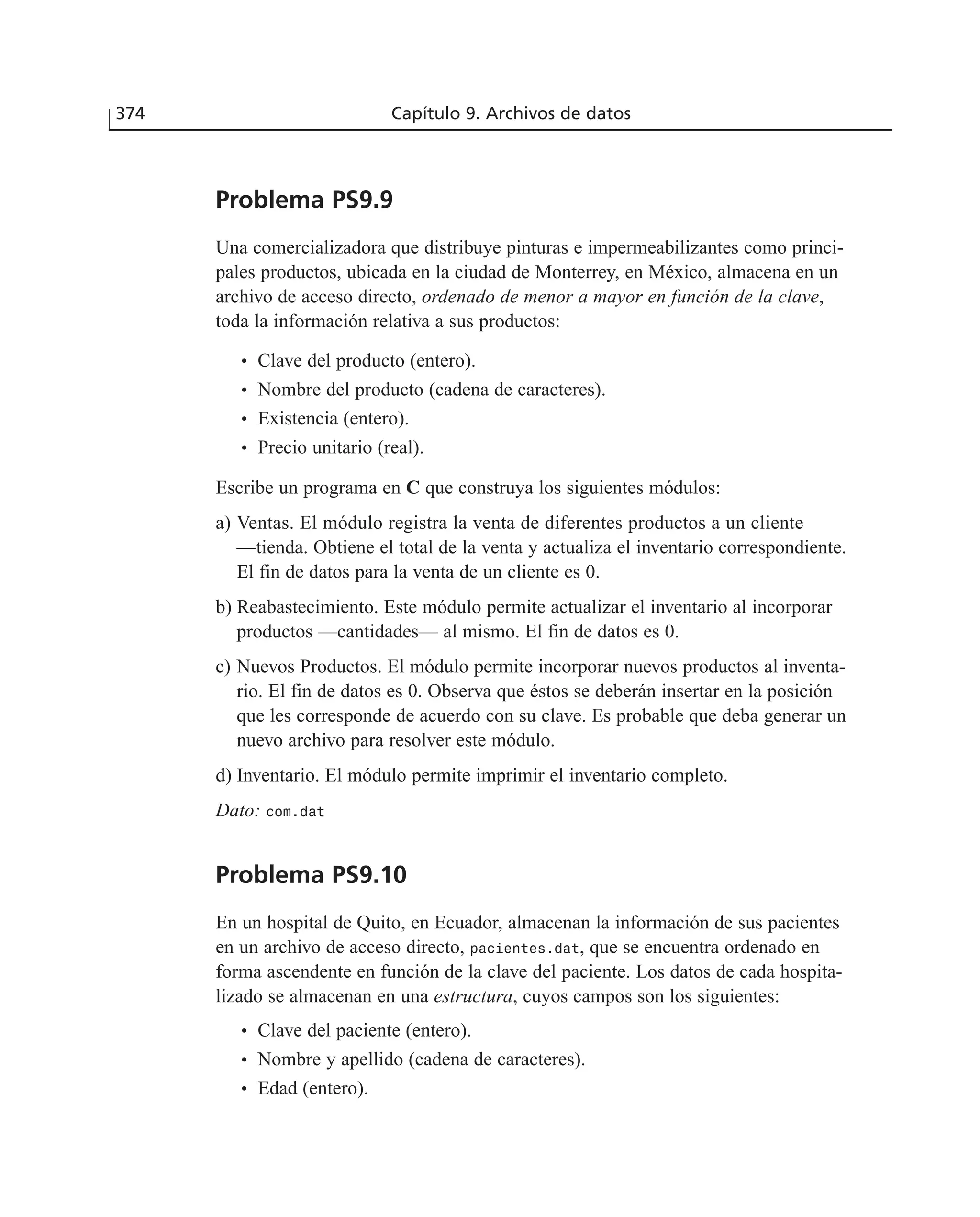 Problema PS9.9
Una comercializadora que distribuye pinturas e impermeabilizantes como princi-
pales productos, ubicada en la ciudad de Monterrey, en México, almacena en un
archivo de acceso directo, ordenado de menor a mayor en función de la clave,
toda la información relativa a sus productos:
• Clave del producto (entero).
• Nombre del producto (cadena de caracteres).
• Existencia (entero).
• Precio unitario (real).
Escribe un programa en C que construya los siguientes módulos:
a) Ventas. El módulo registra la venta de diferentes productos a un cliente
—tienda. Obtiene el total de la venta y actualiza el inventario correspondiente.
El fin de datos para la venta de un cliente es 0.
b) Reabastecimiento. Este módulo permite actualizar el inventario al incorporar
productos —cantidades— al mismo. El fin de datos es 0.
c) Nuevos Productos. El módulo permite incorporar nuevos productos al inventa-
rio. El fin de datos es 0. Observa que éstos se deberán insertar en la posición
que les corresponde de acuerdo con su clave. Es probable que deba generar un
nuevo archivo para resolver este módulo.
d) Inventario. El módulo permite imprimir el inventario completo.
Dato: com.dat
Problema PS9.10
En un hospital de Quito, en Ecuador, almacenan la información de sus pacientes
en un archivo de acceso directo, pacientes.dat, que se encuentra ordenado en
forma ascendente en función de la clave del paciente. Los datos de cada hospita-
lizado se almacenan en una estructura, cuyos campos son los siguientes:
• Clave del paciente (entero).
• Nombre y apellido (cadena de caracteres).
• Edad (entero).
374 Capítulo 9. Archivos de datos
 