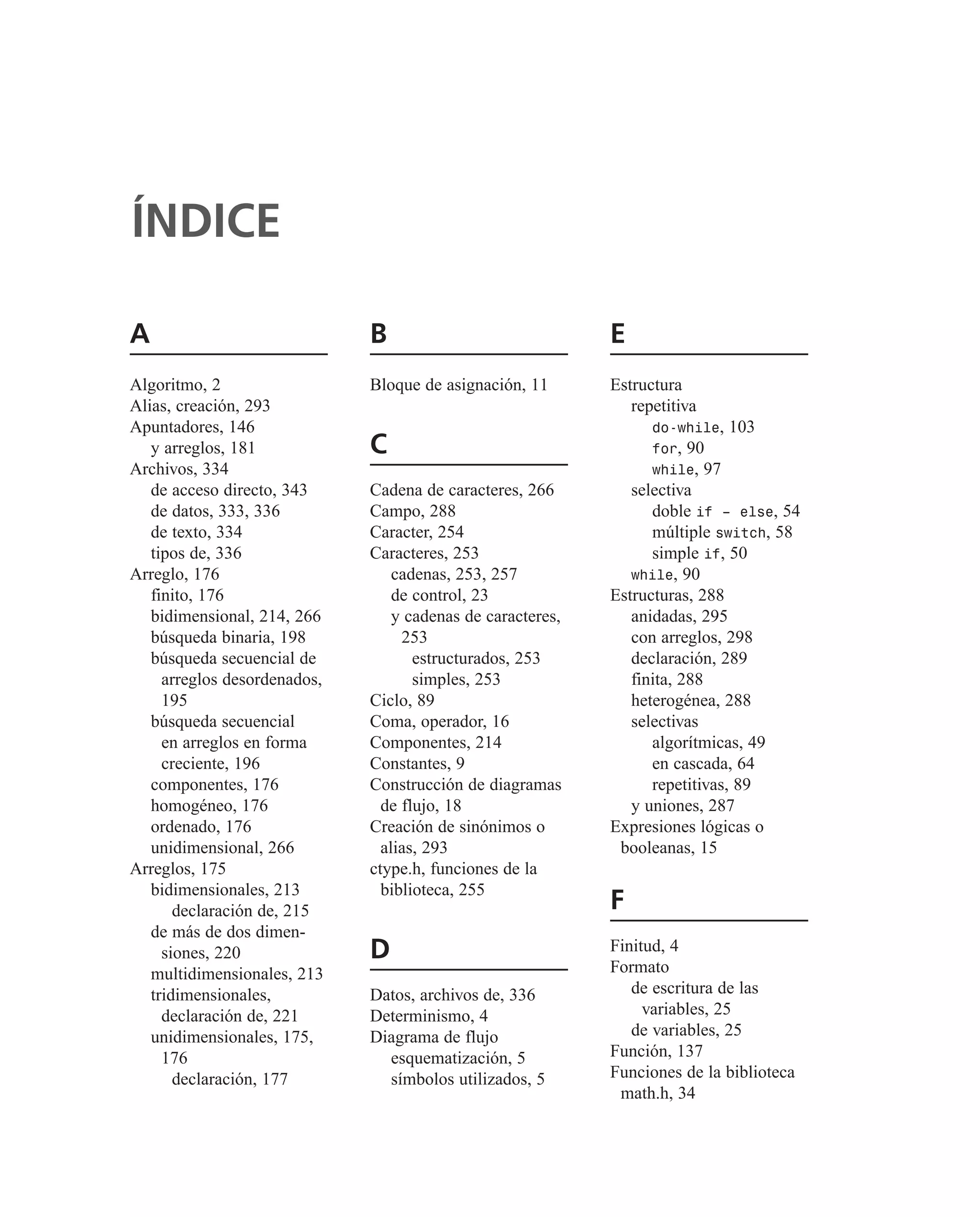 A
Algoritmo, 2
Alias, creación, 293
Apuntadores, 146
y arreglos, 181
Archivos, 334
de acceso directo, 343
de datos, 333, 336
de texto, 334
tipos de, 336
Arreglo, 176
finito, 176
bidimensional, 214, 266
búsqueda binaria, 198
búsqueda secuencial de
arreglos desordenados,
195
búsqueda secuencial
en arreglos en forma
creciente, 196
componentes, 176
homogéneo, 176
ordenado, 176
unidimensional, 266
Arreglos, 175
bidimensionales, 213
declaración de, 215
de más de dos dimen-
siones, 220
multidimensionales, 213
tridimensionales,
declaración de, 221
unidimensionales, 175,
176
declaración, 177
B
Bloque de asignación, 11
C
Cadena de caracteres, 266
Campo, 288
Caracter, 254
Caracteres, 253
cadenas, 253, 257
de control, 23
y cadenas de caracteres,
253
estructurados, 253
simples, 253
Ciclo, 89
Coma, operador, 16
Componentes, 214
Constantes, 9
Construcción de diagramas
de flujo, 18
Creación de sinónimos o
alias, 293
ctype.h, funciones de la
biblioteca, 255
D
Datos, archivos de, 336
Determinismo, 4
Diagrama de flujo
esquematización, 5
símbolos utilizados, 5
E
Estructura
repetitiva
do-while, 103
for, 90
while, 97
selectiva
doble if – else, 54
múltiple switch, 58
simple if, 50
while, 90
Estructuras, 288
anidadas, 295
con arreglos, 298
declaración, 289
finita, 288
heterogénea, 288
selectivas
algorítmicas, 49
en cascada, 64
repetitivas, 89
y uniones, 287
Expresiones lógicas o
booleanas, 15
F
Finitud, 4
Formato
de escritura de las
variables, 25
de variables, 25
Función, 137
Funciones de la biblioteca
math.h, 34
ÍNDICE
 