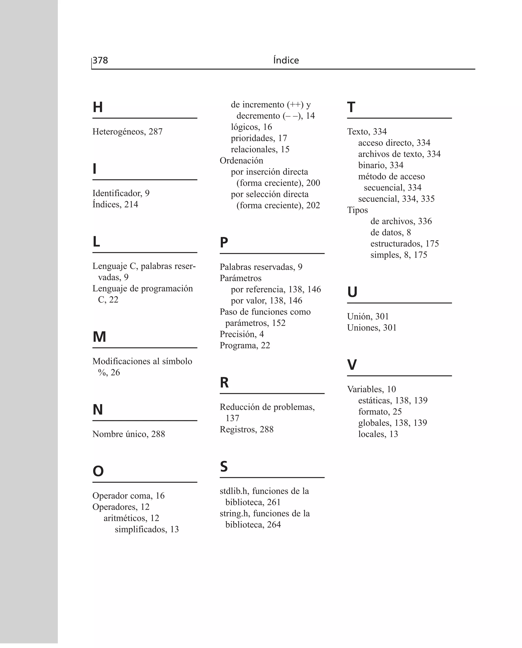 H
Heterogéneos, 287
I
Identificador, 9
Índices, 214
L
Lenguaje C, palabras reser-
vadas, 9
Lenguaje de programación
C, 22
M
Modificaciones al símbolo
%, 26
N
Nombre único, 288
O
Operador coma, 16
Operadores, 12
aritméticos, 12
simplificados, 13
de incremento (++) y
decremento (– –), 14
lógicos, 16
prioridades, 17
relacionales, 15
Ordenación
por inserción directa
(forma creciente), 200
por selección directa
(forma creciente), 202
P
Palabras reservadas, 9
Parámetros
por referencia, 138, 146
por valor, 138, 146
Paso de funciones como
parámetros, 152
Precisión, 4
Programa, 22
R
Reducción de problemas,
137
Registros, 288
S
stdlib.h, funciones de la
biblioteca, 261
string.h, funciones de la
biblioteca, 264
T
Texto, 334
acceso directo, 334
archivos de texto, 334
binario, 334
método de acceso
secuencial, 334
secuencial, 334, 335
Tipos
de archivos, 336
de datos, 8
estructurados, 175
simples, 8, 175
U
Unión, 301
Uniones, 301
V
Variables, 10
estáticas, 138, 139
formato, 25
globales, 138, 139
locales, 13
378 Índice
 