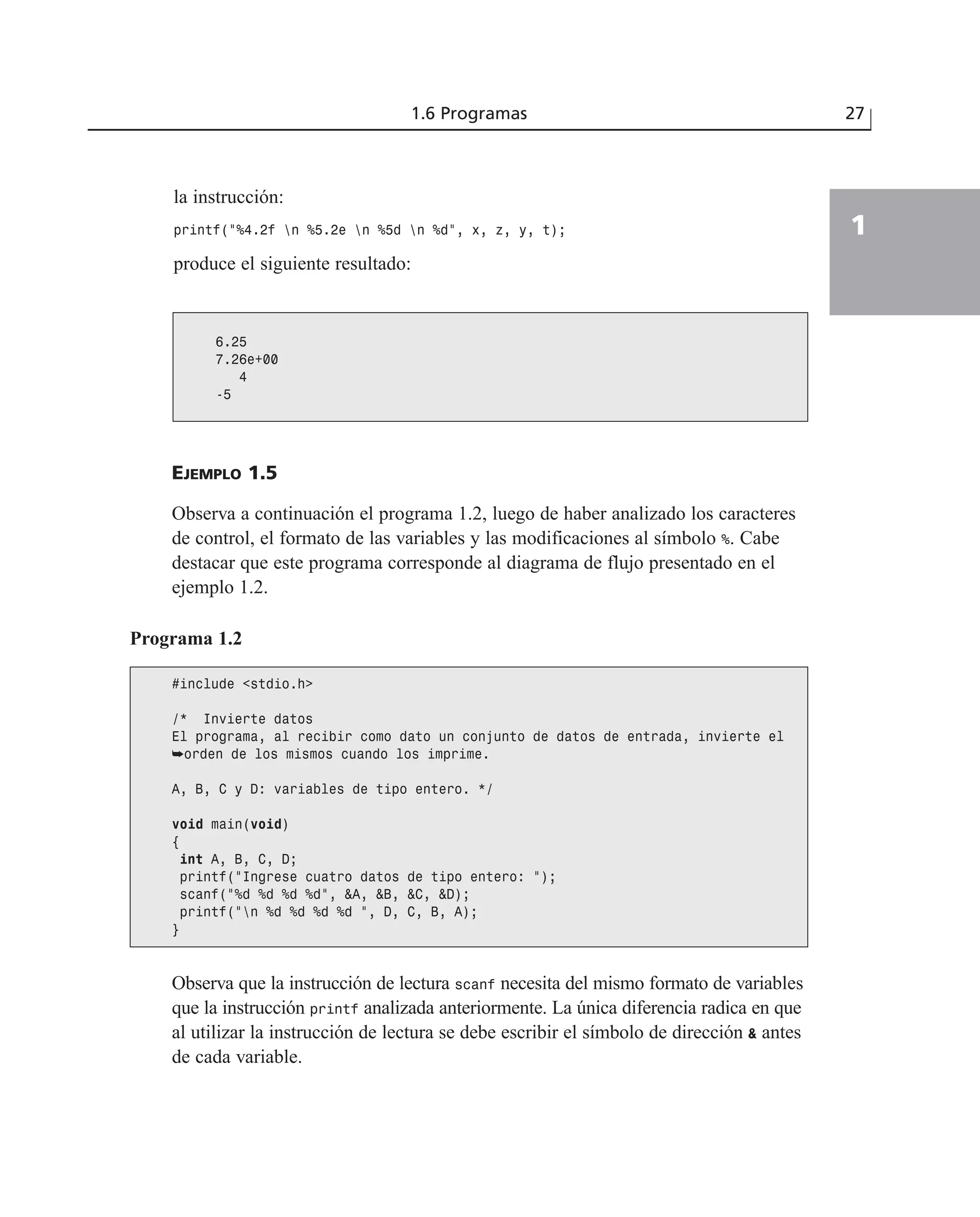 la instrucción:
printf(“%4.2f n %5.2e n %5d n %d”, x, z, y, t);
produce el siguiente resultado:
1.6 Programas 27
1
6.25
7.26e+00
4
-5
EJEMPLO 1.5
Observa a continuación el programa 1.2, luego de haber analizado los caracteres
de control, el formato de las variables y las modificaciones al símbolo %. Cabe
destacar que este programa corresponde al diagrama de flujo presentado en el
ejemplo 1.2.
Programa 1.2
#include <stdio.h>
/* Invierte datos
El programa, al recibir como dato un conjunto de datos de entrada, invierte el
➥orden de los mismos cuando los imprime.
A, B, C y D: variables de tipo entero. */
void main(void)
{
int A, B, C, D;
printf(“Ingrese cuatro datos de tipo entero: “);
scanf(“%d %d %d %d”, &A, &B, &C, &D);
printf(“n %d %d %d %d “, D, C, B, A);
}
Observa que la instrucción de lectura scanf necesita del mismo formato de variables
que la instrucción printf analizada anteriormente. La única diferencia radica en que
al utilizar la instrucción de lectura se debe escribir el símbolo de dirección & antes
de cada variable.
 