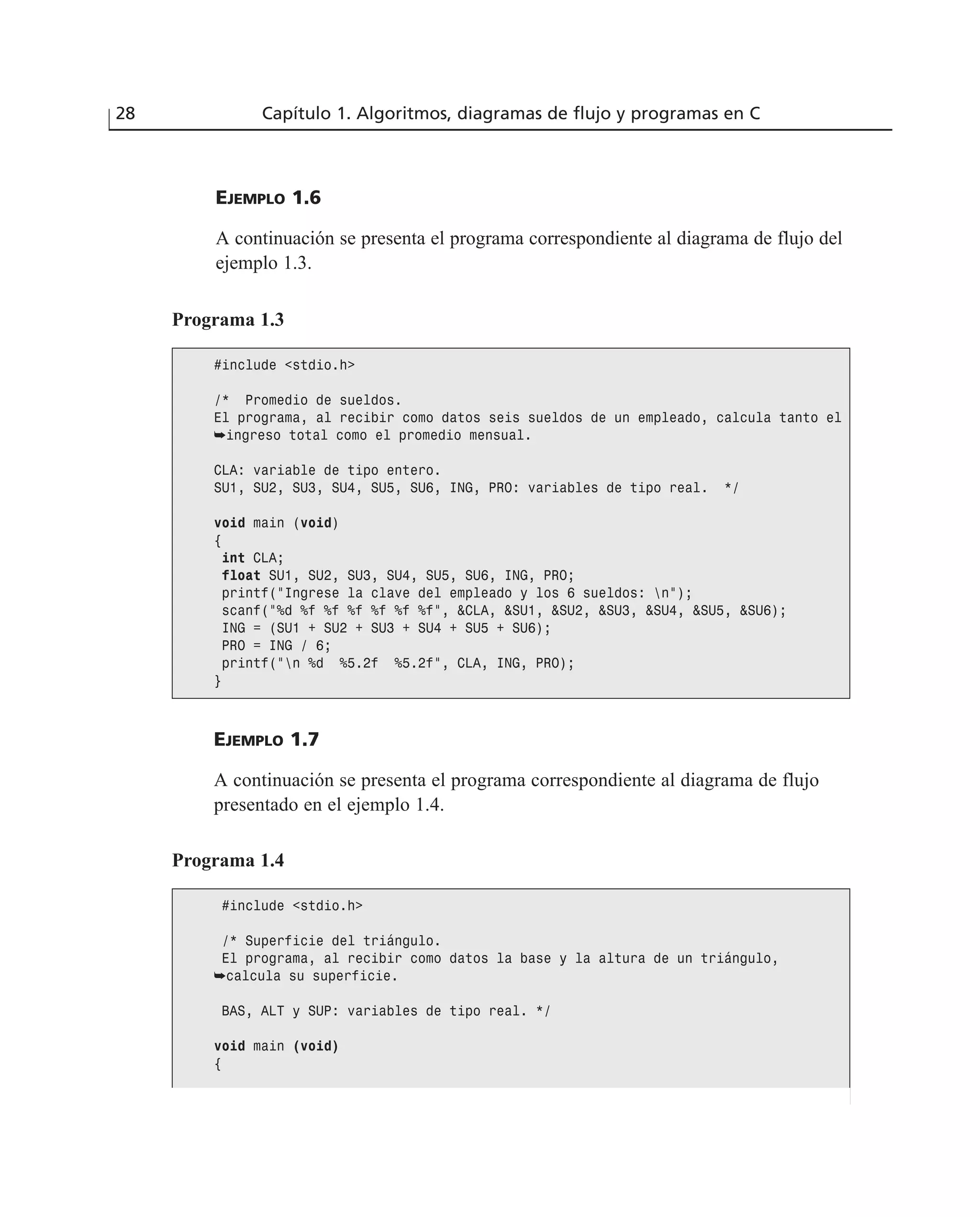 EJEMPLO 1.6
A continuación se presenta el programa correspondiente al diagrama de flujo del
ejemplo 1.3.
28 Capítulo 1. Algoritmos, diagramas de flujo y programas en C
Programa 1.3
#include <stdio.h>
/* Promedio de sueldos.
El programa, al recibir como datos seis sueldos de un empleado, calcula tanto el
➥ingreso total como el promedio mensual.
CLA: variable de tipo entero.
SU1, SU2, SU3, SU4, SU5, SU6, ING, PRO: variables de tipo real. */
void main (void)
{
int CLA;
float SU1, SU2, SU3, SU4, SU5, SU6, ING, PRO;
printf(“Ingrese la clave del empleado y los 6 sueldos: n”);
scanf(“%d %f %f %f %f %f %f”, &CLA, &SU1, &SU2, &SU3, &SU4, &SU5, &SU6);
ING = (SU1 + SU2 + SU3 + SU4 + SU5 + SU6);
PRO = ING / 6;
printf(“n %d %5.2f %5.2f”, CLA, ING, PRO);
}
EJEMPLO 1.7
A continuación se presenta el programa correspondiente al diagrama de flujo
presentado en el ejemplo 1.4.
Programa 1.4
#include <stdio.h>
/* Superficie del triángulo.
El programa, al recibir como datos la base y la altura de un triángulo,
➥calcula su superficie.
BAS, ALT y SUP: variables de tipo real. */
void main (void)
{
 