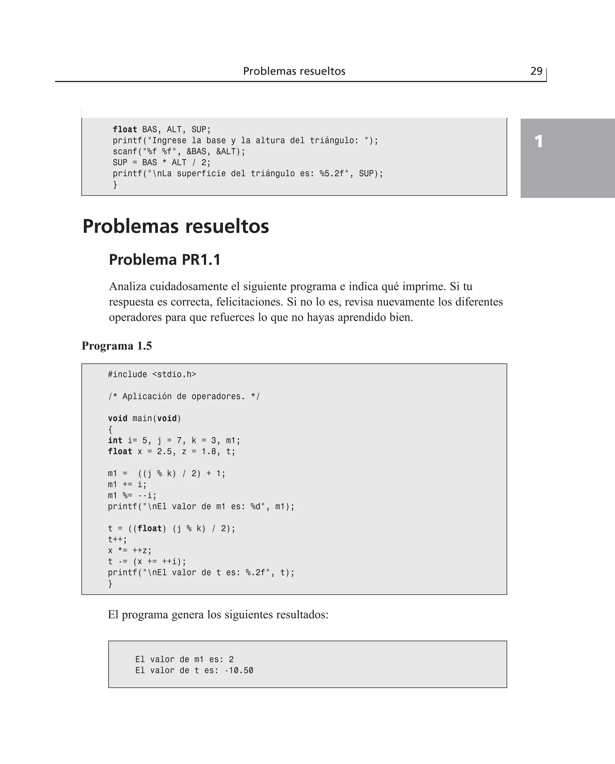 Problemas resueltos
Problema PR1.1
Analiza cuidadosamente el siguiente programa e indica qué imprime. Si tu
respuesta es correcta, felicitaciones. Si no lo es, revisa nuevamente los diferentes
operadores para que refuerces lo que no hayas aprendido bien.
Problemas resueltos 29
1
float BAS, ALT, SUP;
printf(“Ingrese la base y la altura del triángulo: “);
scanf(“%f %f”, &BAS, &ALT);
SUP = BAS * ALT / 2;
printf(“nLa superficie del triángulo es: %5.2f”, SUP);
}
Programa 1.5
#include <stdio.h>
/* Aplicación de operadores. */
void main(void)
{
int i= 5, j = 7, k = 3, m1;
float x = 2.5, z = 1.8, t;
m1 = ((j % k) / 2) + 1;
m1 += i;
m1 %= --i;
printf(“nEl valor de m1 es: %d”, m1);
t = ((float) (j % k) / 2);
t++;
x *= ++z;
t -= (x += ++i);
printf(“nEl valor de t es: %.2f”, t);
}
El programa genera los siguientes resultados:
El valor de m1 es: 2
El valor de t es: -10.50
 