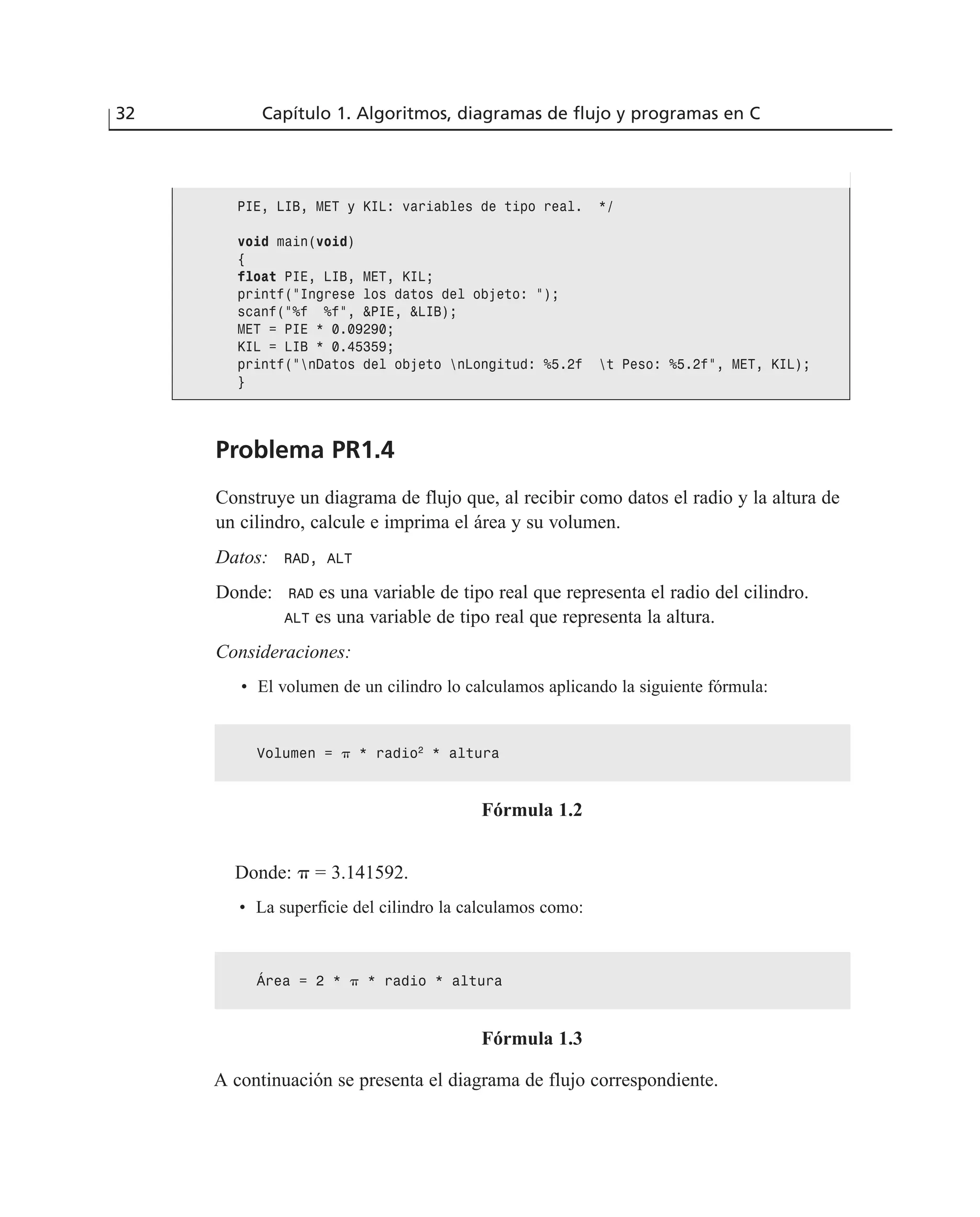 Problema PR1.4
Construye un diagrama de flujo que, al recibir como datos el radio y la altura de
un cilindro, calcule e imprima el área y su volumen.
Datos: RAD, ALT
Donde: RAD es una variable de tipo real que representa el radio del cilindro.
ALT es una variable de tipo real que representa la altura.
Consideraciones:
• El volumen de un cilindro lo calculamos aplicando la siguiente fórmula:
32 Capítulo 1. Algoritmos, diagramas de flujo y programas en C
PIE, LIB, MET y KIL: variables de tipo real. */
void main(void)
{
float PIE, LIB, MET, KIL;
printf(“Ingrese los datos del objeto: “);
scanf(“%f %f”, &PIE, &LIB);
MET = PIE * 0.09290;
KIL = LIB * 0.45359;
printf(“nDatos del objeto nLongitud: %5.2f t Peso: %5.2f”, MET, KIL);
}
Volumen = ␲ * radio2
* altura
Fórmula 1.2
Donde: ␲ = 3.141592.
• La superficie del cilindro la calculamos como:
Área = 2 * ␲ * radio * altura
Fórmula 1.3
A continuación se presenta el diagrama de flujo correspondiente.
 