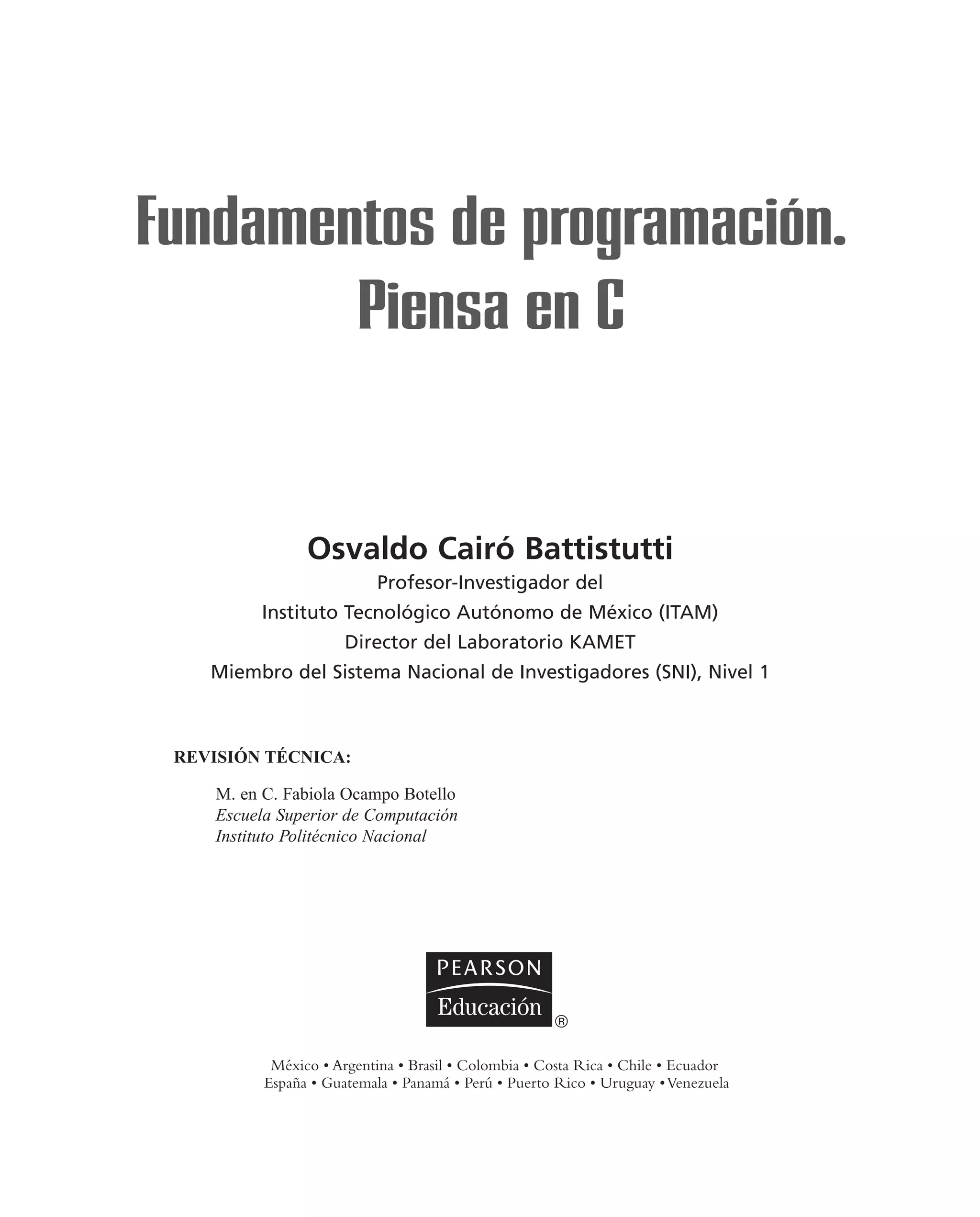 Osvaldo Cairó Battistutti
Profesor-Investigador del
Instituto Tecnológico Autónomo de México (ITAM)
Director del Laboratorio KAMET
Miembro del Sistema Nacional de Investigadores (SNI), Nivel 1
Fundamentos de programación.
Piensa en C
REVISIÓN TÉCNICA:
M. en C. Fabiola Ocampo Botello
Escuela Superior de Computación
Instituto Politécnico Nacional
 