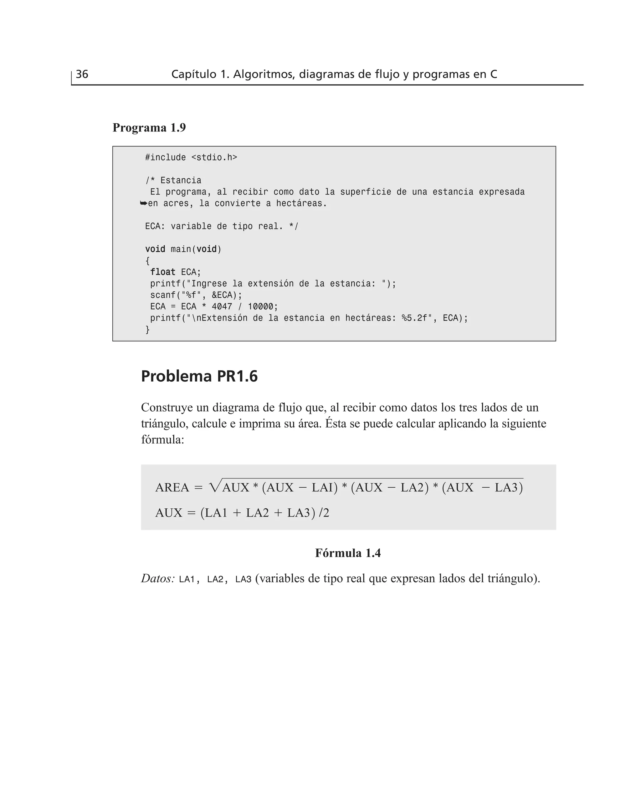 Problema PR1.6
Construye un diagrama de flujo que, al recibir como datos los tres lados de un
triángulo, calcule e imprima su área. Ésta se puede calcular aplicando la siguiente
fórmula:
Fórmula 1.4
Datos: LA1, LA2, LA3 (variables de tipo real que expresan lados del triángulo).
36 Capítulo 1. Algoritmos, diagramas de flujo y programas en C
Programa 1.9
#include <stdio.h>
/* Estancia
El programa, al recibir como dato la superficie de una estancia expresada
➥en acres, la convierte a hectáreas.
ECA: variable de tipo real. */
vvooiidd main(vvooiidd)
{
ffllooaatt ECA;
printf(“Ingrese la extensión de la estancia: “);
scanf(“%f”, &ECA);
ECA = ECA * 4047 / 10000;
printf(“nExtensión de la estancia en hectáreas: %5.2f”, ECA);
}
AUX ϭ 1LA1 ϩ LA2 ϩ LA32 /2
AREA ϭ 2AUX * 1AUX Ϫ LAI2 * 1AUX Ϫ LA22 * 1AUX Ϫ LA32
 