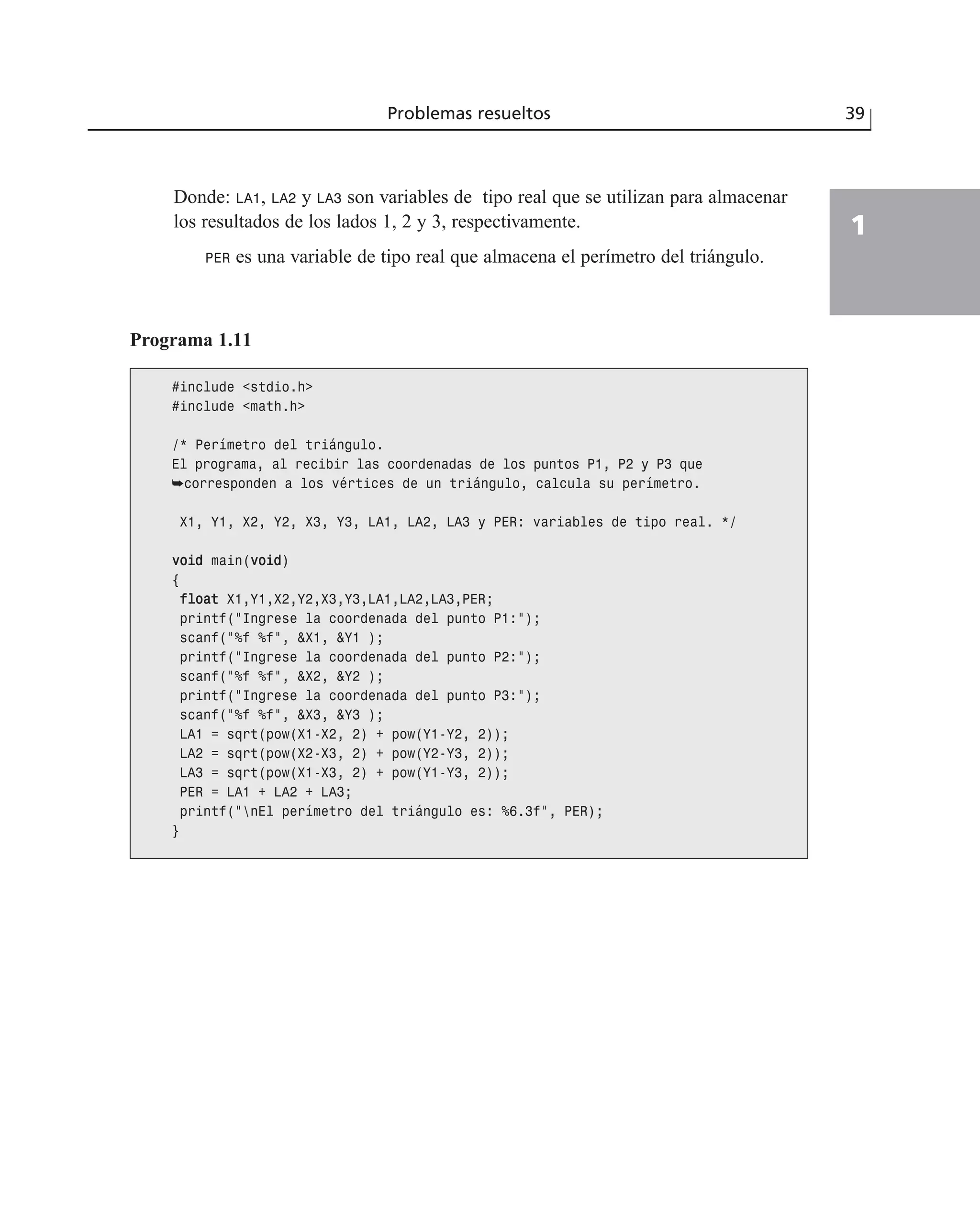 Donde: LA1, LA2 y LA3 son variables de tipo real que se utilizan para almacenar
los resultados de los lados 1, 2 y 3, respectivamente.
PER es una variable de tipo real que almacena el perímetro del triángulo.
Problemas resueltos 39
1
Programa 1.11
#include <stdio.h>
#include <math.h>
/* Perímetro del triángulo.
El programa, al recibir las coordenadas de los puntos P1, P2 y P3 que
➥corresponden a los vértices de un triángulo, calcula su perímetro.
X1, Y1, X2, Y2, X3, Y3, LA1, LA2, LA3 y PER: variables de tipo real. */
vvooiidd main(vvooiidd)
{
ffllooaatt X1,Y1,X2,Y2,X3,Y3,LA1,LA2,LA3,PER;
printf(“Ingrese la coordenada del punto P1:”);
scanf(“%f %f”, &X1, &Y1 );
printf(“Ingrese la coordenada del punto P2:”);
scanf(“%f %f”, &X2, &Y2 );
printf(“Ingrese la coordenada del punto P3:”);
scanf(“%f %f”, &X3, &Y3 );
LA1 = sqrt(pow(X1-X2, 2) + pow(Y1-Y2, 2));
LA2 = sqrt(pow(X2-X3, 2) + pow(Y2-Y3, 2));
LA3 = sqrt(pow(X1-X3, 2) + pow(Y1-Y3, 2));
PER = LA1 + LA2 + LA3;
printf(“nEl perímetro del triángulo es: %6.3f”, PER);
}
 