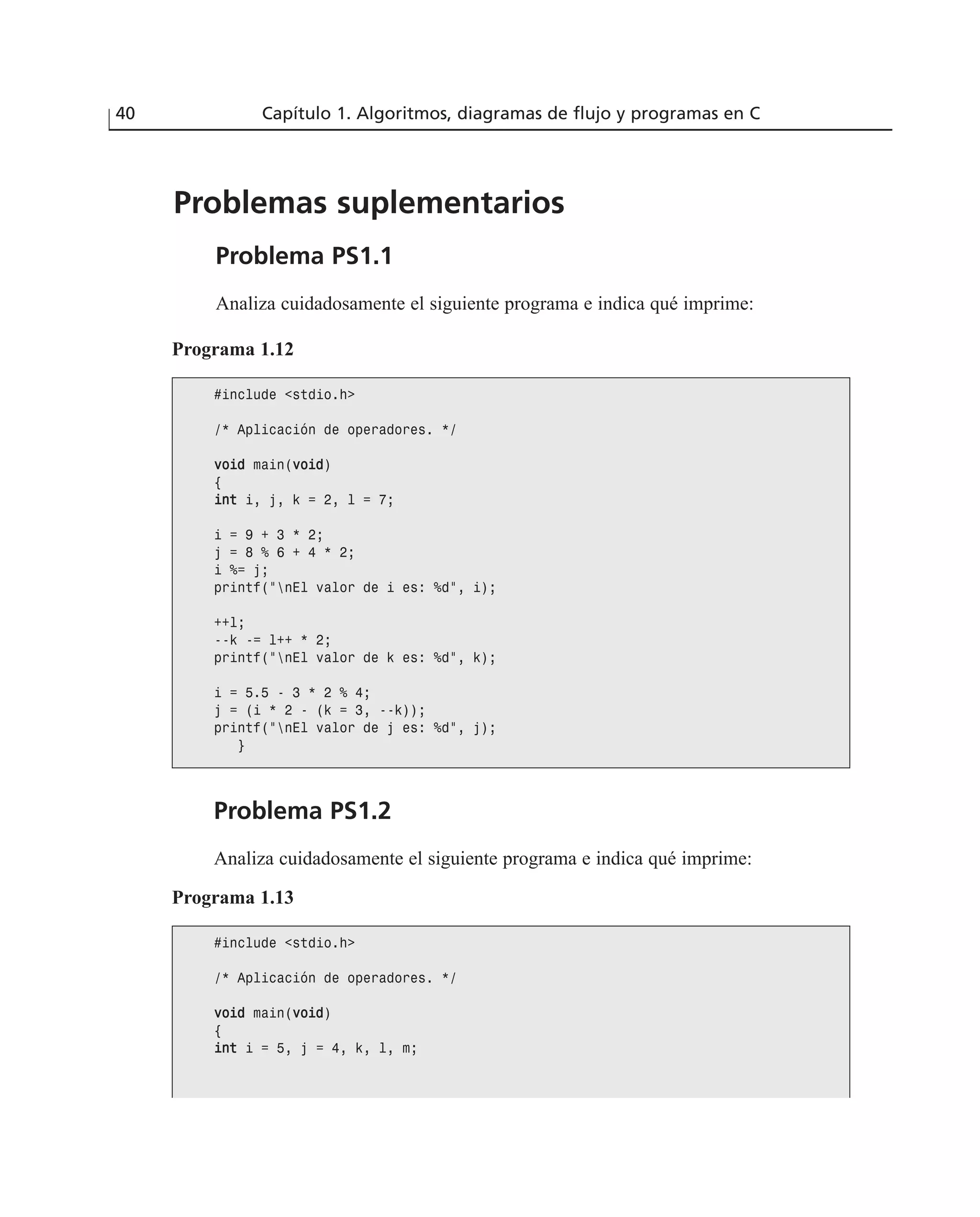 Problemas suplementarios
Problema PS1.1
Analiza cuidadosamente el siguiente programa e indica qué imprime:
40 Capítulo 1. Algoritmos, diagramas de flujo y programas en C
Programa 1.12
#include <stdio.h>
/* Aplicación de operadores. */
vvooiidd main(vvooiidd)
{
iinntt i, j, k = 2, l = 7;
i = 9 + 3 * 2;
j = 8 % 6 + 4 * 2;
i %= j;
printf(“nEl valor de i es: %d”, i);
++l;
--k -= l++ * 2;
printf(“nEl valor de k es: %d”, k);
i = 5.5 - 3 * 2 % 4;
j = (i * 2 - (k = 3, --k));
printf(“nEl valor de j es: %d”, j);
}
Problema PS1.2
Analiza cuidadosamente el siguiente programa e indica qué imprime:
Programa 1.13
#include <stdio.h>
/* Aplicación de operadores. */
vvooiidd main(vvooiidd)
{
iinntt i = 5, j = 4, k, l, m;
 