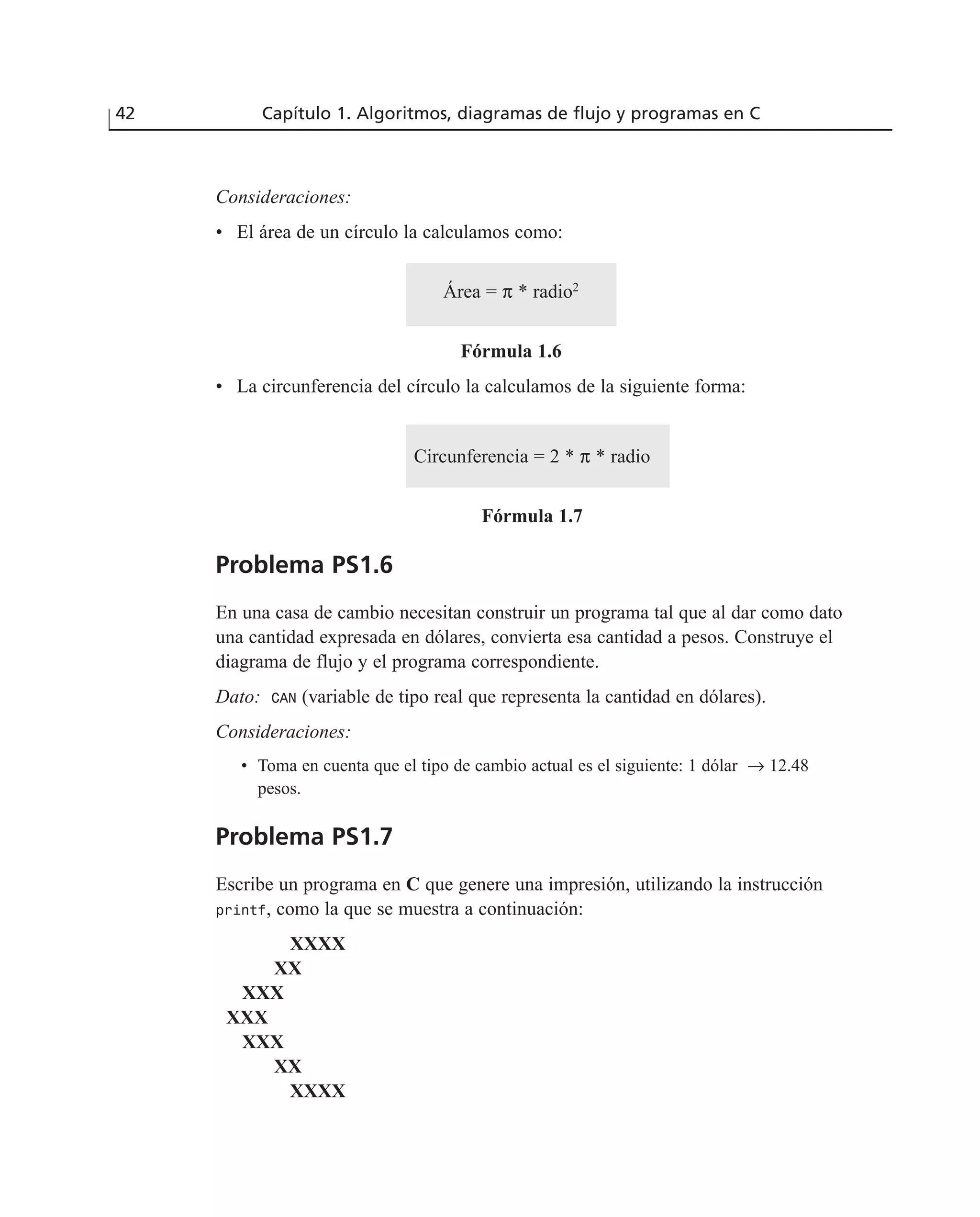 Consideraciones:
• El área de un círculo la calculamos como:
Área = π * radio2
Fórmula 1.6
• La circunferencia del círculo la calculamos de la siguiente forma:
Circunferencia = 2 * π * radio
Fórmula 1.7
Problema PS1.6
En una casa de cambio necesitan construir un programa tal que al dar como dato
una cantidad expresada en dólares, convierta esa cantidad a pesos. Construye el
diagrama de flujo y el programa correspondiente.
Dato: CAN (variable de tipo real que representa la cantidad en dólares).
Consideraciones:
• Toma en cuenta que el tipo de cambio actual es el siguiente: 1 dólar → 12.48
pesos.
Problema PS1.7
Escribe un programa en C que genere una impresión, utilizando la instrucción
printf, como la que se muestra a continuación:
XXXX
XX
XXX
XXX
XXX
XX
XXXX
42 Capítulo 1. Algoritmos, diagramas de flujo y programas en C
 