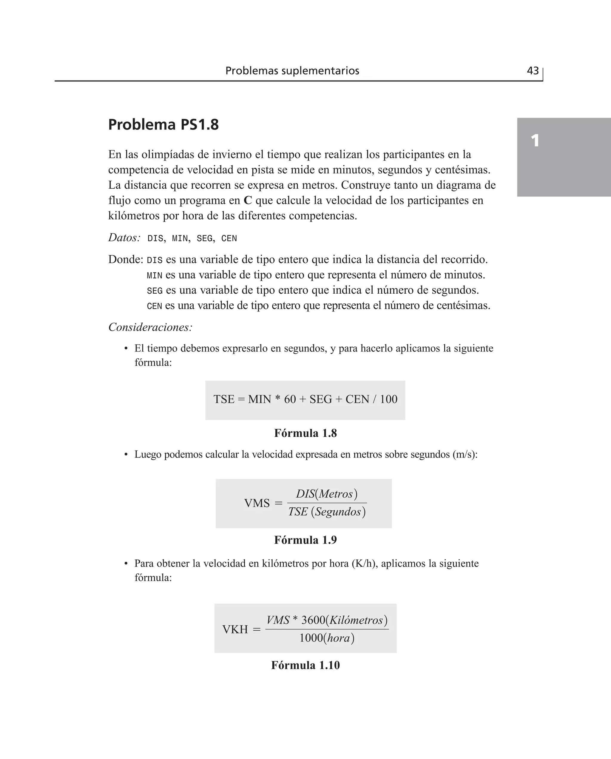 Problema PS1.8
En las olimpíadas de invierno el tiempo que realizan los participantes en la
competencia de velocidad en pista se mide en minutos, segundos y centésimas.
La distancia que recorren se expresa en metros. Construye tanto un diagrama de
flujo como un programa en C que calcule la velocidad de los participantes en
kilómetros por hora de las diferentes competencias.
Datos: DIS, MIN, SEG, CEN
Donde: DIS es una variable de tipo entero que indica la distancia del recorrido.
MIN es una variable de tipo entero que representa el número de minutos.
SEG es una variable de tipo entero que indica el número de segundos.
CEN es una variable de tipo entero que representa el número de centésimas.
Consideraciones:
• El tiempo debemos expresarlo en segundos, y para hacerlo aplicamos la siguiente
fórmula:
TSE = MIN * 60 + SEG + CEN / 100
Fórmula 1.8
• Luego podemos calcular la velocidad expresada en metros sobre segundos (m/s):
Fórmula 1.9
• Para obtener la velocidad en kilómetros por hora (K/h), aplicamos la siguiente
fórmula:
Fórmula 1.10
VKH ϭ
VMS * 36001Kilómetros2
10001hora2
VMS ϭ
DIS1Metros2
TSE 1Segundos2
Problemas suplementarios 43
1
 
