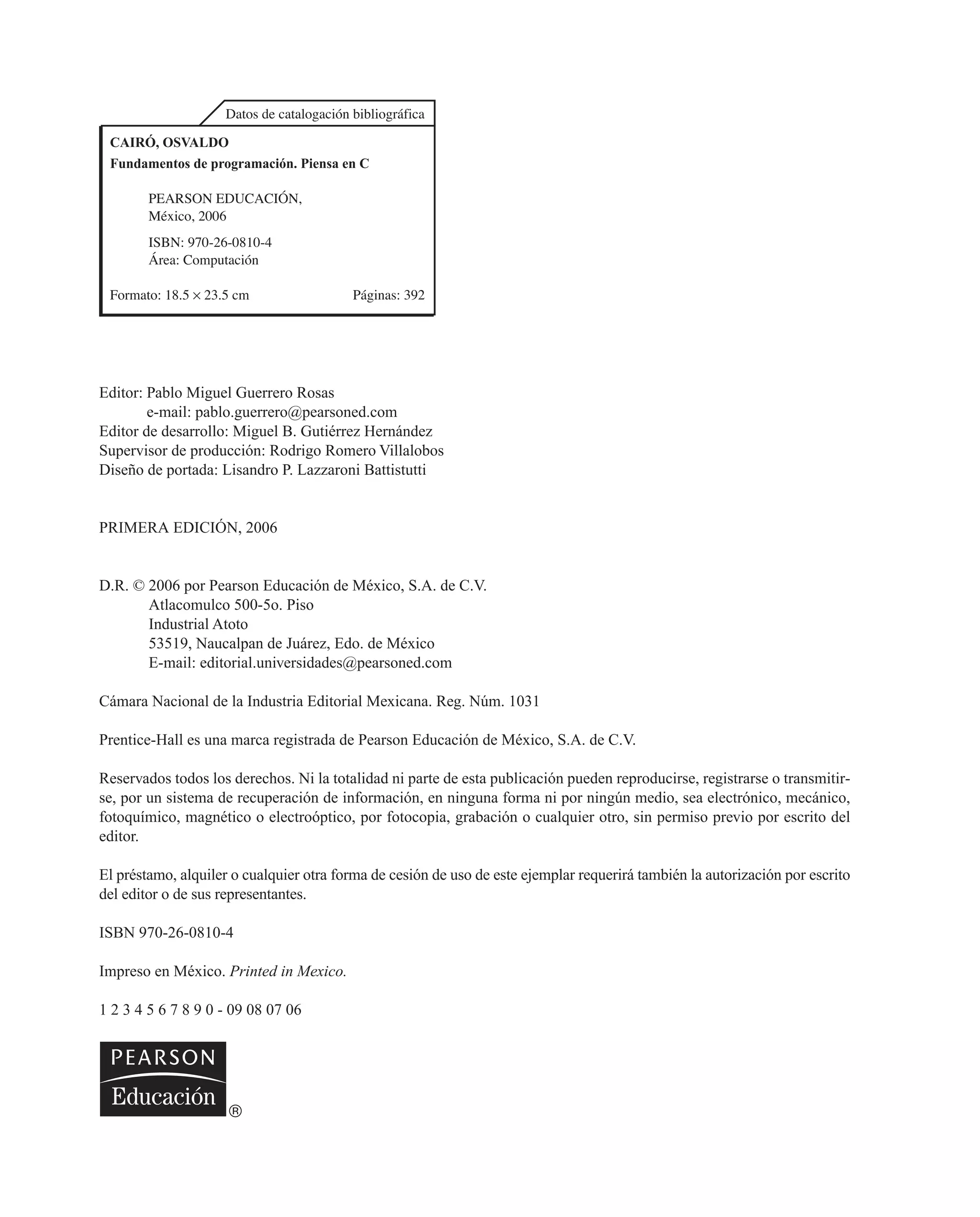 Datos de catalogación bibliográfica
CAIRÓ, OSVALDO
Fundamentos de programación. Piensa en C
PEARSON EDUCACIÓN,
México, 2006
ISBN: 970-26-0810-4
Área: Computación
Formato: 18.5 ¥ 23.5 cm Páginas: 392
Editor: Pablo Miguel Guerrero Rosas
e-mail: pablo.guerrero@pearsoned.com
Editor de desarrollo: Miguel B. Gutiérrez Hernández
Supervisor de producción: Rodrigo Romero Villalobos
Diseño de portada: Lisandro P. Lazzaroni Battistutti
PRIMERA EDICIÓN, 2006
D.R. © 2006 por Pearson Educación de México, S.A. de C.V.
Atlacomulco 500-5o. Piso
Industrial Atoto
53519, Naucalpan de Juárez, Edo. de México
E-mail: editorial.universidades@pearsoned.com
Cámara Nacional de la Industria Editorial Mexicana. Reg. Núm. 1031
Prentice-Hall es una marca registrada de Pearson Educación de México, S.A. de C.V.
Reservados todos los derechos. Ni la totalidad ni parte de esta publicación pueden reproducirse, registrarse o transmitir-
se, por un sistema de recuperación de información, en ninguna forma ni por ningún medio, sea electrónico, mecánico,
fotoquímico, magnético o electroóptico, por fotocopia, grabación o cualquier otro, sin permiso previo por escrito del
editor.
El préstamo, alquiler o cualquier otra forma de cesión de uso de este ejemplar requerirá también la autorización por escrito
del editor o de sus representantes.
ISBN 970-26-0810-4
Impreso en México. Printed in Mexico.
1 2 3 4 5 6 7 8 9 0 - 09 08 07 06
 