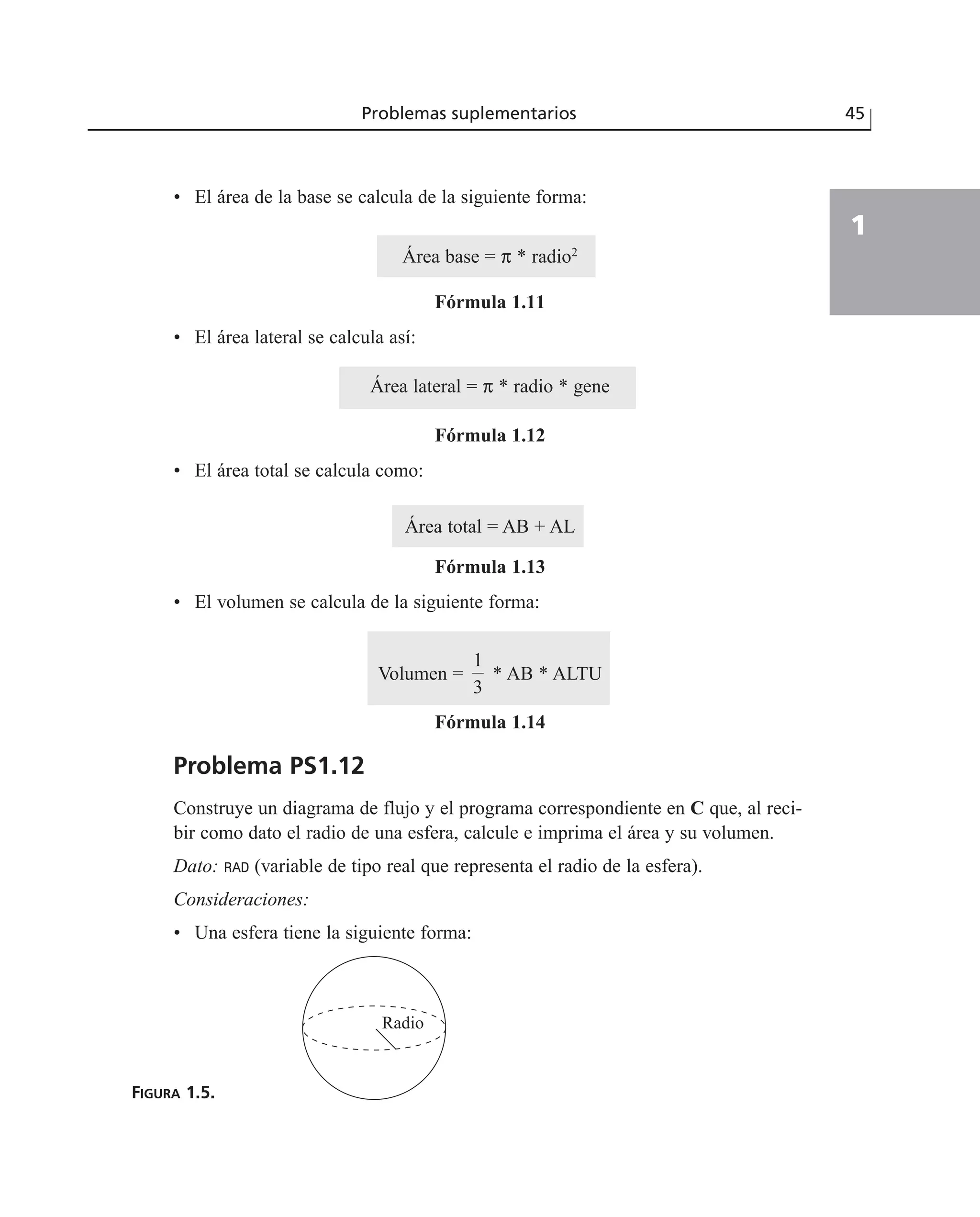 • El área de la base se calcula de la siguiente forma:
Área base = π * radio2
Fórmula 1.11
• El área lateral se calcula así:
Área lateral = π * radio * gene
Fórmula 1.12
• El área total se calcula como:
Área total = AB + AL
Fórmula 1.13
• El volumen se calcula de la siguiente forma:
Volumen = * AB * ALTU
Fórmula 1.14
Problema PS1.12
Construye un diagrama de flujo y el programa correspondiente en C que, al reci-
bir como dato el radio de una esfera, calcule e imprima el área y su volumen.
Dato: RAD (variable de tipo real que representa el radio de la esfera).
Consideraciones:
• Una esfera tiene la siguiente forma:
FIGURA 1.5.
1
3
Problemas suplementarios 45
1
Radio
 