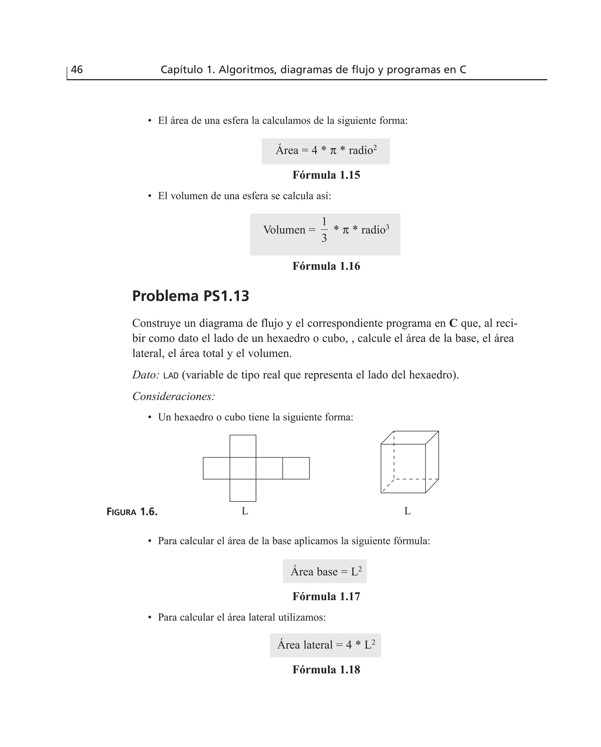 • El área de una esfera la calculamos de la siguiente forma:
Área = 4 * π * radio2
Fórmula 1.15
• El volumen de una esfera se calcula así:
Volumen = * π * radio3
Fórmula 1.16
Problema PS1.13
Construye un diagrama de flujo y el correspondiente programa en C que, al reci-
bir como dato el lado de un hexaedro o cubo, , calcule el área de la base, el área
lateral, el área total y el volumen.
Dato: LAD (variable de tipo real que representa el lado del hexaedro).
Consideraciones:
• Un hexaedro o cubo tiene la siguiente forma:
FIGURA 1.6.
• Para calcular el área de la base aplicamos la siguiente fórmula:
Área base = L2
Fórmula 1.17
• Para calcular el área lateral utilizamos:
Área lateral = 4 * L2
Fórmula 1.18
1
3
46 Capítulo 1. Algoritmos, diagramas de flujo y programas en C
L L
 