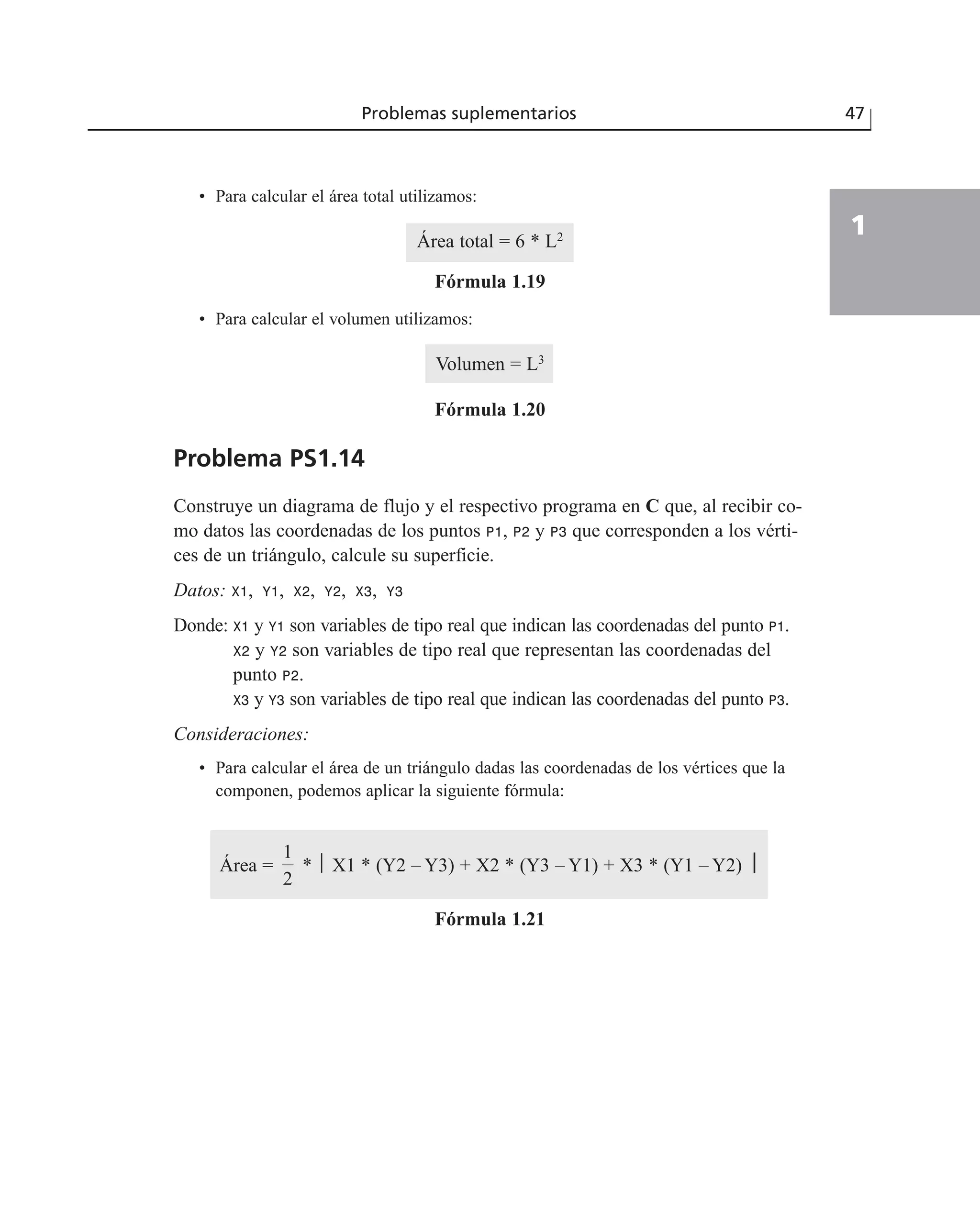 • Para calcular el área total utilizamos:
Área total = 6 * L2
Fórmula 1.19
• Para calcular el volumen utilizamos:
Volumen = L3
Fórmula 1.20
Problema PS1.14
Construye un diagrama de flujo y el respectivo programa en C que, al recibir co-
mo datos las coordenadas de los puntos P1, P2 y P3 que corresponden a los vérti-
ces de un triángulo, calcule su superficie.
Datos: X1, Y1, X2, Y2, X3, Y3
Donde: X1 y Y1 son variables de tipo real que indican las coordenadas del punto P1.
X2 y Y2 son variables de tipo real que representan las coordenadas del
punto P2.
X3 y Y3 son variables de tipo real que indican las coordenadas del punto P3.
Consideraciones:
• Para calcular el área de un triángulo dadas las coordenadas de los vértices que la
componen, podemos aplicar la siguiente fórmula:
Área = * ⎪ X1 * (Y2 – Y3) + X2 * (Y3 – Y1) + X3 * (Y1 – Y2) ⎮
Fórmula 1.21
1
2
Problemas suplementarios 47
1
 