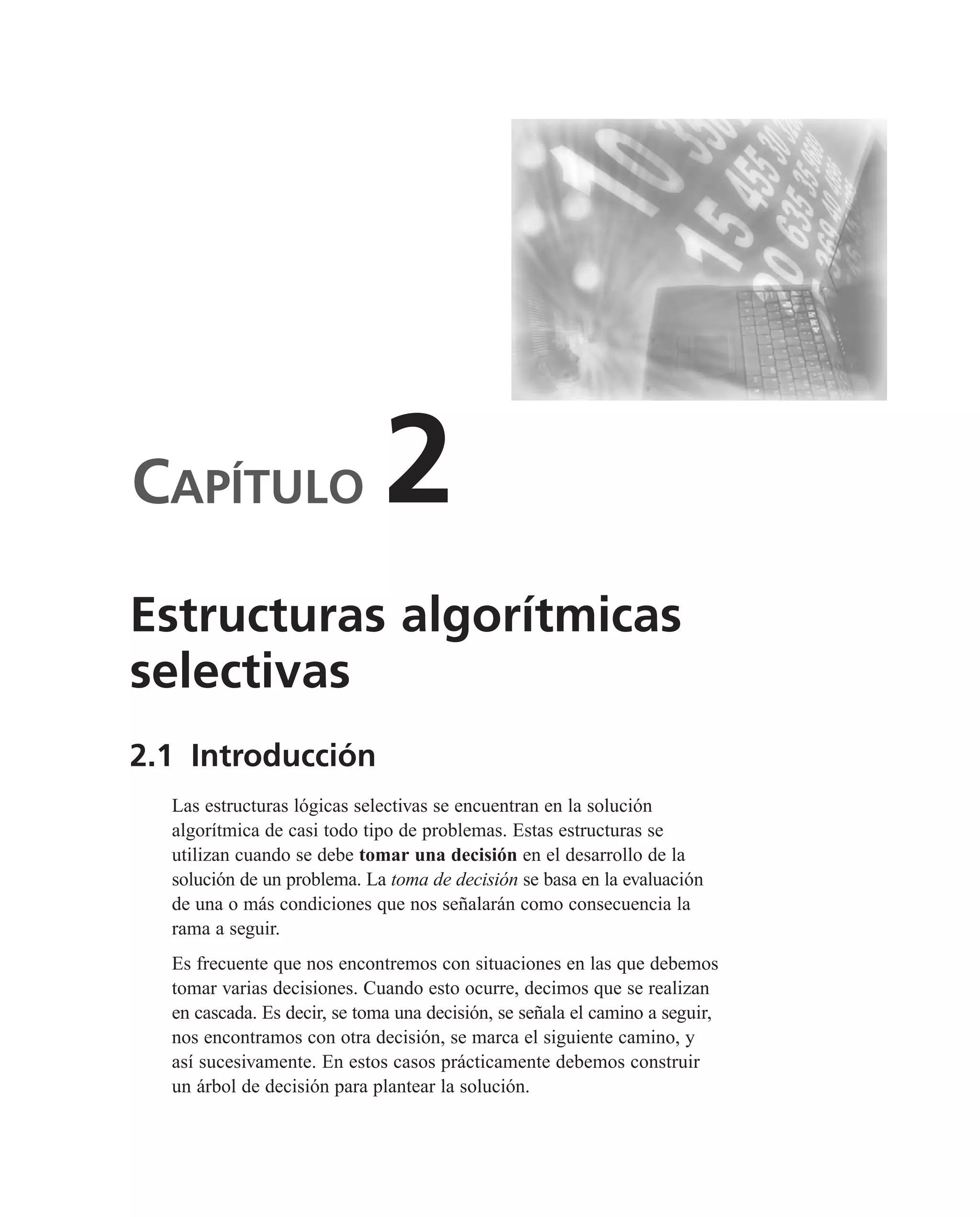 CAPÍTULO 2
2.1 Introducción
Las estructuras lógicas selectivas se encuentran en la solución
algorítmica de casi todo tipo de problemas. Estas estructuras se
utilizan cuando se debe tomar una decisión en el desarrollo de la
solución de un problema. La toma de decisión se basa en la evaluación
de una o más condiciones que nos señalarán como consecuencia la
rama a seguir.
Es frecuente que nos encontremos con situaciones en las que debemos
tomar varias decisiones. Cuando esto ocurre, decimos que se realizan
en cascada. Es decir, se toma una decisión, se señala el camino a seguir,
nos encontramos con otra decisión, se marca el siguiente camino, y
así sucesivamente. En estos casos prácticamente debemos construir
un árbol de decisión para plantear la solución.
Estructuras algorítmicas
selectivas
 